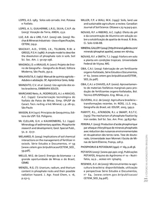 O FÓSFORO NA AGROINDÚSTRIA BRASILEIRA 
297 
Créditos Sumário Apresentação Home 
LOPES, A.S. 1983. Solos sob cerrado. Inst. Potassa 
e Fosfato. 
LOPES, A. S.; GUILHERME, L.R.G.; SILVA, C.A.P. da 
(2003): Vocação da Terra, ANDA, 23 p. 
LUZ, A.B. da e LINS, F.A.F. (2005) eds. (2005): Ro-chas 
 Minerais Industriais – Usos e Especificações, 
CETEM, 729 p. 
MACKAY, A.D., SYERS, J.K., TILLMAN, R.W. e 
GREGG, P.E.H. (1986): A simple model to describe 
the dissolution of phosphate rock in soils. Soil 
Sci. Soc. Am. J. 50:291-296. 
MAGNOLI, D. e ARAUJO, R. (2001): Projeto de Ensi-no 
de Geografia – Geografia do Brasil, Editora 
Moderna, São Paulo, 352 p. 
MALAVOLTA, E. (1967): Manual de química agrícola – 
Adubos e adubação. SP, Agronômica Ceres, 606p 
MANZATO, C.V. et al. (2002): Uso agrícola dos so-los 
brasileiros, EMBRAPA SOLOS. 
MARCIANO Neto, A.; RODRIGUES, A.J. e ARAÚJO, 
A.C. (1990): Caracterização tecnológica do 
fosfato de Patos de Minas. Simp. EPUSP de 
Caract. Tecn. na Eng. e Ind. Mineral, 1, p. 281-91, 
São Paulo 
MASON, B.H (1971): Princípios de Geoquímica, Edi-tora 
da USP / Ed. Polígono. 
Mc CLELLAN, G.H. e KAUWENBERG, S.J. (1990): 
Mineralogy of sedimentary apatites. Phosphorite 
research and development, Geol. Special Publ., 
52, p. 23-31. 
MELAMED, R. (2004): Implications of soil chemical 
interactions on the management of fertilizer in 
oxisols. Série Estudos e Documentos, no 59 
[www.cetem.gov.br/publicacao/CETEM_SED_ 
59.pdf]. 
MELLO, M.G. de (2001): Energia da biomassa – a 
grande oportunidade de Minas e do Brasil, 
CEMIG 
MENZEL, R.G. (?): Uranium, radium, and thorium 
content in phosphate rocks and their possible 
radiation hazard. J. Agr. Food Chem, v. 16, 
p.231-5. 
MILLER, F.P. e WALI, M.K. (1995): Soils, land use 
and sustainable agriculture: a review. Canadian 
Journal of Soil Science. Ottawa v.75 n4 p413-422. 
NOVAIS, R.F. e RIBEIRO, A.C. (1982): Efeito do pH 
e da concentração de Alumínio em solução so-bre 
a solubilização de apatita de Araxá. R. Brás. 
Ci. Solo 6:66-88. 
MINERAL GALLERY (2004): [http://mineral.galleries.com/ 
minerals /phosphat apatite], acesso em 16/11/04. 
NOVAIS, R.F. e SMITH, T.J. (1999): Fósforo em solo 
e planta em condições tropicais. Universidade 
Federal de Viçosa, MG. 
OBA, C.A.I. (2004): Fabricação de um fertilizante 
organo-fosfatado, Série Estudos e Documentos, 
no 62, [www.cetem.gov.br/publicacao/CETEM_ 
SED_62.pdf]. 
OBA, C.A.I. e CHAVES, A.P. (2000): Aproveitamen-to 
de materiais fosfáticos marginais para pro-dução 
de fertilizantes organo-fosfatados, Bol. 
Técnico EP/USP/Depto. Eng. Minas, 21 p. 
OLIVEIRA, A.U. de (2005): Agricultura brasileira – 
transformações recentes. In: ROSS, J.L.S. org., 
Geografia do Brasil, ed. EDUSP, 2005, 549 p. 
PARFITT, R.L., ATKINSON, R.J. e SMART, R.S.T.C. 
(1975): The mechanism of phosphate fixation by 
iron oxides. Soil Sci. Soc. Am. Proc. 39:837-841. 
PEREIRA, F. (2003): Production d’acide phosphorique 
par attaque chlorydrique de minerais phosphatés 
avec réduction des nuisances environnementales 
et récupération des terres rares. Tese de douto-rado, 
Universidade Jean Monnet / Escola de Mi-nas 
de Saint-Étienne, França, 228 p. 
PHOSPHORUS  POTASSIUM (1990): no 169, p.28-36. 
POTAFOS (2005): [www.ppi.ppic.org], Publicações 
POTAFOS, Arquivo do Agrônomo no 10 – Nutri-fatos, 
24 p. , acesso em 15/04/05. 
RESENDE, A.V. de (2005): Micronutrientes na agri-cultura 
brasileira: disponibilidade, utilização 
e perspectivas Série Estudos e Documentos, 
no 64, [www.cetem.gov.br/publicacao/ 
CETEM_SED_64.pdf]. 
 