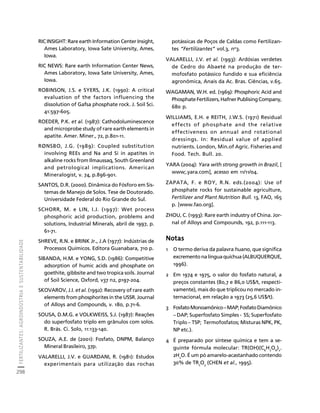 FERTILIZANTES: AGROINDÚSTRIA E SUSTENTABILIDADE 
298 
Créditos Sumário Apresentação Home 
RIC INSIGHT: Rare earth Information Center Insight, 
Ames Laboratory, Iowa Sate University, Ames, 
Iowa. 
RIC NEWS: Rare earth Information Center News, 
Ames Laboratory, Iowa Sate University, Ames, 
Iowa. 
ROBINSON, J.S. e SYERS, J.K. (1990): A critical 
evaluation of the factors influencing the 
dissolution of Gafsa phosphate rock. J. Soil Sci. 
41:597-605. 
ROEDER, P.K. et al. (1987): Cathodoluminescence 
and microprobe study of rare earth elements in 
apatite. Amer. Miner., 72, p.801-11. 
RØNSBO, J.G. (1989): Coupled substitution 
involving REEs and Na and Si in apatites in 
alkaline rocks from Ilmaussaq, South Greenland 
and petrological implications. American 
Mineralogist, v. 74, p.896-901. 
SANTOS, D.R. (2000). Dinâmica do Fósforo em Sis-temas 
de Manejo de Solos. Tese de Doutorado. 
Universidade Federal do Rio Grande do Sul. 
SCHORR, M. e LIN, I.J. (1997): Wet process 
phosphoric acid production, problems and 
solutions, Industrial Minerals, abril de 1997, p. 
61-71. 
SHREVE, R.N. e BRINK Jr., J.A (1977): Indústrias de 
Processos Químicos. Editora Guanabara, 710 p. 
SIBANDA, H.M. e YONG, S.D. (1986): Competitive 
adsorption of humic acids and phosphate on 
goethite, gibbsite and two tropica soils. Journal 
of Soil Science, Oxford, v37 n2, p197-204. 
SKOVAROV, J.I. et al. (1992): Recovery of rare eath 
elements from phosphorites in the USSR. Journal 
of Alloys and Compounds, v. 180, p.71-6. 
SOUSA, D.M.G. e VOLKWEISS, S.J. (1987): Reações 
do superfosfato triplo em grânulos com solos. 
R. Brás. Ci. Solo, 11:133-140. 
SOUZA, A.E. de (2001): Fosfato, DNPM, Balanço 
Mineral Brasileiro, 37p. 
VALARELLI, J.V. e GUARDANI, R. (1981): Estudos 
experimentais para utilização das rochas 
potássicas de Poços de Caldas como Fertilizan-tes 
“Fertilizantes” vol.3, no3. 
VALARELLI, J.V. et al. (1993): Ardósias verdetes 
de Cedro do Abaeté na produção de ter-mofosfato 
potássico fundido e sua eficiência 
agronômica, Anais da Ac. Bras. Ciências, v.65. 
WAGAMAN, W.H. ed. (1969): Phosphoric Acid and 
Phosphate Fertilizers, Hafner Publising Company, 
680 p. 
WILLIAMS, E.H. e REITH, J.W.S. (1971) Residual 
effects of phosphate and the relative 
effectiveness on annual and rotational 
dressings. In: Residual value of applied 
nutrients. London, Min.of Agric. Fisheries and 
Food. Tech. Bull. 20. 
YARA (2004): Yara with strong growth in Brazil, [ 
www;.yara.com], acesso em 11/11/04. 
ZAPATA, F. e ROY, R.N. eds.(2004): Use of 
phosphate rocks for sustainable agriculture, 
Fertilizer and Plant Nutrition Bull. 13, FAO, 165 
p. [www.fao.org]. 
ZHOU, C. (1993): Rare earth industry of China. Jor-nal 
of Alloys and Compounds, 192, p.111-113. 
Notas 
1 O termo deriva da palavra huano, que significa 
excremento na língua quíchua (ALBUQUERQUE, 
1996). 
2 Em 1974 e 1975, o valor do fosfato natural, a 
preços constantes (80,7 e 86,0 US$/t, respecti-vamente), 
mais do que triplicou no mercado in-ternacional, 
em relação a 1973 (25,6 US$/t). 
3 Fosfato Monoamônico – MAP; Fosfato Diamônico 
– DAP; Superfosfato Simples - SS; Superfosfato 
Triplo – TSP; Termofosfatos; Misturas NPK, PK, 
NP etc.). 
4 É preparado por síntese química e tem a se-guinte 
fórmula molecular: TR(OH)(C6H7O6)2. 
2H2O. É um pó amarelo-acastanhado contendo 
30% de TR2O3 (CHEN et al., 1995). 
 