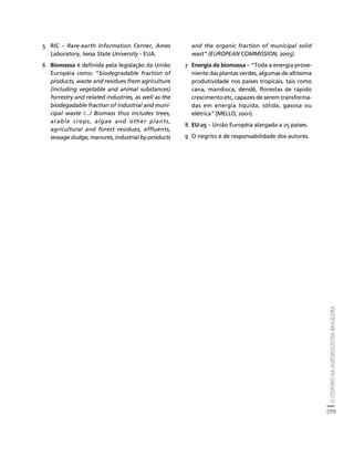 O FÓSFORO NA AGROINDÚSTRIA BRASILEIRA 
299 
Créditos Sumário Apresentação Home 
5 RIC – Rare-earth Information Center, Ames 
Laboratory, Iwoa State University - EUA. 
6 Biomassa é definida pela legislação da União 
Européia como: “biodegradable fraction of 
products, waste and residues from agriculture 
(including vegetable and animal substances) 
forrestry and related industries, as well as the 
biodegadable fraction of industrial and muni-cipal 
waste /.../ Biomass thus includes trees, 
arable crops, algae and other plants, 
agricultural and forest residues, effluents, 
sewage sludge, manures, industrial by-products 
and the organic fraction of municipal solid 
wast” (EUROPEAN COMMISSION, 2005). 
7 Energia da biomassa – “Toda a energia prove-niente 
das plantas verdes, algumas de altíssima 
produtividade nos países tropicais, tais como 
cana, mandioca, dendê, florestas de rápido 
crescimento etc, capazes de serem transforma-das 
em energia líquida, sólida, gasosa ou 
elétrica” (MELLO, 2001). 
8 EU-25 – União Européia alargada a 25 países. 
9 O negrito é de responsabilidade dos autores. 
 