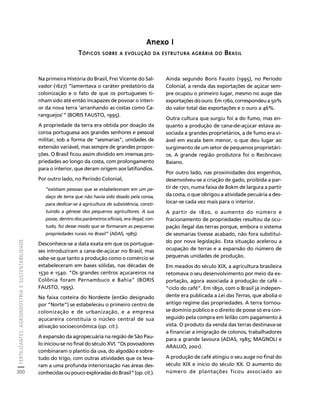 FERTILIZANTES: AGROINDÚSTRIA E SUSTENTABILIDADE 
300 
Créditos Sumário Apresentação Home 
Anexo I 
TÓPICOS SOBRE A EVOLUÇÃO DA ESTRUTURA AGRÁRIA DO BRASIL 
Na primeira História do Brasil, Frei Vicente do Sal-vador 
(1627) “lamentava o caráter predatório da 
colonização e o fato de que os portugueses ti-nham 
sido até então incapazes de povoar o interi-or 
da nova terra ‘arranhando as costas como Ca-ranguejos’” 
(BORIS FAUSTO, 1995). 
A propriedade da terra era obtida por doação da 
coroa portuguesa aos grandes senhores e pessoal 
militar, sob a forma de “sesmarias”, unidades de 
extensão variável, mas sempre de grandes propor-ções. 
O Brasil ficou assim dividido em imensas pro-priedades 
ao longo da costa, com prolongamento 
para o interior, que deram origem aos latifúndios. 
Por outro lado, no Período Colonial, 
“existiam pessoas que se estabeleceram em um pe-daço 
de terra que não havia sido doado pela coroa, 
para dedicar-se à agricultura de subsistência, consti-tuindo 
a gênese dos pequenos agricultores. A sua 
posse, dentro dos parâmetros oficiais, era ilegal; con-tudo, 
foi desse modo que se formaram as pequenas 
propriedades rurais no Brasil” (ADAS, 1985). 
Desconhece-se a data exata em que os portugue-ses 
introduziram a cana-de-açúcar no Brasil, mas 
sabe-se que tanto a produção como o comércio se 
estabeleceram em bases sólidas, nas décadas de 
1530 e 1540. “Os grandes centros açucareiros na 
Colônia foram Pernambuco e Bahia” (BORIS 
FAUSTO, 1995). 
Na faixa costeira do Nordeste (então designado 
por “Norte”) se estabeleceu o primeiro centro de 
colonização e de urbanização, e a empresa 
açucareira constituía o núcleo central de sua 
ativação socioeconômica (op. cit.). 
A expansão da agropecuária na região de São Pau-lo 
iniciou-se no final do século XVI. “Os povoadores 
combinaram o plantio da uva, do algodão e sobre-tudo 
do trigo, com outras atividades que os leva-ram 
a uma profunda interiorização nas áreas des-conhecidas 
ou pouco exploradas do Brasil” (op. cit.). 
Ainda segundo Boris Fausto (1995), no Período 
Colonial, a renda das exportações de açúcar sem-pre 
ocupou o primeiro lugar, mesmo no auge das 
exportações do ouro. Em 1760, correspondeu a 50% 
do valor total das exportações e o ouro a 46%. 
Outra cultura que surgiu foi a do fumo, mas en-quanto 
a produção de cana-de-açúcar estava as-sociada 
a grandes proprietários, a de fumo era vi-ável 
em escala bem menor, o que deu lugar ao 
surgimento de um setor de pequenos proprietári-os. 
A grande região produtora foi o Recôncavo 
Baiano. 
Por outro lado, nas proximidades dos engenhos, 
desenvolveu-se a criação de gado, proibida a par-tir 
de 1701, numa faixa de 80km de largura a partir 
da costa, o que obrigou a atividade pecuária a des-locar- 
se cada vez mais para o interior. 
A partir de 1820, o aumento do número e 
fracionamento de propriedades resultou da ocu-pação 
ilegal das terras porque, embora o sistema 
de sesmarias tivesse acabado, não fora substituí-do 
por nova legislação. Esta situação acelerou a 
ocupação de terras e a expansão do número de 
pequenas unidades de produção. 
Em meados do século XIX, a agricultura brasileira 
retomava o seu desenvolvimento por meio da ex-portação, 
agora associada à produção de café – 
“ciclo do café”. Em 1850, com o Brasil já indepen-dente 
era publicada a Lei das Terras, que abolia o 
antigo regime das propriedades. A terra tornou-se 
domínio público e o direito de posse só era con-seguido 
pela compra em leilão com pagamento à 
vista. O produto da venda das terras destinava-se 
a financiar a imigração de colonos, trabalhadores 
para a grande lavoura (ADAS, 1985; MAGNOLI e 
ARAUJO, 2001). 
A produção de café atingiu o seu auge no final do 
século XIX e início do século XX. O aumento do 
número de plantações ficou associado ao 
 