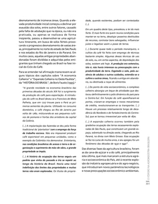 O FÓSFORO NA AGROINDÚSTRIA BRASILEIRA 
301 
Créditos Sumário Apresentação Home 
desmatamento de inúmeras áreas. Quando a ele-vada 
produtividade inicial começou a declinar por 
exaustão dos solos, entre outros fatores, causado 
pela falta de adubação que na época, ou não era 
praticada, ou apenas se realizava de forma 
insipiente, passou a desenvolver-se uma agricul-tura 
itinerante, em busca de solos férteis provo-cando 
o progressivo desmatamento de vastas áre-as, 
principalmente no norte do estado de São Paulo 
e nos estados do Rio de Janeiro e do Paraná. Em 
muitos casos, aquelas antigas propriedades aban-donadas 
foram divididas e adquiridas pelos emi-grantes 
que tinham chegado ao Brasil na fase ini-cial 
do Ciclo do Café. 
Para se entender tal afirmação transcrevem-se al-guns 
tópicos dos capítulos sobre “A economia 
Cafeeira” e “Expansão Cafeeira no Oeste Paulista”, 
da “HISTÓRIA DO BRASIL”, de Boris Fausto (1995).9 
“A grande novidade na economia brasileira das 
primeiras décadas do século XIX foi o surgimento 
da produção do café para exportação. A introdu-ção 
do café no Brasil deveu-se a Francisco de Melo 
Palheta, que em 1727 trouxe para o Pará as pri-meiras 
sementes da planta. Utilizado no consumo 
doméstico, o café chegou ao Rio de Janeiro por 
volta de 1760, misturando-se aos pequenos culti-vos 
de pomares e hortas dos arredores da capital 
da Colônia. 
(...) A implantação das fazendas se deu pela forma 
tradicional da ‘plantation’ com o emprego da força 
de trabalho escrava. Não era impossível produzir 
café exportável em pequenas unidades, como o 
exemplo da Colômbia iria demonstrar. Entretanto, 
nas condições brasileiras de acesso à terra e de or-ganização 
e suprimento de mão-de-obra, a grande 
propriedade se impôs. 
(...) A história da ocupação das terras seguiu um 
padrão que vinha do passado e iria se repetir ao 
longo da história do Brasil. Havia uma total 
indefinição dos limites das propriedades e muitas 
terras não eram exploradas. Os títulos de proprie-dade, 
quando existentes, podiam ser contestados 
(...). 
Em um quadro deste tipo, prevaleceu a lei do mais 
forte. O mais forte era quem reunia condições para 
manter-se na terra, desalojar posseiros destituídos 
de recursos, contratar bons advogados, influenciar 
juízes e legalizar assim a posse de terras. 
(...) Durante quase todo o período monárquico, o 
cultivo do café foi feito com emprego de técnicas 
bastante simples. Algumas dessas técnicas de uso 
do solo, ou, em certos aspectos, de depredação dos 
solos, existem até hoje. A produção era extensiva, 
isto é, não havia interesse ou preocupação com a 
produtividade da terra. Esgotado o solo, pela au-sência 
de adubos e outros cuidados, estendia-se o 
cultivo a outras áreas, ficando a antiga em abando-no, 
ou destinada a roças de alimentos. 
(...) Do ponto de vista socioeconômico, o complexo 
cafeeiro abrangia um leque de atividades que des-locou 
definitivamente o pólo dinâmico do país para 
o Centro-Sul. Em função do café aparelharam-se 
portos, criaram-se empregos e novos mecanismos 
de crédito, revolucionaram-se os transportes. (...) 
Houve um processo relativamente longo de deca-dência 
do Nordeste e de fortalecimento do Centro- 
Sul, que se tornou irreversível por volta de 1870. 
(...) A expansão cafeeira ocorreu também pela 
gradativa ocupação das terras escassamente explo-radas 
de São Paulo, que constituíam um grande es-paço, 
sobretudo na direção oeste, chegando ao Rio 
Paraná, na divisa com Mato Grosso. Essa ocupação 
se fez no curso de muitos anos, e seu apogeu foi um 
fenômeno das décadas de 1930 e 1940”. 
Das diversas fases da agricultura brasileira, foram 
as da cana-de-açúcar e a do café, principalmente 
esta última, que mais marcaram a estrutura agrá-ria 
e socioeconômica do País, até à recente explo-são 
da indústria agropecuária e do agro-negócio, 
que introduziram novos parâmetros tecnológicos 
e novas preocupações socioeconômico-ambientais. 
 