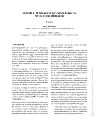 O POTÁSSIO NA AGRICULTURA BRASILEIRA: FONTES E ROTAS ALTERNATIVAS 
305 
Créditos Sumário Apresentação Home 
Capítulo 9 - O potássio na agricultura brasileira: 
fontes e rotas alternativas 
Os autores 
Marisa Nascimento 
Engenheira Química, D.Sc., Professora da UFF. E-mail: marisanascimento@gmail.com 
Francisco E. Lapido Loureiro 
Geólogo, D.Sc. em Geoquímica, Pesquisador Emérito do CETEM/MCT. E-mail: flapido@cetem.gov.br 
1. Preâmbulo 
O termo “potash”, criado por Sir Humphrey Davy 
quando isolou este elemento, a partir da potassa 
cáustica, em 1807 (Handbook of Chemistry and 
Physics – 75th Edition, 1994), inspirou-se numa 
prática pioneira de produção de potássio como 
fertilizante. Consistia na lixiviação das cinzas das 
árvores, seguida de evaporação, com auxílio de 
potes de ferro. O produto residual era chamado 
“pot ash”. 
Tal processo originou o primeiro pedido de paten-te 
registrado nos EUA, em 31 de julho de 1790. 
Samuel Hopkins, de Pittsford, Vermont, foi seu 
autor. A patente citava um novo aparelho e um 
novo processo para produção de “potash”. Seu 
registro foi assinado pelo presidente George Wa-shington, 
pelo general Edmund Randolph e pelo 
secretário de estado, Thomas Jefferson. 
O potássio é usado como fertilizante desde o 
século III a.C., na forma de adubo ou cinzas. Na 
América do Norte, os índios assim procediam, com 
cinzas de árvores, quando chegaram os primeiros 
colonizadores europeus (CANADIAN POTASH 
PRODUCERS, 2001). 
Assim como o fósforo é um elemento indispensá-vel 
à vida porque entra na composição do núcleo 
das células de todos os seres vivos, o potássio é 
um nutriente versátil envolvido em vários proces-sos 
metabólicos das plantas, como, por exemplo, 
ativação enzimática, controle osmótico de fluxo de 
água, produção e quebra das cadeias de carboi-dratos 
e balanço ânion/cátion. 
Os macronutrientes potássio e fósforo não têm 
recebido a mesma atenção no Brasil. Enquanto os 
fertilizantes fosfatados possuem, em âmbito naci-onal, 
o Instituto Brasileiro do Fosfato, que realiza 
encontros periódicos – Encontros Nacionais de 
Rocha Fosfática têm dado lugar ao desenvolvimen-to 
de teses e à publicação de livros e de numero-sos 
artigos – o potássio não tem captado igual 
interesse/dinâmica. No entanto, os solos brasilei-ros 
são tão carentes de potássio quanto de fósfo-ro, 
e a dependência externa de importações é 
muito maior em relação ao potássio. 
Nos solos, o potássio existe essencialmente sob 
três formas: potássio mineral (minerais primários 
e secundários), potássio trocável e potássio da 
solução. Normalmente em equilíbrio dinâmico na 
natureza, a agricultura intensiva provoca-lhes per-das 
que devem ser compensadas pela adubação. 
Deve ser sempre lembrado que o potássio é um 
elemento essencial para todos os organismos vi-vos, 
como é referido, constantemente, pelos pes-quisadores, 
tanto das áreas biomédicas como das 
de ciências agronômicas. Como principais funções 
do potássio podem citar-se (YAMADA, 1994): 
— influência no transporte de elétrons durante a 
fotossíntese, com reflexo direto numa melhor 
capacidade energética da planta e, conseqüen-temente, 
maior assimilação de carbono; 
 