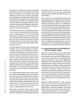 FERTILIZANTES: AGROINDÚSTRIA E SUSTENTABILIDADE 
42 
Créditos Sumário Apresentação Home 
isolamento usando uma placa com sílica-gel, ao 
invés do meio de cultura de ágar, porque esses 
organismos são autotróficos e obtêm seu C do CO2 
da atmosfera. 
Com referência ao comportamento errático das 
plantas leguminosas em relação ao N, dois alemães, 
Hellriegel e Wilfarth, em 1886, concluíram que uma 
bactéria deveria estar presente nos nódulos das 
raízes das leguminosas. Mais tarde, estes organis-mos 
foram associados à sua capacidade de assimi-lar 
N2 gasoso da atmosfera para convertê-lo em 
uma forma que poderia ser utilizada por plantas 
superiores. Esta foi a primeira informação especí-fica 
em relação à fixação de N2 pelas leguminosas. 
Hellriegel e Wilfarth utilizaram como base para os 
seus argumentos as observações feitas em alguns 
dos seus experimentos. Eles, entretanto, não iso-laram 
os organismos responsáveis por esse pro-cesso. 
Isto foi feito mais tarde por M. W. Beijerinck, 
que denominou o organismo de Bacillus radicícola. 
2.4. Desenvolvimento da fertilidade do 
solo nos Estados Unidos 
Apesar de a maioria dos avanços na agricultura 
do século XVIII terem sido alcançados no conti-nente 
europeu, umas poucas contribuições de ame-ricanos 
foram suficientemente importantes para 
serem mencionadas. Em 1733, James E. Oglethorpe 
estabeleceu uma área experimental nas encostas 
íngremes do Rio Savana, onde hoje se localiza a 
cidade de Savana, na Georgia. A área era dedicada 
à produção de culturas alimentícias exóticas e era 
citada como um lugar de “belezas” enquanto foi 
mantida. Houve perda de interesse pela mesma e 
logo ela deixou de existir. Mas como essa área foi 
na maior parte resultado do interesse de britâni-cos, 
ela provavelmente não pode ser considerada, 
em sua essência, como um empreendimento ame-ricano. 
Benjamin Franklin demonstrou o valor do gesso 
agrícola. Em uma colina em sua propriedade, ele 
aplicou gesso num padrão de distribuição com a 
seguinte frase: “Esta terra foi gessada”. O aumento 
de crescimento da pastagem na área onde o ges-so 
havia sido aplicado serviu como uma demons-tração 
efetiva do seu valor como fertilizante. 
É obvio que uma aplicação anual de 35 toneladas 
de esterco de curral (o que envolveu um grande 
volume de material e um trabalho intenso para 
aplicação ao solo), durante 150 anos, pode substi-tuir 
a adubação com fertilizantes minerais. É tam-bém 
óbvio que a adubação mineral balanceada, 
que produziu a média de 5,7 toneladas por hecta-re, 
pode substituir a adubação orgânica e que o 
simples enriquecimento da adubação orgânica com 
96 quilos por hectare de nitrogênio mineral por 
ano levou às maiores produções. 
O problema do N do solo e das plantas permane-cia 
sem solução. Vários estudiosos tinham obser-vado 
o comportamento não convencional das 
leguminosas. Em alguns casos elas cresciam bem 
sem a aplicação de N, enquanto em outras situa-ções 
não havia crescimento das plantas. Plantas 
não leguminosas, por outro lado, sempre deixa-vam 
de crescer quando havia quantidade insufici-ente 
de N no solo. 
Em 1878, alguma luz surgiu nessa confusão, pelo 
trabalho de dois bacteriologistas franceses, 
Theodore Schloessing e Alfred Müntz. Esses ci-entistas 
purificaram água de esgoto fazendo-a 
passar por um filtro feito de areia e calcário. Ana-lisaram 
o filtrado periodicamente e por vinte e 
oito dias somente detectaram amônia. No fim 
desse período começou a aparecer nitrato no fil-trado. 
Schloessing e Müntz constataram que a 
produção de nitratos poderia ser paralisada pela 
adição de clorofórmio e que poderia ser reiniciada 
pela adição de um pouco de água de esgoto. 
Concluíram que a nitrificação era resultado da ação 
bacteriana. 
Os resultados destes experimentos foram aplica-dos 
a solos por Robert Warrington, na Inglaterra. 
Ele mostrou que a nitrificação poderia ser parali-sada 
pelo bissulfeto de carbono e clorofórmio e 
que o processo poderia ser reiniciado pela adição 
de solo não esterilizado. Também demonstrou que 
a reação era um fenômeno que ocorria em duas 
fases, primeiro a amônia sendo convertida em 
nitrito e, subseqüentemente, em nitrato. 
Warrington, entretanto, não foi capaz de isolar 
os organismos responsáveis pela nitrificação. Esta 
tarefa foi resolvida por S. Winogradsky, que fez o 
 