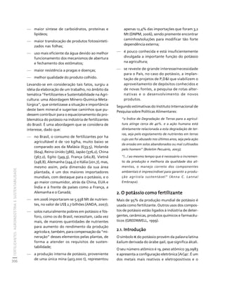 FERTILIZANTES: AGROINDÚSTRIA E SUSTENTABILIDADE 
306 
Créditos Sumário Apresentação Home 
— maior síntese de carboidratos, proteínas e 
lipídeos; 
— maior translocação de produtos fotossinteti-zados 
nas folhas; 
— uso mais eficiente da água devido ao melhor 
funcionamento dos mecanismos de abertura 
e fechamento dos estômatos; 
— maior resistência a pragas e doenças; 
— melhor qualidade do produto colhido. 
Levando-se em consideração tais fatos, surgiu a 
idéia da elaboração de um trabalho, no âmbito da 
temática “Fertilizantes e Sustentabilidade na Agri-cultura: 
uma Abordagem Mínero-Química-Meta-lúrgica”, 
que sintetizasse a situação e importância 
deste bem mineral e sugerisse caminhos que pu-dessem 
contribuir para o equacionamento da pro-blemática 
do potássio na indústria de fertilizantes 
do Brasil. É uma abordagem que se considera de 
interesse, dado que: 
— no Brasil, o consumo de fertilizantes por ha 
agricultável é de 120 kg/ha, muito baixo se 
comparado aos da Malásia (633,5), Holanda 
(604), Reino Unido (386), Japão (376,2), China 
(367,2), Egito (349,3), França (262,8), Vietnã 
(248,8), Alemanha (244,2) e Itália (201,7), mas, 
mesmo assim, pela dimensão da sua área 
plantada, é um dos maiores importadores 
mundiais, com destaque para o potássio, e o 
4o maior consumidor, atrás da China, EUA e 
Índia e à frente de países como a França, a 
Alemanha e o Canadá; 
— em 2006 importaram-se 5.938 Mt de nutrien-tes, 
no valor de US$ 2,7 bilhões (ANDA, 2007); 
— solos naturalmente pobres em potássio e fós-foro, 
como os do Brasil, necessitam, cada vez 
mais, de maiores quantidades de nutrientes 
para aumento do rendimento da produção 
agrícola e, também, para compensação da “mi-neração” 
desses elementos pelas plantas, de 
forma a atender os requisitos de susten-tabilidade; 
— a produção interna de potássio, proveniente 
de uma única mina (403.000 t), representou 
apenas 12,4% das importações que foram 3,2 
Mt (DNPM, 2006), sendo premente encontrar 
caminhos/soluções para modificar tão forte 
dependência externa; 
— é pouco conhecida e está insuficientemente 
divulgada a importante função do potássio 
na agricultura; 
— se reveste de grande interesse/necessidade 
para o País, no caso do potássio, a implan-tação 
de projetos de P,DI que viabilizem o 
aproveitamento de depósitos conhecidos e 
de novas fontes, a pesquisa de rotas alter-nativas 
e o desenvolvimento de novos 
produtos. 
Segundo estimativas do Instituto Internacional de 
Pesquisa sobre Políticas Alimentares: 
“o Índice de Degradação de Terras para a agricul-tura 
atinge cerca de 40%. e a ação humana está 
diretamente relacionada a esta degradação de ter-ras, 
seja pelo esgotamento de nutrientes em terras 
cujo uso foi abusado nos últimos anos, seja pela ação 
da erosão em solos abandonados ou mal cultivados 
pelo homem” (Boletim Pecuário, 2003); 
“/.../ ao mesmo tempo que é necessário o incremen-to 
da produção e melhoria da qualidade dos ali-mentos, 
o manejo correto dos componentes 
ambientais é imprescindível para garantir a produ-ção 
agrícola sustentável” (Anna C. Lanna/ 
Embrapa). 
2. O potássio como fertilizante 
Mais de 95% da produção mundial de potássio é 
usada como fertilizante. Outros usos dos compos-tos 
de potássio estão ligados à indústria de deter-gentes, 
cerâmicas, produtos químicos e farmacêu-ticos 
(GREENWELL, 1999). 
2.1. Introdução 
O símbolo K do potássio provém da palavra latina 
kalium derivada do árabe qali, que significa álcali. 
O seu número atômico é 19, peso atômico 39,0983 
e apresenta a configuração eletrônica [Ar]4s1. É um 
dos metais mais reativos e eletropositivos e o 
 