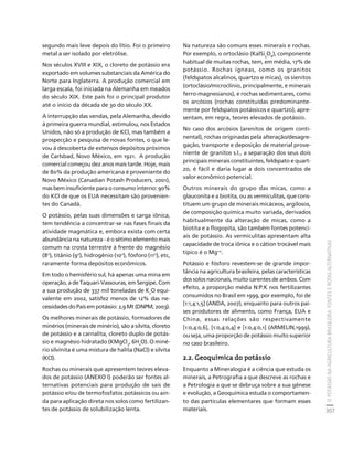 O POTÁSSIO NA AGRICULTURA BRASILEIRA: FONTES E ROTAS ALTERNATIVAS 
307 
Créditos Sumário Apresentação Home 
segundo mais leve depois do lítio. Foi o primeiro 
metal a ser isolado por eletrólise. 
Nos séculos XVIII e XIX, o cloreto de potássio era 
exportado em volumes substanciais da América do 
Norte para Inglaterra. A produção comercial em 
larga escala, foi iniciada na Alemanha em meados 
do século XIX. Este país foi o principal produtor 
até o início da década de 30 do século XX. 
A interrupção das vendas, pela Alemanha, devido 
à primeira guerra mundial, estimulou, nos Estados 
Unidos, não só a produção de KCl, mas também a 
prospecção e pesquisa de novas fontes, o que le-vou 
à descoberta de extensos depósitos próximos 
de Carlsbad, Novo México, em 1921. A produção 
comercial começou dez anos mais tarde. Hoje, mais 
de 80% da produção americana é proveniente do 
Novo México (Canadian Potash Producers, 2001), 
mas bem insuficiente para o consumo interno: 90% 
do KCl de que os EUA necessitam são provenien-tes 
do Canadá. 
O potássio, pelas suas dimensões e carga iônica, 
tem tendência a concentrar-se nas fases finais da 
atividade magmática e, embora exista com certa 
abundância na natureza - é o sétimo elemento mais 
comum na crosta terrestre à frente do magnésio 
(8o), titânio (9o), hidrogênio (10o), fósforo (11o), etc, 
raramente forma depósitos econômicos. 
Em todo o hemisfério sul, há apenas uma mina em 
operação, a de Taquari-Vassouras, em Sergipe. Com 
a sua produção de 337 mil toneladas de K2O equi-valente 
em 2002, satisfez menos de 12% das ne-cessidades 
do País em potássio: 2,9 Mt (DNPM, 2003). 
Os melhores minerais de potássio, formadores de 
minérios (minerais de minério), são a silvita, cloreto 
de potássio e a carnalita, cloreto duplo de potás-sio 
e magnésio hidratado (KMgCl3, 6H2O). O miné-rio 
silvinita é uma mistura de halita (NaCl) e silvita 
(KCl). 
Rochas ou minerais que apresentem teores eleva-dos 
de potássio (ANEXO I) poderão ser fontes al-ternativas 
potenciais para produção de sais de 
potássio e/ou de termofosfatos potássicos ou ain-da 
para aplicação direta nos solos como fertilizan-tes 
de potássio de solubilização lenta. 
Na natureza são comuns esses minerais e rochas. 
Por exemplo, o ortoclásio (KalSi3O8), componente 
habitual de muitas rochas, tem, em média, 17% de 
potássio. Rochas ígneas, como os granitos 
(feldspatos alcalinos, quartzo e micas), os sienitos 
(ortoclásio/microclínio, principalmente, e minerais 
ferro-magnesianos), e rochas sedimentares, como 
os arcósios (rochas constituídas predominante-mente 
por feldspatos potássicos e quartzo), apre-sentam, 
em regra, teores elevados de potássio. 
No caso dos arcósios (arenitos de origem conti-nental), 
rochas originadas pela alteração/desagre-gação, 
transporte e deposição de material prove-niente 
de granitos s.l., a separação dos seus dois 
principais minerais constituintes, feldspato e quart-zo, 
é fácil e daria lugar a dois concentrados de 
valor econômico potencial. 
Outros minerais do grupo das micas, como a 
glauconita e a biotita, ou as vermiculitas, que cons-tituem 
um grupo de minerais micáceos, argilosos, 
de composição química muito variada, derivados 
habitualmente da alteração de micas, como a 
biotita e a flogopita, são também fontes potenci-ais 
de potássio. As vermiculitas apresentam alta 
capacidade de troca iônica e o cátion trocável mais 
típico é o Mg+2. 
Potássio e fósforo revestem-se de grande impor-tância 
na agricultura brasileira, pelas características 
dos solos nacionais, muito carentes de ambos. Com 
efeito, a proporção média N:P:K nos fertilizantes 
consumidos no Brasil em 1999, por exemplo, foi de 
[1:1,4:1,5] (ANDA, 2007), enquanto para outros paí-ses 
produtores de alimento, como França, EUA e 
China, essas relações são respectivamente 
[1:0,4:0,6], [1:0,4:0,4] e [1:0,4:0,1] (ARMELIN,1999), 
ou seja, uma proporção de potássio muito superior 
no caso brasileiro. 
2.2. Geoquímica do potássio 
Enquanto a Mineralogia é a ciência que estuda os 
minerais, a Petrografia a que descreve as rochas e 
a Petrologia a que se debruça sobre a sua gênese 
e evolução, a Geoquímica estuda o comportamen-to 
das partículas elementares que formam esses 
materiais. 
 