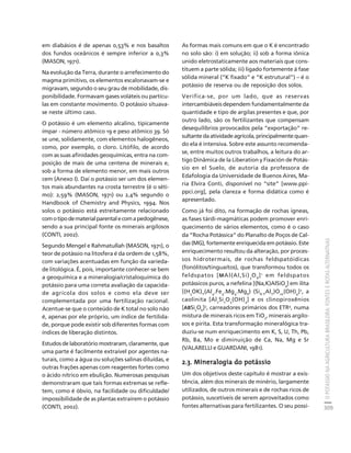 O POTÁSSIO NA AGRICULTURA BRASILEIRA: FONTES E ROTAS ALTERNATIVAS 
309 
Créditos Sumário Apresentação Home 
em diabásios é de apenas 0,53% e nos basaltos 
dos fundos oceânicos é sempre inferior a 0,3% 
(MASON, 1971). 
Na evolução da Terra, durante o arrefecimento do 
magma primitivo, os elementos escalonavam-se e 
migravam, segundo o seu grau de mobilidade, dis-ponibilidade. 
Formavam gases voláteis ou partícu-las 
em constante movimento. O potássio situava-se 
neste último caso. 
O potássio é um elemento alcalino, tipicamente 
ímpar - número atômico 19 e peso atômico 39. Só 
se une, solidamente, com elementos halogêneos, 
como, por exemplo, o cloro. Litófilo, de acordo 
com as suas afinidades geoquímicas, entra na com-posição 
de mais de uma centena de minerais e, 
sob a forma de elemento menor, em mais outros 
cem (Anexo I). Daí o potássio ser um dos elemen-tos 
mais abundantes na crosta terrestre (é o séti-mo): 
2,59% (MASON, 1971) ou 2,4% segundo o 
Handbook of Chemistry and Physics, 1994. Nos 
solos o potássio está estreitamente relacionado 
com o tipo de material parental e com a pedogênese, 
sendo a sua principal fonte os minerais argilosos 
(CONTI, 2002). 
Segundo Mengel e Rahmatullah (MASON, 1971), o 
teor de potássio na litosfera é da ordem de 1,58%, 
com variações acentuadas em função da varieda-de 
litológica. É, pois, importante conhecer-se bem 
a geoquímica e a mineralogia/cristaloquímica do 
potássio para uma correta avaliação da capacida-de 
agrícola dos solos e como ela deve ser 
complementada por uma fertilização racional. 
Acentue-se que o conteúdo de K total no solo não 
é, apenas por ele próprio, um índice de fertilida-de, 
porque pode existir sob diferentes formas com 
índices de liberação distintos. 
Estudos de laboratório mostraram, claramente, que 
uma parte é facilmente extraível por agentes na-turais, 
como a água ou soluções salinas diluídas, e 
outras frações apenas com reagentes fortes como 
o ácido nítrico em ebulição. Numerosas pesquisas 
demonstraram que tais formas extremas se refle-tem, 
como é óbvio, na facilidade ou dificuldade/ 
impossibilidade de as plantas extraírem o potássio 
(CONTI, 2002). 
As formas mais comuns em que o K é encontrado 
no solo são: i) em solução; ii) sob a forma iônica 
unido eletrostaticamente aos materiais que cons-tituem 
a parte sólida; iii) ligado fortemente à fase 
sólida mineral (“K fixado” e “K estrutural”) – é o 
potássio de reserva ou de reposição dos solos. 
Verifica-se, por um lado, que as reservas 
intercambiáveis dependem fundamentalmente da 
quantidade e tipo de argilas presentes e que, por 
outro lado, são os fertilizantes que compensam 
desequilíbrios provocados pela “exportação” re-sultante 
da atividade agrícola, principalmente quan-do 
ela é intensiva. Sobre este assunto recomenda-se, 
entre muitos outros trabalhos, a leitura do ar-tigo 
Dinâmica de la Liberation y Fixación de Potás-sio 
en el Suelo, de autoria da professora de 
Edafologia da Universidade de Buenos Aires, Ma-ria 
Elvira Conti, disponível no “site” [www.ppi-ppci. 
org], pela clareza e forma didática como é 
apresentado. 
Como já foi dito, na formação de rochas ígneas, 
as fases tárdi-magmáticas podem promover enri-quecimento 
de vários elementos, como é o caso 
da “Rocha Potássica” do Planalto de Poços de Cal-das 
(MG), fortemente enriquecida em potássio. Este 
enriquecimento resultou da alteração, por proces-sos 
hidrotermais, de rochas feldspatóidicas 
(fonólitos/tinguaítos), que transformou todos os 
feldspatos [MAl(Al,Si)3O8]1 em feldspatos 
potássicos puros, a nefelina [(Na,K)AlSiO4] em ilita 
[(H3OK)Y(Al4.Fe4.Mg4.Mg6) (Si8-YAlY)O20(OH)4]2, a 
caolinita [Al2Si2O5(OH)4] e os clinopiroxênios 
[ABSi2O6]3, carreadores primários dos ETR4, numa 
mistura de minerais ricos em TiO2, minerais argilo-sos 
e pirita. Esta transformação mineralógica tra-duziu- 
se num enriquecimento em K, S, U, Th, Pb, 
Rb, Ba, Mo e diminuição de Ca, Na, Mg e Sr 
(VALARELLI e GUARDANI, 1981). 
2.3. Mineralogia do potássio 
Um dos objetivos deste capítulo é mostrar a exis-tência, 
além dos minerais de minério, largamente 
utilizados, de outros minerais e de rochas ricos de 
potássio, suscetíveis de serem aproveitados como 
fontes alternativas para fertilizantes. O seu possí- 
 