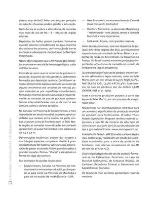 FERTILIZANTES: AGROINDÚSTRIA E SUSTENTABILIDADE 
314 
Créditos Sumário Apresentação Home 
aberto, ricas de NaCl. Pelo contrário, em períodos 
de estações chuvosas podem perder a saturação. 
Desta forma se explica a alternância, de camadas 
mais ricas de sais de Na – K – Mg ou de argilas 
estéreis. 
Depósitos de halita podem também formar-se 
quando volumes consideráveis de água marinha 
são isolados dos oceanos, por formação de barras 
arenosas e subseqüente concentração de NaCl por 
evaporação. 
Não se deve esquecer que a formação dos depósi-tos 
acontece em escala de tempo geológico: a dos 
milhões de anos. 
Constata-se assim que os minérios de potássio tí-picos 
são, do ponto de vista genético, sedimentos 
formados por deposição química. Constituem ca-madas 
(estratos) de espessuras muito variáveis (de 
alguns centímetros até centenas de metros), po-dem 
estender-se por superfícies consideráveis, 
formando enormes províncias salinas. Freqüente-mente 
as camadas de sais de potássio apresen-tam- 
se interestratificadas com as de outros sais 
comuns, como o cloreto de sódio. 
No Canadá, na Província de Saskatchewan, a mais 
importante em escala mundial, ocorrem a profun-didades 
que oscilam entre 1000m, na parte cen-tral, 
e 3000m junto da fronteira com os EUA. Nes-ta 
região as camadas mineralizadas em potássio 
apresentam-se quase horizontais, com espessuras 
de 2,5 a 3,5 m. 
Deformações tectônicas podem dar origem a 
morfologias especiais, complexas, devido à gran-de 
plasticidade do material salino e à sua proprie-dade 
de passar ao estado fluido quando sujeito a 
grandes pressões. Domas, “stocks” e elevações em 
forma de vaga são comuns. 
São exemplos de jazidas de potássio: 
— Saskatchewan, Canadá, na Província do mes-mo 
nome (10 minas em produção), prolongan-do- 
se para norte na Província de Manitoba e 
para sul no estado de North Dakota – EUA. 
— New Brunswich, no extremo leste do Canadá 
(duas minas em produção); 
— Stassfurt, Alemanha, na depressão Magdeburg 
– Halberstadt – sete jazidas, sendo a camada 
Stassfurt a mais importante; 
— Solikamsk, Rússia, com grandes reservas. 
Além destas províncias, ocorrem depósitos de po-tássio 
em várias regiões dos EUA, principalmente 
na parte sudeste do estado de Novo México e oci-dental 
do Texas, no Reino Unido, na Espanha e na 
França. No Brasil há uma mina em produção e im-portantes 
ocorrências de carnalita no estado de 
Sergipe e na região amazônica. 
Quantidades significativas de potássio encontram-se 
em salmouras e lagos naturais, como no Mar 
Morto, com um teor de sais de 24,5%: MgCl2 (9,1%), 
NaCl (8,5%), CaCl2 (3,5%) e KCl (1,4%). Suas reser-vas 
de sais de potássio são da ordem 1,8Mt 
(DOROKHINE et al., 1967). 
Israel e Jordânia produzem potássio a partir das 
águas do Mar Morto, por um processo de evapo-ração 
solar. 
Novas minas na Tailândia poderão contribuir para 
um aumento significativo da produção mundial 
de potássio para fertilizantes. O Udon Thani 
Potash Exploration Program revelou reservas su-periores 
a 200 Mt de minério de alto teor de 
silvinita com 25 a 30% de K2O a profundidades de 
250 a 370 metros (Fonte: www.miningwatch.ca). 
A Asia Pacific Potash - APP (Canadá) e a Norsk Hydro 
Asia, da Noruega, realizaram um estudo de viabili-dade 
econômica para a mina de potássio de 
Somboon, com reservas recuperáveis de 120 Mt 
de teor de 23% de K2O. 
Os principais depósitos de sais de potássio forma-ram- 
se no Paleozóico, Permiano no caso de 
Stassfurt (Alemanha), de Solikansk (Rússia), de 
Carlsbad (República Tcheca) e Devoniano em 
Saskatchewan (Canadá). 
Os depósitos mais recentes apresentam reservas 
menores. 
 
