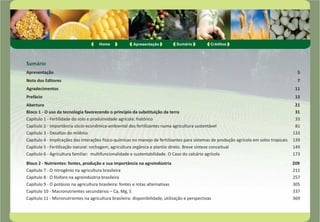 Home Apresentação Sumário Créditos 
Sumário 
Apresentação 5 
Nota dos Editores 7 
Agradecimentos 11 
Prefácio 13 
Abertura 21 
Bloco 1 - O uso da tecnologia favorecendo o princípio da substituição da terra 31 
Capítulo 1 - Fertilidade do solo e produtividade agrícola: histórico 33 
Capítulo 2 - Importância sócio-econômica-ambiental dos fertilizantes numa agricultura sustentável 81 
Capítulo 3 - Desafios do milênio 133 
Capítulo 4 - Implicações das interações físico-químicas no manejo de fertilizantes para sistemas de produção agrícola em solos tropicais 139 
Capítulo 5 - Fertilização natural: rochagem, agricultura orgânica e plantio direto. Breve síntese conceitual 149 
Capítulo 6 - Agricultura familiar: multifuncionalidade e sustentabilidade. O Caso do calcário agrícola 173 
Bloco 2 - Nutrientes: fontes, produção e sua importância na agroindústria 209 
Capítulo 7 - O nitrogênio na agricultura brasileira 211 
Capítulo 8 - O fósforo na agroindústria brasileira 257 
Capítulo 9 - O potássio na agricultura brasileira: fontes e rotas alternativas 305 
Capítulo 10 - Macronutrientes secundários – Ca, Mg, S 337 
Capítulo 11 - Micronutrientes na agricultura brasileira: disponibilidade, utilização e perspectivas 369 
 