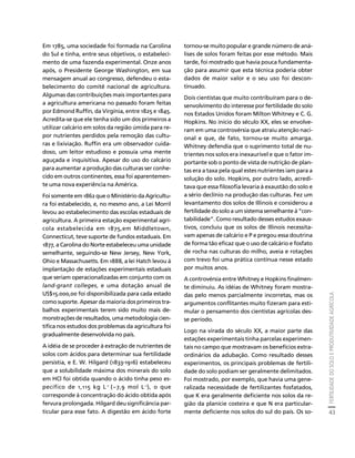 FERTILIDADE DO SOLO E PRODUTIVIDADE AGRÍCOLA 
43 
Créditos Sumário Apresentação Home 
Em 1785, uma sociedade foi formada na Carolina 
do Sul e tinha, entre seus objetivos, o estabeleci-mento 
de uma fazenda experimental. Onze anos 
após, o Presidente George Washington, em sua 
mensagem anual ao congresso, defendeu o esta-belecimento 
do comitê nacional de agricultura. 
Algumas das contribuições mais importantes para 
a agricultura americana no passado foram feitas 
por Edmond Ruffin, da Virgínia, entre 1825 e 1845. 
Acredita-se que ele tenha sido um dos primeiros a 
utilizar calcário em solos da região úmida para re-por 
nutrientes perdidos pela remoção das cultu-ras 
e lixiviação. Ruffin era um observador cuida-doso, 
um leitor estudioso e possuía uma mente 
aguçada e inquisitiva. Apesar do uso do calcário 
para aumentar a produção das culturas ser conhe-cido 
em outros continentes, essa foi aparentemen-te 
uma nova experiência na América. 
Foi somente em 1862 que o Ministério da Agricultu-ra 
foi estabelecido, e, no mesmo ano, a Lei Morril 
levou ao estabelecimento das escolas estaduais de 
agricultura. A primeira estação experimental agrí-cola 
estabelecida em 1875,em Middletown, 
Connecticut, teve suporte de fundos estaduais. Em 
1877, a Carolina do Norte estabeleceu uma unidade 
semelhante, seguindo-se New Jersey, New York, 
Ohio e Massachusetts. Em 1888, a lei Hatch levou à 
implantação de estações experimentais estaduais 
que seriam operacionalizadas em conjunto com os 
land-grant colleges, e uma dotação anual de 
US$15.000,00 foi disponibilizada para cada estado 
como suporte. Apesar da maioria dos primeiros tra-balhos 
experimentais terem sido muito mais de-monstrações 
de resultados, uma metodologia cien-tífica 
nos estudos dos problemas da agricultura foi 
gradualmente desenvolvida no país. 
A idéia de se proceder à extração de nutrientes de 
solos com ácidos para determinar sua fertilidade 
persistia, e E. W. Hilgard (1833-1916) estabeleceu 
que a solubilidade máxima dos minerais do solo 
em HCl foi obtida quando o ácido tinha peso es-pecífico 
de 1,115 kg L-1 (~7,9 mol L-1), o que 
corresponde à concentração do ácido obtida após 
fervura prolongada. Hilgard deu significância par-ticular 
para esse fato. A digestão em ácido forte 
tornou-se muito popular e grande número de aná-lises 
de solos foram feitas por esse método. Mais 
tarde, foi mostrado que havia pouca fundamenta-ção 
para assumir que esta técnica poderia obter 
dados de maior valor e o seu uso foi descon-tinuado. 
Dois cientistas que muito contribuíram para o de-senvolvimento 
do interesse por fertilidade do solo 
nos Estados Unidos foram Milton Whitney e C. G. 
Hopkins. No início do século XX, eles se envolve-ram 
em uma controvérsia que atraiu atenção naci-onal 
e que, de fato, tornou-se muito amarga. 
Whitney defendia que o suprimento total de nu-trientes 
nos solos era inexaurível e que o fator im-portante 
sob o ponto de vista de nutrição de plan-tas 
era a taxa pela qual estes nutrientes iam para a 
solução do solo. Hopkins, por outro lado, acredi-tava 
que essa filosofia levaria à exaustão do solo e 
a sério declínio na produção das culturas. Fez um 
levantamento dos solos de Illinois e considerou a 
fertilidade do solo a um sistema semelhante à “con-tabilidade”. 
Como resultado desses estudos exaus-tivos, 
concluiu que os solos de Illinois necessita-vam 
apenas de calcário e P e pregou essa doutrina 
de forma tão eficaz que o uso de calcário e fosfato 
de rocha nas culturas do milho, aveia e rotações 
com trevo foi uma prática contínua nesse estado 
por muitos anos. 
A controvérsia entre Whitney e Hopkins finalmen-te 
diminuiu. As idéias de Whitney foram mostra-das 
pelo menos parcialmente incorretas, mas os 
argumentos conflitantes muito fizeram para esti-mular 
o pensamento dos cientistas agrícolas des-se 
período. 
Logo na virada do século XX, a maior parte das 
estações experimentais tinha parcelas experimen-tais 
no campo que mostravam os benefícios extra-ordinários 
da adubação. Como resultado desses 
experimentos, os principais problemas de fertili-dade 
do solo podiam ser geralmente delimitados. 
Foi mostrado, por exemplo, que havia uma gene-ralizada 
necessidade de fertilizantes fosfatados, 
que K era geralmente deficiente nos solos da re-gião 
da planície costeira e que N era particular-mente 
deficiente nos solos do sul do país. Os so- 
 