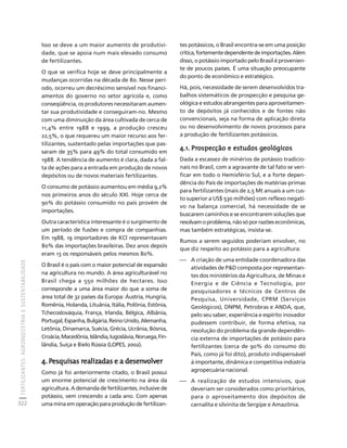 FERTILIZANTES: AGROINDÚSTRIA E SUSTENTABILIDADE 
322 
Créditos Sumário Apresentação Home 
Isso se deve a um maior aumento de produtivi-dade, 
que se apoia num mais elevado consumo 
de fertilizantes. 
O que se verifica hoje se deve principalmente a 
mudanças ocorridas na década de 80. Nesse perí-odo, 
ocorreu um decréscimo sensível nos financi-amentos 
do governo no setor agrícola e, como 
conseqüência, os produtores necessitaram aumen-tar 
sua produtividade e conseguiram-no. Mesmo 
com uma diminuição da área cultivada de cerca de 
11,4% entre 1988 e 1999, a produção cresceu 
22,5%, o que requereu um maior recurso aos fer-tilizantes, 
sustentado pelas importações que pas-saram 
de 35% para 49% do total consumido em 
1988. A tendência de aumento é clara, dada a fal-ta 
de ações para a entrada em produção de novos 
depósitos ou de novos materiais fertilizantes. 
O consumo de potássio aumentou em média 9,2% 
nos primeiros anos do século XXI. Hoje cerca de 
90% do potássio consumido no país provém de 
importações. 
Outra característica interessante é o surgimento de 
um período de fusões e compra de companhias. 
Em 1988, 19 importadores de KCl representavam 
80% das importações brasileiras. Dez anos depois 
eram 13 os responsáveis pelos mesmos 80%. 
O Brasil é o país com o maior potencial de expansão 
na agricultura no mundo. A área agriculturável no 
Brasil chega a 550 milhões de hectares. Isso 
corresponde a uma área maior do que a soma de 
área total de 32 países da Europa: Áustria, Hungria, 
Romênia, Holanda, Lituânia, Itália, Polônia, Estônia, 
Tchecoslováquia, França, Irlanda, Bélgica, Albânia, 
Portugal, Espanha, Bulgária, Reino Unido, Alemanha, 
Letônia, Dinamarca, Suécia, Grécia, Ucrânia, Bósnia, 
Croácia, Macedônia, Islândia, Iugoslávia, Noruega, Fin-lândia, 
Suíça e Bielo Rússia (LOPES, 2002). 
4. Pesquisas realizadas e a desenvolver 
Como já foi anteriormente citado, o Brasil possui 
um enorme potencial de crescimento na área da 
agricultura. A demanda de fertilizantes, inclusive de 
potássio, vem crescendo a cada ano. Com apenas 
uma mina em operação para produção de fertilizan-tes 
potássicos, o Brasil encontra-se em uma posição 
crítica, fortemente dependente de importações. Além 
disso, o potássio importado pelo Brasil é provenien-te 
de poucos países. É uma situação preocupante 
do ponto de econômico e estratégico. 
Há, pois, necessidade de serem desenvolvidos tra-balhos 
sistemáticos de prospecção e pesquisa ge-ológica 
e estudos abrangentes para aproveitamen-to 
de depósitos já conhecidos e de fontes não 
convencionais, seja na forma de aplicação direta 
ou no desenvolvimento de novos processos para 
a produção de fertilizantes potássicos. 
4.1. Prospecção e estudos geológicos 
Dada a escassez de minérios de potássio tradicio-nais 
no Brasil, com a agravante de tal fato se veri-ficar 
em todo o Hemisfério Sul, e a forte depen-dência 
do País de importações de matérias-primas 
para fertilizantes (mais de 2,5 Mt anuais a um cus-to 
superior a US$ 530 milhões) com reflexo negati-vo 
na balança comercial, há necessidade de se 
buscarem caminhos e se encontrarem soluções que 
resolvam o problema, não só por razões econômicas, 
mas também estratégicas, insista-se. 
Rumos a serem seguidos poderiam envolver, no 
que diz respeito ao potássio para a agricultura: 
⎯ A criação de uma entidade coordenadora das 
atividades de PD composta por representan-tes 
dos ministérios da Agricultura, de Minas e 
Energia e de Ciência e Tecnologia, por 
pesquisadores e técnicos de Centros de 
Pesquisa, Universidade, CPRM (Serviços 
Geológicos), DNPM, Petrobras e ANDA, que, 
pelo seu saber, experiência e espírito inovador 
pudessem contribuir, de forma efetiva, na 
resolução do problema da grande dependên-cia 
externa de importações de potássio para 
fertilizantes (cerca de 90% do consumo do 
País, como já foi dito), produto indispensável 
à importante, dinâmica e competitiva indústria 
agropecuária nacional. 
⎯ A realização de estudos intensivos, que 
deveriam ser considerados como prioritários, 
para o aproveitamento dos depósitos de 
carnalita e silvinita de Sergipe e Amazônia. 
 