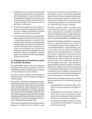 O POTÁSSIO NA AGRICULTURA BRASILEIRA: FONTES E ROTAS ALTERNATIVAS 
323 
Créditos Sumário Apresentação Home 
⎯ Estabelecimento de um plano de prospecção 
e pesquisa mineral, sistemática e abrangente, 
de novos depósitos em que a Petrobras po-deria 
desempenhar papel fundamental, como 
já aconteceu em relação à única mina em pro-dução, 
em Sergipe, e às importantes reservas 
que definiu na Amazônia. 
⎯ O incentivo ao estudo de novos materiais e 
novos caminhos para produção de fertilizan-tes 
que se adaptem às diferentes condições 
solo/clima e socioeconômicas do Brasil. 
⎯ A inventariação sistemática e a definição geo-lógica 
e geoquímica de ocorrências de rochas 
e minerais que pudessem vir a constituir fon-tes 
alternativas, tanto para a produção de sais 
de potássio para fertilizantes, como de mate-riais 
para utilização direta na agricultura ou 
ainda para produção de termofosfato 
potássico, produto de solubilização lenta, não 
fabricado no Brasil, que poderia ser uma boa 
opção nas condições climático-pedológicas 
prevalecentes no País. 
4.2. Produção de sais de potássio a partir 
de minerais silicatados 
São apresentadas algumas rotas alternativas de 
produção de sais solúveis de potássio, ainda sem 
viabilidade econômica estabelecida, que utilizam 
minerais feldspáticos e outros silicatos. 
As ações de vários agentes lixiviantes sobre o 
feldspato alcalino foram estudadas ao longo das 
últimas décadas. 
Nos anos 80, o IPT (Instituto de Pesquisa Tecnológica 
de São Paulo) realizou alguns experimentos, em labo-ratório, 
de ataque da rocha potássica de Poços de Cal-das 
por hidróxido de potássio sob pressão. Os resulta-dos 
indicaram a obtenção de um produto totalmente 
solúvel em ácido cítrico (VALARELLI, 1981). O IPT tam-bém 
realizou estudos para obtenção de termofosfatos 
potássicos para fertilizantes utilizando os estéreis (“ro-cha 
potássica”) da mina de urânio Osamo Utsumi situ-ada 
no Planalto de Poços de Caldas - MG. 
O processo de produção do termofosfato potássico 
baseou-se na fusão, em forno elétrico a arco 
submerso, de uma mistura de rocha fosfática, ro-cha 
potássica e outras rochas de alta disponibili-dade 
no Brasil. A mistura é fundida a altas tempe-raturas 
e, em seguida, o produto é resfriado rapi-damente, 
por contato direto com jatos de água, 
tornando-se granulado, com características vítre-as. 
Finalmente é seco, moído e ensacado. 
O produto contendo fósforo e potássio como 
macronutrientes primários e cálcio e magnésio 
como macronutrientes secundários fica pratica-mente 
todo disponível para os vegetais (avaliado 
segundo o método oficial utilizando-se ácido cítri-co 
como extrator) (VALARELLI e GUARDANI, 1981). 
Estudos de Leite (1985) e Valarelli et al. (1993) apre-sentam 
o desenvolvimento de um tipo de 
“Termofosfato Potássico Cálcico-Magnesiano” e 
“Termofosfato Potássico”, respectivamente, a par-tir 
da mistura de rocha potássica (verdete) de 
Abaeté, rocha fosfatada de Araxá e, no primeiro 
caso, calcário magnesiano. O processo de Leite 
(1985) tem por objetivo desenvolver um tipo de 
fertilizante com ação simultânea de correção da 
acidez do solo. Vários tratamentos térmicos fo-ram 
empregados nas rochas para avaliação da 
disponibilidade de fósforo e potássio no produto. 
Valarelli et al. (1993) concluiu em seus estudos que 
o termofosfato fundido, tendo como fonte de K2O 
o verdete de Cedro do Abaeté, é equivalente em 
suas características ao termofosfato produzido com 
as rochas ígneas como as de Poços de Caldas. 
Grandes são as vantagens agronômicas da utiliza-ção 
de termofosfatos como fertilizantes, como, por 
exemplo: 
— insolubilidade dos nutrientes em água, resul-tando 
em menores perdas por lixiviação e fi-xação; 
— solubilidade dos nutrientes em solução de 
ácidos fracos, como os existentes nas solu-ções 
do solo, resultando em liberação lenta e 
eficiente dos mesmos para os vegetais; 
— comportamento alcalino, resultando em efei-to 
simultâneo de fertilização e correção de 
acidez de solos ácidos; 
 