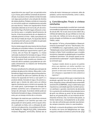 O POTÁSSIO NA AGRICULTURA BRASILEIRA: FONTES E ROTAS ALTERNATIVAS 
325 
Créditos Sumário Apresentação Home 
aquecida entre 700-1050oC por um período entre 
0,3 e 2 horas, para a efetiva conversão do alumino-silicato. 
O produto vítreo obtido é então lixiviado 
com água para produzir uma solução de cloretos 
de metais alcalinos. Potássio contido em muscovita 
ou microclínio pode ser completamente extraído 
por essa técnica. Testes com espodumênio foram 
realizados obtendo-se em torno de 31% de remo-ção 
de lítio Piga e Pochetti (1992) utilizaram a mes-ma 
técnica para o completo beneficiamento de 
leucita. A leucita proveniente de um depósito lo-calizado 
próximo a Civita – Itália, que possuía um 
teor de K2O médio de 18,9%, foi aquecida (180oC) 
na presença de CaCl2 para a completa recuperação 
do potássio sob a forma de KCl. 
Outros testes seguindo essa mesma técnica foram 
utilizados em ortoclásio indiano. Um sal solúvel de 
potássio foi obtido por aquecimento a 900oC, por 
2 horas, sob um fluxo de reagente, e a massa 
calcinada resultante foi lixiviada em água. O licor 
foi então neutralizado com ácido nítrico e evapo-rado. 
O produto final consistia em cloretos e ni-tratos 
de cálcio e potássio, que poderiam ser utili-zados 
diretamente na indústria de fertilizantes 
(DASGUPTA, 1975). 
Processo semelhante foi utilizado para extração de 
potássio de glauconita indiana. Mazunder e cola-boradores 
(1993) misturaram glauconita pulveriza-da 
com cloreto de cálcio em cadinhos de sílica. A 
mistura foi aquecida em forno a 1220-1300oC e o 
produto obtido, lixiviado em água. Os autores su-gerem 
que o cloreto de cálcio seria um efetivo 
agente cloretante para o minério em questão. De 
um modo geral, a percentagem de e