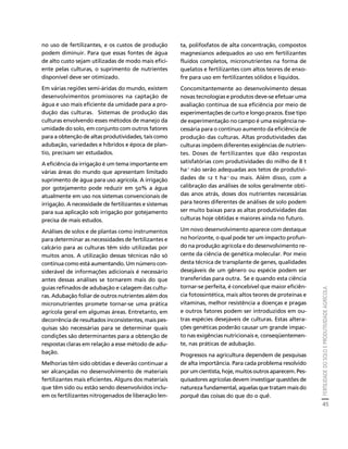 FERTILIDADE DO SOLO E PRODUTIVIDADE AGRÍCOLA 
45 
Créditos Sumário Apresentação Home 
no uso de fertilizantes, e os custos de produção 
podem diminuir. Para que essas fontes de água 
de alto custo sejam utilizadas de modo mais efici-ente 
pelas culturas, o suprimento de nutrientes 
disponível deve ser otimizado. 
Em várias regiões semi-áridas do mundo, existem 
desenvolvimentos promissores na captação de 
água e uso mais eficiente da umidade para a pro-dução 
das culturas. Sistemas de produção das 
culturas envolvendo esses métodos de manejo da 
umidade do solo, em conjunto com outros fatores 
para a obtenção de altas produtividades, tais como 
adubação, variedades e híbridos e época de plan-tio, 
precisam ser estudados. 
A eficiência da irrigação é um tema importante em 
várias áreas do mundo que apresentam limitado 
suprimento de água para uso agrícola. A irrigação 
por gotejamento pode reduzir em 50% a água 
atualmente em uso nos sistemas convencionais de 
irrigação. A necessidade de fertilizantes e sistemas 
para sua aplicação sob irrigação por gotejamento 
precisa de mais estudos. 
Análises de solos e de plantas como instrumentos 
para determinar as necessidades de fertilizantes e 
calcário para as culturas têm sido utilizadas por 
muitos anos. A utilização dessas técnicas não só 
continua como está aumentando. Um número con-siderável 
de informações adicionais é necessário 
antes dessas análises se tornarem mais do que 
guias refinados de adubação e calagem das cultu-ras. 
Adubação foliar de outros nutrientes além dos 
micronutrientes promete tornar-se uma prática 
agrícola geral em algumas áreas. Entretanto, em 
decorrência de resultados inconsistentes, mais pes-quisas 
são necessárias para se determinar quais 
condições são determinantes para a obtenção de 
respostas claras em relação a esse método de adu-bação. 
Melhorias têm sido obtidas e deverão continuar a 
ser alcançadas no desenvolvimento de materiais 
fertilizantes mais eficientes. Alguns dos materiais 
que têm sido ou estão sendo desenvolvidos inclu-em 
os fertilizantes nitrogenados de liberação len-ta, 
polifosfatos de alta concentração, compostos 
magnesianos adequados ao uso em fertilizantes 
fluídos completos, micronutrientes na forma de 
quelatos e fertilizantes com altos teores de enxo-fre 
para uso em fertilizantes sólidos e líquidos. 
Concomitantemente ao desenvolvimento dessas 
novas tecnologias e produtos deve-se efetuar uma 
avaliação contínua de sua eficiência por meio de 
experimentações de curto e longo prazos. Esse tipo 
de experimentação no campo é uma exigência ne-cessária 
para o contínuo aumento da eficiência de 
produção das culturas. Altas produtividades das 
culturas impõem diferentes exigências de nutrien-tes. 
Doses de fertilizantes que dão respostas 
satisfatórias com produtividades do milho de 8 t 
ha-1 não serão adequadas aos tetos de produtivi-dades 
de 12 t ha-1 ou mais. Além disso, com a 
calibração das análises de solos geralmente obti-das 
anos atrás, doses dos nutrientes necessárias 
para teores diferentes de análises de solo podem 
ser muito baixas para as altas produtividades das 
culturas hoje obtidas e maiores ainda no futuro. 
Um novo desenvolvimento aparece com destaque 
no horizonte, o qual pode ter um impacto profun-do 
na produção agrícola e do desenvolvimento re-cente 
da ciência de genética molecular. Por meio 
desta técnica de transplante de genes, qualidades 
desejáveis de um gênero ou espécie podem ser 
transferidas para outra. Se e quando esta ciência 
tornar-se perfeita, é concebível que maior eficiên-cia 
fotossintética, mais altos teores de proteínas e 
vitaminas, melhor resistência a doenças e pragas 
e outros fatores podem ser introduzidos em ou-tras 
espécies desejáveis de culturas. Estas altera-ções 
genéticas poderão causar um grande impac-to 
nas exigências nutricionais e, conseqüentemen-te, 
nas práticas de adubação. 
Progressos na agricultura dependem de pesquisas 
de alta importância. Para cada problema resolvido 
por um cientista, hoje, muitos outros aparecem. Pes-quisadores 
agrícolas devem investigar questões de 
natureza fundamental, aquelas que tratam mais do 
porquê das coisas do que do o quê. 
 