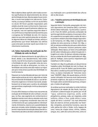FERTILIZANTES: AGROINDÚSTRIA E SUSTENTABILIDADE 
46 
Créditos Sumário Apresentação Home 
sua implicação com a produtividade das culturas 
até os dias atuais. 
2.6.1. Trabalhos pioneiros em fertilidade do solo 
e adubação 
Segundo Heitor Cantarella, pesquisador do Insti-tuto 
Agronômico de Campinas (IAC), o primeiro 
diretor desta instituição, 119 anos atrás, o austría-co 
Dr. Franz W. Dafert, profundo conhecedor da 
química agrícola de sua época, trouxe para o Bra-sil 
a experiência européia sobre análise de solo e 
no primeiro relatório da então Estação Agronômi-ca 
de Campinas, em 1889, estão os registros das 
análises de solos pioneiras no Brasil. Em 1892, o 
IAC já realizava análises de solo para cafeicultores 
paulistas, fornecendo inclusive pareceres sobre 
adubação. Nessa época, já havia uma publicação 
do IAC sobre métodos para a determinação de ni-trogênio 
em solos. Os demais métodos emprega-dos 
em análise de solo foram publicados em 1895, 
pelo Dr. Bolliger, outro químico importante que 
trabalhava no IAC na época. 
Também em 1895 foi publicado um dos primeiros 
trabalhos sobre fertilidade do solo no Brasil, de 
autoria do Dr. Franz W. Dafert, que fornece deta-lhes 
sobre a análise química de fertilizantes orgâ-nicos, 
na época chamados de “estrumes nacio-naes” 
(DAFERT, 1895). Até aquela época, os fertili-zantes 
utilizados nas lavouras eram basicamente 
produtos orgânicos, dos quais se tinha pouca in-formação 
sobre características químicas, composi-ção 
e modos de aplicação. 
As análises químicas realizadas no então Instituto 
Agronômico do estado de São Paulo, hoje IAC, 
envolviam a determinação em partes por mil de 
“agua, substancias organicas, azoto, acido 
phosphorico, potassa, soda, cal, magnesia, acido 
sulfúrico, chloro e fluor, acido silicico e areia, 
oxydo de ferro e alumina” nos mais diferentes 
tipos de estercos animais produzidos nas fazen-das: 
compostos, excrementos humanos, casca de 
café, palhas de milho e feijão, turfa, bagaço de 
cana, restos de criação (ossos, chifres, cabelos, 
sangue, etc.), além de outros estrumes, como re- 
Não é objetivo desse capítulo cobrir todos os even-tos 
significativos do desenvolvimento da ciência 
da Fertilidade do Solo. Muitos dados foram omiti-dos, 
e muito mais poderia ter sido escrito. Certa-mente, 
os avanços obtidos no fim do século XIX e 
no século XX foram grandes responsáveis pelo 
estádio atual de nosso conhecimento. Esses avan-ços 
foram apenas superficialmente cobertos nes-te 
capítulo, mas nos capítulos seguintes deste li-vro 
confirma-se a importância de tais eventos para 
o progresso da fertilidade do solo. Em resumo, 
espera-se que este capítulo possa dar ao estudan-te 
algumas idéias em relação ao tempo, esforço e 
pensamentos que foram dedicados nos últimos 
4.500 anos para acumular aquilo que ainda é co-nhecimento 
insuficiente. 
2.6. Fatos marcantes da evolução da fer-tilidade 
do solo no Brasil 
A história do desenvolvimento da agricultura no 
Brasil, desde o seu descobrimento, está direta-mente, 
mas de forma empírica no passado, ligada 
à fertilidade do solo. Os grandes ciclos da cana-de- 
açúcar e do café se alicerçaram, no início, na 
fertilidade natural dos solos das matas e na migra-ção 
para novas áreas quando essa fertilidade na-tural 
se exauria. 
Passaram-se muitas décadas até que, por meio de 
observações práticas do início, seguindo-se traba-lhos 
envolvendo fertilidade do solo e o uso de fer-tilizantes 
orgânicos e minerais mais tarde, estabe-lecessem- 
se as bases para a prática da adubação 
que permitisse a exploração contínua das proprie-dades 
rurais. 
É muito difícil destacar os fatos mais marcantes da 
evolução da fertilidade do solo no Brasil, uma vez 
que, no País, esse segmento do conhecimento é 
bastante recente como ciência, estando muito mais 
atrelado a programas envolvendo essa área do 
conhecimento do que a pesquisadores individual-mente. 
Entretanto, mesmo com a possibilidade de 
pecar por omissão, serão relatados a seguir alguns 
pontos importantes da evolução dessa área do co-nhecimento 
da Ciência do Solo no Brasil, bem como 
 