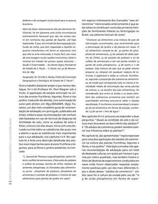FERTILIZANTES: AGROINDÚSTRIA E SUSTENTABILIDADE 
48 
Créditos Sumário Apresentação Home 
Um aspecto interessante dos chamados “saes ali-mentícios” 
mencionados anteriormente é que es-tes 
talvez se constituam numa das primeiras men-ções 
de fertilizantes foliares ou fertirrigação no 
Brasil, nas palavras textuais do autor: 
“Chamarei sal alimentício uma mistura de saes de 
estrumação concentrados, que recommendo para 
a estrumação de jardins e de plantas em vasos. O 
sal alimentício compôe-se de: 30 partes de phos-phato 
de ammoniaco; 25 de azotato de sódio (sali-tre 
do Chile); 25 de azotato de potássio e 20 de 
sulfato de ammoniaco e em 100 partes contêm 13 
partes de acido phosphorico, 13 de azoto e 11 de 
potassa. Esta mistura de saes que se póde mesmo 
preparar ou comprar em qualquer negocio de es-trumes, 
é applicavel a todas as culturas. Escolheu-se, 
segundo a proporção das substancias alimentíci-as, 
de modo que corresponda mais ou menos á ne-cessidade 
media de estrumação das varias plantas 
de cultura, e, na escolha dos saes alimentícios, foi 
considerado que entre os ácidos e as bases (tam-bém 
das substancias accessorias que existem em 
quantidades mínimas) procure-se obter a relação 
equilibrada. É muitíssimo recommendavel o empre-go 
do sal alimentício em fórma de solução, conten-do 
1 g de sal em 1 litro de água”. 
Nos capítulos IV e V, procurou-se responder a duas 
perguntas: “Quaes as condições do solo e da cul-tura 
mais favoráveis ao bom efeito dos adubos?” 
e “Os adubos do commercio podem também exer-cer 
má influencia sobre as plantas?”. 
No capítulo VI, são apresentadas “regras especiaes 
para uma boa applicação dos adubos do commer-cio 
na cultura das plantas fructiferas, legumes e 
flores, e nos jardins”. Este tópico envolve não ape-nas 
recomendações de adubação para um total 
de dezessete culturas, em quilos por hectare e gra-mas 
por metro quadrado, mas também mostra 21 
fotos de dezenas de experimentos conduzidos em 
vasos onde foram observadas respostas ampla-mente 
positivas pelo uso dos mais diferentes ti-pos 
e doses desses “adubos do commercio”. Um 
dos casos foi a cultura da cevada pelo uso de “¼ 
g de acido phosphorico em forma de super-dedores 
e de vantagem incalculavel para a Lavoura 
brasileira. 
Além do theor relativamente alto do elemento fer-tilizante, 
ha em Ipanema uma outra circumstancia 
extremamente favoravel que não me consta exis-tir 
em nenhuma das jazidas de Apatite, até hoje 
exploradas. É que, em virtude da decomposição pro-funda 
da rocha, que tem respeitado a Apatite en-quanto 
transformou em barro as impurezas com 
que ella se acha misturada, é muito facil, por meio 
de uma lavagem muito rapida e economica, obter o 
mineral em estado de pureza quase absoluta. – 
Saude e fraternidade. – Ao Muito Digno Presidente 
do Estado de S. Paulo. – S. Paulo, em 30 de Novem-bro 
de 1891. 
Assignado: Dr. Orville A. Derby, Chefe da Commisão 
Geographica e Geológica do Estado de S. Paulo”. 
Outro trabalho bastante amplo e que merece des-taque, 
foi o do Professor Dr. Paul Wagner sob o 
título: A applicação de adubos articiciaes na cul-tura 
das arvores fructiferas, legumes, flores e nos 
jardins, traduzido do alemão, com autorização do 
autor pelo diretor, em 1893 (WAGNER, 1895). Foi, 
talvez, um dos mais completos guias de recomen-dação 
de adubação, em português, publicados até 
então, embora essas recomendações não tenham 
sido baseadas em uso de técnicas da diagnose da 
fertilidade do solo, como as análises de solos e 
foliar, comuns nos dias atuais. Inicia com uma dis-cussão 
sucinta sobre as substâncias das quais vive 
a planta e quais as substâncias mais importantes 
para a sua adubação, nos capítulos I e II. No capí-tulo 
III, é feita uma descrição detalhada dos adu-bos 
mais importantes para árvores frutíferas e le-gumes, 
para as flores e jardins existentes no mer-cado: 
“(...)escoria de Thomas e superphosphato, salitre chi-leno 
e sulfato de ammoniaco, chlorureto de potássio 
e sulfato de potassa, farinha de chifre, resíduos de 
sementes oleaginosas, os chamados saes alimentíci-os 
puros - phophato de potássio, phosphato de 
ammoniaco e azotato de potássio, e mistura de saes 
alimentícios para plantas de jardim em vasos”. 
 