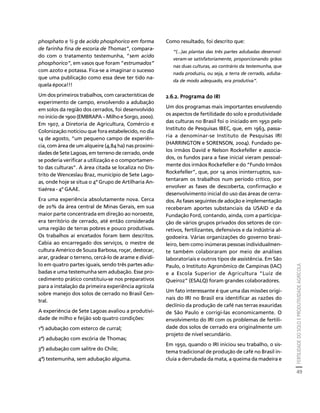 FERTILIDADE DO SOLO E PRODUTIVIDADE AGRÍCOLA 
49 
Créditos Sumário Apresentação Home 
Como resultado, foi descrito que: 
“(...)as plantas das três partes adubadas desenvol-veram- 
se satisfatoriamente, proporcionando grãos 
nas duas culturas, ao contrário da testemunha, que 
nada produziu, ou seja, a terra de cerrado, aduba-da 
de modo adequado, era produtiva”. 
2.6.2. Programa do IRI 
Um dos programas mais importantes envolvendo 
os aspectos de fertilidade do solo e produtividade 
das culturas no Brasil foi o iniciado em 1950 pelo 
Instituto de Pesquisas IBEC, que, em 1963, passa-ria 
a denominar-se Instituto de Pesquisas IRI 
(HARRINGTON e SORENSON, 2004). Fundado pe-los 
irmãos David e Nelson Rockefeller e associa-dos, 
os fundos para a fase inicial vieram pessoal-mente 
dos irmãos Rockefeller e do “Fundo Irmãos 
Rockefeller”, que, por 14 anos ininterruptos, sus-tentaram 
os trabalhos num período crítico, por 
envolver as fases de descoberta, confirmação e 
desenvolvimento inicial do uso das áreas de cerra-dos. 
As fases seguintes de adoção e implementação 
receberam aportes substanciais da USAID e da 
Fundação Ford, contando, ainda, com a participa-ção 
de vários grupos privados dos setores de cor-retivos, 
fertilizantes, defensivos e da indústria al-godoeira. 
Várias organizações do governo brasi-leiro, 
bem como inúmeras pessoas individualmen-te 
também colaboraram por meio de análises 
laboratoriais e outros tipos de assistência. Em São 
Paulo, o Instituto Agronômico de Campinas (IAC) 
e a Escola Superior de Agricultura “Luiz de 
Queiroz” (ESALQ) foram grandes colaboradores. 
Um fato interessante é que uma das missões origi-nais 
do IRI no Brasil era identificar as razões do 
declínio da produção de café nas terras exauridas 
de São Paulo e corrigi-las economicamente. O 
envolvimento do IRI com os problemas de fertili-dade 
dos solos de cerrado era originalmente um 
projeto de nível secundário. 
Em 1950, quando o IRI iniciou seu trabalho, o sis-tema 
tradicional de produção de café no Brasil in-cluía 
a derrubada da mata, a queima da madeira e 
phosphato e ½ g de acido phosphorico em forma 
de farinha fina de escoria de Thomas”, compara-do 
com o tratamento testemunha, “sem acido 
phosphorico”, em vasos que foram “estrumados” 
com azoto e potassa. Fica-se a imaginar o sucesso 
que uma publicação como essa deve ter tido na-quela 
época!!! 
Um dos primeiros trabalhos, com características de 
experimento de campo, envolvendo a adubação 
em solos da região dos cerrados, foi desenvolvido 
no início de 1900 (EMBRAPA – Milho e Sorgo, 2000). 
Em 1907, a Diretoria de Agricultura, Comércio e 
Colonização noticiou que fora estabelecido, no dia 
14 de agosto, “um pequeno campo de experiên-cia, 
com área de um alqueire (4,84 ha) nas proximi-dades 
de Sete Lagoas, em terreno de cerrado, onde 
se poderia verificar a utilização e o comportamen-to 
das culturas”. A área citada se localiza no Dis-trito 
de Wenceslau Braz, município de Sete Lago-as, 
onde hoje se situa o 4º Grupo de Artilharia An-tiaérea 
- 4º GAAE. 
Era uma experiência absolutamente nova. Cerca 
de 20% da área central de Minas Gerais, em sua 
maior parte concentrada em direção ao noroeste, 
era território de cerrado, até então considerada 
uma região de terras pobres e pouco produtivas. 
Os trabalhos aí encetados foram bem descritos. 
Cabia ao encarregado dos serviços, o mestre de 
cultura Américo de Souza Barbosa, roçar, destocar, 
arar, gradear o terreno, cercá-lo de arame e dividi-lo 
em quatro partes iguais, sendo três partes adu-badas 
e uma testemunha sem adubação. Esse pro-cedimento 
prático constituiu-se nos preparativos 
para a instalação da primeira experiência agrícola 
sobre manejo dos solos de cerrado no Brasil Cen-tral. 
A experiência de Sete Lagoas avaliou a produtivi-dade 
de milho e feijão sob quatro condições: 
1ª) adubação com esterco de curral; 
2ª) adubação com escória de Thomas; 
3ª) adubação com salitre do Chile; 
4ª) testemunha, sem adubação alguma. 
 