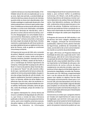 FERTILIZANTES: AGROINDÚSTRIA E SUSTENTABILIDADE 
50 
Créditos Sumário Apresentação Home 
o plantio da lavoura nas áreas desmatadas. A fer-tilidade 
natural do solo era explorada por 20 ou 
30 anos. Após esse período, a produtividade ge-ralmente 
declinava abaixo do ponto de interesse, 
quando então as áreas eram abandonadas e des-tinadas 
a pastagens e exploração da pecuária. Esse 
sistema apresentava inúmeras repercussões nega-tivas. 
À medida que as lavouras de café eram aban-donadas 
e as áreas eram destinadas a atividades 
com menor demanda de mão-de-obra, como a 
pecuária e outras culturas menos lucrativas, ocor-ria 
uma desagregação nas comunidades locais e 
suas economias. Nessa época, a prática de “derru-bar 
e queimar” já havia consumido a maior parte 
da mata virgem do estado de São Paulo. Simulta-neamente, 
as plantações de café foram sendo em-purradas 
rapidamente para as regiões de clima mar-ginal 
do Paraná, onde as geadas se constituíam 
uma ameaça constante. 
O Programa de Lavouras de Café, sob o comando 
de James C. Medcalf, constituía-se num programa 
prático e focado no campo, tendo como base a 
Fazenda Cambuhy (também chamada de Fazen-das 
Paulistas), em Matão, estado de São Paulo, e 
com a coordenação do Instituto Agronômico da 
Campinas, instituição líder na pesquisa do café no 
Brasil. A maioria dos plantios dessa fazenda deu-se 
na época do “boom” do café, durante a déca-da 
de 1920, e grande parte da lavoura estava de-cadente 
em termos de produtividade, situação tí-pica 
das antigas fazendas de café do estado. Um 
aspecto amplamente favorável à pesquisa é que 
havia, na fazenda, talhões de várias idades e em 
diferentes tipos de solos, além de excelentes in-formações 
a respeito das produtividades dos vári-os 
talhões, fertilizantes utilizados, danos de gea-das, 
custos de produção, preços de vendas e ou-tras 
variáveis. 
Um aspecto interessante foi a forma técnica de 
encarar o problema de degradação da cafeicultu-ra, 
que incluía a revisão de toda a literatura 
publicada no Brasil e em outros países da América 
Latina, assim como trabalhos anteriores executa-dos 
pelos ingleses, na África Oriental, e pelos ho-landeses, 
na Indonésia. As informações 
meteorológicas locais foram exaustivamente estu-dadas 
e, para conhecer melhor os problemas 
nutricionais, o Dr. Wreal L. Lott, do IRI, auxiliou o 
Instituto Agronômico de Campinas a montar o pri-meiro 
laboratório de análises foliares da América 
Latina. Esse laboratório analisava, nas folhas do 
café, 13 elementos minerais essenciais para o cres-cimento 
das plantas. Problemas nutricionais ou 
carências que poderiam limitar a produção do ca-feeiro 
eram examinados da mesma forma que as 
análises de sangue são usadas para diagnósticos 
médicos. 
O Programa de Lavouras de Café estudou o uso 
de técnicas, tais como: calagem, adubações com 
NPK, irrigação, utilização de micronutrientes 
quelatizados, cobertura morta, plantio intercalar 
de leguminosas, problemas de nematóides nas 
raízes, uso do esterco de curral e outros tratamen-tos 
visando ao aumento da produtividade. 
Em 1956, o IRI iniciou um Programa Intensivo de 
Fertilidade de Solos sob a supervisão do Dr. Colin 
McClung que, além de ter como meta principal a 
recuperação de solos de antigas matas para a pro-dução 
de café, visava também identificar os fato-res 
importantes na fertilidade do solo para o de-senvolvimento 
de outras culturas da época, 
notadamente nos solos dos cerrados, cujas carac-terísticas 
tinham alguma similaridade àqueles ex-tremamente 
degradados oriundos das florestas. 
De acordo com o Dr. McClung, a experimentação 
com o uso de culturas de ciclo curto traria pro-gressos 
mais rápidos no objetivo final de obter 
informações economicamente viáveis para a cul-tura 
do café, pois esta demandaria cerca de cinco 
anos para atingir a maturidade e algumas décadas 
para completar um ciclo de vida. Além disso, o café 
caracterizava-se pelo ciclo bienal de produção, tra-zendo 
complicações adicionais para interpretações 
estatísticas confiáveis. 
Convencionou-se então que o programa deveria 
ser iniciado com experimentos em vasos na casa 
de vegetação, que serviriam como guia para os 
trabalhos que seriam posteriormente levados para 
o campo. A visão técnica era de que um largo es-pectro 
de possíveis tratamentos poderia ser ava- 
 
