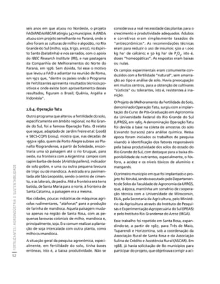 FERTILIZANTES: AGROINDÚSTRIA E SUSTENTABILIDADE 
52 
Créditos Sumário Apresentação Home 
considerava a real necessidade das plantas para o 
crescimento e produtividade adequados. Adubos 
e corretivos eram simplesmente taxados de 
“antieconômicos”. As recomendações técnicas 
eram para reduzir o uso de insumos: 500 a 1.000 
kg ha-1 de calcário; e 50 kg ha-1 de P2O5, isto é, 
doses “homeopáticas”. As respostas eram baixas 
ou nulas. 
Os campos experimentais eram comumente con-duzidos 
com a fertilidade “natural”, sem amarra-ção 
ao tipo e análise de solo. Havia preocupação 
em muitos centros, para a obtenção de cultivares 
“rústicos” ou tolerantes, isto é, resistentes à ina-nição. 
O Projeto de Melhoramento da Fertilidade do Solo, 
denominado Operação Tatu, surgiu com a implan-tação 
do Curso de Pós-Graduação em Agronomia 
da Universidade Federal do Rio Grande do Sul 
(UFRGS), em 1965. A denominação Operação Tatu 
foi devida à base na coleta de amostras do solo 
(cavando buracos) para análise química. Nessa 
época foram iniciados os trabalhos de pesquisa 
visando à identificação dos fatores responsáveis 
pela baixa produtividade dos solos do estado do 
Rio Grande do Sul, com destaque para a baixa dis-ponibilidade 
de nutrientes, especialmente, o fós-foro, 
a acidez e os níveis tóxicos de alumínio e 
manganês. 
O primeiro município em que foi implantado o pro-jeto 
foi Ibirubá, sendo executado pelo Departamen-to 
de Solos da Faculdade de Agronomia da UFRGS, 
que, à época, mantinha um convênio de coopera-ção 
técnica com a Universidade de Winsconsin, 
EUA, pela Secretaria da Agricultura, pelo Ministé-rio 
da Agricultura através do Instituto de Pesqui-sas 
e Experimentação Agropecuária do Sul (IPEAS) 
e pelo Instituto Rio Grandense do Arroz (IRGA). 
Esse trabalho foi repetido em Santa Rosa, expan-dindo- 
se, a partir de 1967, para Três de Maio, 
Tuparendi e Horizontina, sob a coordenação da 
Associação Rural de Santa Rosa e da Associação 
Sulina de Crédito e Assistência Rural (ASCAR). Em 
1968, já havia solicitação de 80 municípios para 
participar do projeto, que objetivava corrigir a aci-seis 
anos em que atuou no Nordeste, o projeto 
FAO/ANDA/ABCAR atingiu 347 municípios. A ANDA 
atuou com projeto semelhante no Paraná, onde o 
alvo foram as culturas de milho e algodão, no Rio 
Grande do Sul (milho, soja, trigo, arroz), no Espíri-to 
Santo (batatinha) e nos cerrados, com o apoio 
do IBEC Research Institute (IRI), e nas pastagens 
da Companhia de Melhoramentos do Norte do 
Paraná, em 1976. Sem dúvida, foi esse o motivo 
que levou a FAO a adiantar na reunião de Roma, 
em 1972 que, “dentre os países onde o Programa 
de Fertilizantes apresenta resultados técnicos po-sitivos 
e onde existe bom aproveitamento desses 
resultados, figuram o Brasil, Quênia, Argélia e 
Indonésia”. 
2.6.4. Operação Tatu 
Outro programa que alterou a fertilidade do solo, 
especificamente em âmbito regional, no Rio Gran-de 
do Sul, foi a famosa Operação Tatu. O relato 
que segue, adaptado de Jardim Freire et al. (2006) 
e SBCS-CQFS (2004), mostra que, nas décadas de 
1950 e 1960, quem de Porto Alegre subisse ao Pla-nalto 
Riograndense, a partir de Soledade, encon-traria 
uma só paisagem até o rio Uruguai, para 
oeste, na fronteira com a Argentina: campos com 
capim barba-de-bode (Aristida pallens), indicador 
de solo pobre, e uma ou outra pequena lavoura 
de trigo ou de mandioca. A estrada era pavimen-tada 
até São Leopoldo, sendo o centro de cimen-to, 
e as laterais, de pedra. Até a fronteira era terra 
batida, de Santa Maria para o norte, à fronteira de 
Santa Catarina, a paisagem era a mesma. 
Nas cidades, poucas indústrias de máquinas agrí-colas 
rudimentares, “atafonas” para a produção 
de farinha de mandioca. Aquela paisagem muda-va 
apenas na região de Santa Rosa, com as pe-quenas 
lavouras coloniais de milho, mandioca e, 
principalmente, soja. Era comum realizar a planta-ção 
de soja intercalada com outra planta, como 
milho ou mandioca. 
A situação geral da pesquisa agronômica, especi-almente, 
em fertilidade do solo, tinha bases 
errôneas, isto é, a baixa produtividade. Não se 
 