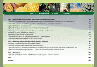 Home Apresentação Sumário Créditos 
Bloco 3 - Agricultura e sustentabilidade. Materiais fertilizantes e moderadores 383 
Capítulo 12 - Pó-de-rocha como fertilizante alternativo para sistemas de produção sustentáveis em solos tropicais 385 
Capítulo 13 - Aplicação dos produtos da pirólise rápida de biomassa como fertilizante natural 397 
Capítulo 14 - Calcário agrícola no Brasil 409 
Capítulo 15 - O gesso nos agrossistemas brasileiros: fontes e aplicações 445 
Capítulo 16 - Gipsita: características geológicas e sua aplicação na agricultura 479 
Capítulo 17 - O gesso na agricultura brasileira 485 
Capítulo 18 - Uso de zeólitas na agricultura 493 
Capítulo 19 - Caracterização e perspectivas para o uso e manejo da turfa 509 
Capítulo 20 - Impactos radiológicos da indústria do fosfato 525 
Bloco 4 - Rotas alternativas de produção de fertilizantes fosfatados 545 
Capítulo 21 - Uso agronômico do termofosfato no Brasil 547 
Capítulo 22 - Fabricação de um fertilizante organo-fosfatado 573 
Capítulo 23 - Lixiviação clorídrica de rochas fosfáticas com recuperação de terras-raras: estudo de caso Angico dos Dias 585 
Capítulo 24 - Ensaios de lixiviação clorídrica e sulfúrica de concentrado fosfático: estudo de caso 615 
Bloco 5 - Concluindo 629 
Capítulo 25 - Nutrição de plantas, fertilidade do solo, adubação e a economia brasileira 631 
Siglas 643 
Glossário 649 
 