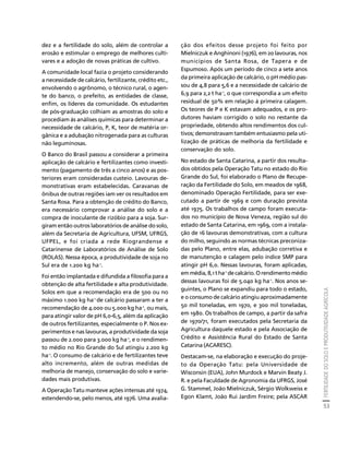 FERTILIDADE DO SOLO E PRODUTIVIDADE AGRÍCOLA 
53 
Créditos Sumário Apresentação Home 
dez e a fertilidade do solo, além de controlar a 
erosão e estimular o emprego de melhores culti-vares 
e a adoção de novas práticas de cultivo. 
A comunidade local fazia o projeto considerando 
a necessidade de calcário, fertilizante, crédito etc., 
envolvendo o agrônomo, o técnico rural, o agen-te 
do banco, o prefeito, as entidades de classe, 
enfim, os líderes da comunidade. Os estudantes 
de pós-graduação colhiam as amostras do solo e 
procediam às análises químicas para determinar a 
necessidade de calcário, P, K, teor de matéria or-gânica 
e a adubação nitrogenada para as culturas 
não leguminosas. 
O Banco do Brasil passou a considerar a primeira 
aplicação de calcário e fertilizantes como investi-mento 
(pagamento de três a cinco anos) e as pos-teriores 
eram consideradas custeio. Lavouras de-monstrativas 
eram estabelecidas. Caravanas de 
ônibus de outras regiões iam ver os resultados em 
Santa Rosa. Para a obtenção de crédito do Banco, 
era necessário comprovar a análise do solo e a 
compra de inoculante de rizóbio para a soja. Sur-giram 
então outros laboratórios de análise do solo, 
além da Secretaria de Agricultura, UFSM, UFRGS, 
UFPEL, e foi criada a rede Riograndense e 
Catarinense de Laboratórios de Análise de Solo 
(ROLAS). Nessa época, a produtividade de soja no 
Sul era de 1.200 kg ha-1. 
Foi então implantada e difundida a filosofia para a 
obtenção de alta fertilidade e alta produtividade. 
Solos em que a recomendação era de 500 ou no 
máximo 1.000 kg ha-1 de calcário passaram a ter a 
recomendação de 4.000 ou 5.000 kg ha-1, ou mais, 
para atingir valor de pH 6,0-6,5, além da aplicação 
de outros fertilizantes, especialmente o P. Nos ex-perimentos 
e nas lavouras, a produtividade da soja 
passou de 2.000 para 3.000 kg ha-1, e o rendimen-to 
médio no Rio Grande do Sul atingiu 2.200 kg 
ha-1. O consumo de calcário e de fertilizantes teve 
alto incremento, além de outras medidas de 
melhoria de manejo, conservação do solo e varie-dades 
mais produtivas. 
A Operação Tatu manteve ações intensas até 1974, 
estendendo-se, pelo menos, até 1976. Uma avalia-ção 
dos efeitos desse projeto foi feito por 
Mielniczuk e Anghinoni (1976), em 20 lavouras, nos 
municípios de Santa Rosa, de Tapera e de 
Espumoso. Após um período de cinco a sete anos 
da primeira aplicação de calcário, o pH médio pas-sou 
de 4,8 para 5,6 e a necessidade de calcário de 
6,9 para 2,2 t ha-1, o que correspondia a um efeito 
residual de 50% em relação à primeira calagem. 
Os teores de P e K estavam adequados, e os pro-dutores 
haviam corrigido o solo no restante da 
propriedade, obtendo altos rendimentos dos cul-tivos; 
demonstravam também entusiasmo pela uti-lização 
de práticas de melhoria da fertilidade e 
conservação do solo. 
No estado de Santa Catarina, a partir dos resulta-dos 
obtidos pela Operação Tatu no estado do Rio 
Grande do Sul, foi elaborado o Plano de Recupe-ração 
da Fertilidade do Solo, em meados de 1968, 
denominado Operação Fertilidade, para ser exe-cutado 
a partir de 1969 e com duração prevista 
até 1975. Os trabalhos de campo foram executa-dos 
no município de Nova Veneza, região sul do 
estado de Santa Catarina, em 1969, com a instala-ção 
de 16 lavouras demonstrativas, com a cultura 
do milho, seguindo as normas técnicas preconiza-das 
pelo Plano, entre elas, adubação corretiva e 
de manutenção e calagem pelo índice SMP para 
atingir pH 6,0. Nessas lavouras, foram aplicadas, 
em média, 8,1 t ha-1 de calcário. O rendimento médio 
dessas lavouras foi de 5.040 kg ha-1. Nos anos se-guintes, 
o Plano se expandiu para todo o estado, 
e o consumo de calcário atingiu aproximadamente 
50 mil toneladas, em 1970, e 300 mil toneladas, 
em 1980. Os trabalhos de campo, a partir da safra 
de 1970/71, foram executados pela Secretaria da 
Agricultura daquele estado e pela Associação de 
Crédito e Assistência Rural do Estado de Santa 
Catarina (ACARESC). 
Destacam-se, na elaboração e execução do proje-to 
da Operação Tatu: pela Universidade de 
Wisconsin (EUA), John Murdock e Marvin Beaty J. 
R. e pela Faculdade de Agronomia da UFRGS, José 
G. Stammel, João Mielniczuk, Sérgio Wolkweiss e 
Egon Klamt, João Rui Jardim Freire; pela ASCAR 
 