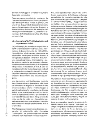 FERTILIZANTES: AGROINDÚSTRIA E SUSTENTABILIDADE 
54 
Créditos Sumário Apresentação Home 
tras, sendo repetida sempre uma amostra-contro-le 
com características de fertilidade conhecidas, 
para aferição dos resultados. A adição das solu-ções 
extratoras (KCl, para extração de Ca, Mg e Al, 
e o extrator Mehlich-1 (H2SO4 + HCl), para extração 
do K e P) era feita nos onze erlenmeyers que con-tinham 
as amostras dispostas em bandejas de alu-mínio, 
por meio de um sistema de pipetagem au-tomática 
a vácuo. Em seguida, essas bandejas com 
as amostras eram levadas a um agitador horizon-tal 
para o período normal de agitação e extração. 
Após a agitação e um período de repouso duran-te 
a noite, tiravam-se, também via pipetagem au-tomática, 
onze extratos do líquido sobrenadante 
por vez. Outros conjuntos de pipetadores eram 
utilizados para se obterem alíquotas dos extratos 
de KCl, para a determinação do Ca e Mg trocáveis 
por titulação com EDTA, e de Al trocável, pelo NaOH 
0,025 mol L-1; dos extratos do Mehlich-1, onze 
alíquotas para a determinação de K por fotometria 
de chama e do P por colorimetria. O pH em água 
era também determinado em séries de onze amos-tras 
num processo semi-automatizado. Os labora-tórios 
mais privilegiados, que já tinham aparelhos 
de absorção atômica, determinavam, também, Cu, 
Zn, Fe, e Mn no mesmo extrato do Mehlich-1. Pos-teriormente, 
foram incluídos sistemas semi-automatizados 
para a determinação do S, B (pelo 
extrator de água quente), matéria orgânica, CTC. 
Os protótipos desses laboratórios, que permitiam 
aumentar em cerca de 10 vezes a capacidade diá-ria 
de análises nos laboratórios já em operação, 
foram desenvolvidos no Departamento de Ciência 
do Solo da North Carolina State University, pelos 
Professores J. W. Fitts e Arvel H. Hunter, e os 
modelos de laboratórios e orientações para a sua 
fabricação e montagem foram distribuídos, sem 
custo, pelo International Soil Testing Project, em 
dezenas de países na América Latina. 
Deve ser ressaltado o trabalho fantástico do Dr. 
Leandro Vettori e do “mestre” Juca Abreu, do 
antigo Serviço Nacional de Levantamento e Con-servação 
de Solo, no Rio de Janeiro, que, 
artesanalmente, fabricavam os componentes bá-sicos 
desses equipamentos, sendo as bases dos 
pipetadores fabricados em bronze, estando mui- 
(Emater) Paulo Kappel e, como líder local, Pedro 
Carpenedo, entre outros. 
Talvez as maiores contribuições resultantes da 
Operação Tatu tenham sido a introdução do prin-cípio 
da calagem total, ou seja, a aplicação, em 
uma só vez, da quantidade de calcário necessária 
para corrigir a acidez do solo ao nível desejado e o 
desenvolvimento do conceito das adubações cor-retivas 
(principalmente de P e K), utilizadas na re-cuperação 
da fertilidade do solo, hoje difundidas 
em todo o País. 
2.6.5. International Soil Fertility Evaluation and 
Improvement Project 
Em junho de 1963, foi assinado um projeto entre a 
North Carolina State University e a Agência Inter-nacional 
de Desenvolvimento dos EUA (USAID), 
cujos objetivos primários eram: documentar as 
necessidades em relação à fertilidade do solo e à 
aplicação de adubos com a finalidade de aumen-tar 
a produção agrícola na América Latina; e aju-dar 
governos e agências que quisessem colaborar 
no desenvolvimento e manutenção de programas 
adequados de análise de solo. O Dr. R. B. Cate foi 
indicado como Diretor Regional do projeto no Brasil 
e, juntamente com Leandro Vettori, Hermano 
Gargantini e Raul Edgar Kalchmann, dentre outros, 
colaborou decisivamente para o sucesso do pro-grama. 
Uma das maiores contribuições desse convênio 
para o desenvolvimento da análise de solos como 
um instrumento de diagnose da fertilidade do solo 
e recomendação de calcário e fertilizantes para a 
agricultura brasileira foi a instalação, nas décadas 
de 60 e 70, de uma série de laboratórios com sis-temas 
de pipetagem automática que permitiam a 
cada laboratório a execução de até 150 análises de 
rotina por dia. Até então, nos 31 laboratórios bra-sileiros 
que realizavam essas análises, a capacida-de 
máxima diária de operação era, talvez, de 10 a 
20 amostras. 
A tarefa de pesagem das amostras de solos já pre-paradas 
foi substituída pelas chamadas 
“cachimbadas”, nas quais os respectivos volumes 
uniformes eram medidos em séries de onze amos- 
 