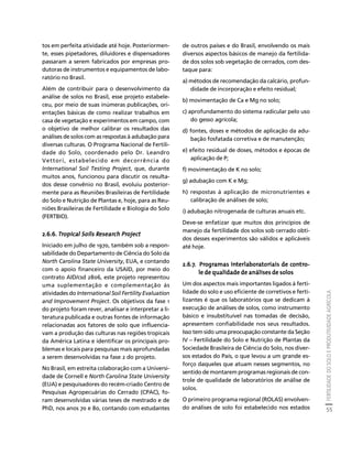FERTILIDADE DO SOLO E PRODUTIVIDADE AGRÍCOLA 
55 
Créditos Sumário Apresentação Home 
tos em perfeita atividade até hoje. Posteriormen-te, 
esses pipetadores, diluidores e dispensadores 
passaram a serem fabricados por empresas pro-dutoras 
de instrumentos e equipamentos de labo-ratório 
no Brasil. 
Além de contribuir para o desenvolvimento da 
análise de solos no Brasil, esse projeto estabele-ceu, 
por meio de suas inúmeras publicações, ori-entações 
básicas de como realizar trabalhos em 
casa de vegetação e experimentos em campo, com 
o objetivo de melhor calibrar os resultados das 
análises de solos com as respostas à adubação para 
diversas culturas. O Programa Nacional de Fertili-dade 
do Solo, coordenado pelo Dr. Leandro 
Vettori, estabelecido em decorrência do 
International Soil Testing Project, que, durante 
muitos anos, funcionou para discutir os resulta-dos 
desse convênio no Brasil, evoluiu posterior-mente 
para as Reuniões Brasileiras de Fertilidade 
do Solo e Nutrição de Plantas e, hoje, para as Reu-niões 
Brasileiras de Fertilidade e Biologia do Solo 
(FERTBIO). 
2.6.6. Tropical Soils Research Project 
Iniciado em julho de 1970, também sob a respon-sabilidade 
do Departamento de Ciência do Solo da 
North Carolina State University, EUA, e contando 
com o apoio financeiro da USAID, por meio do 
contrato AID/csd 2806, este projeto representou 
uma suplementação e complementação às 
atividades do International Soil Fertility Evaluation 
and Improvement Project. Os objetivos da fase 1 
do projeto foram rever, analisar e interpretar a li-teratura 
publicada e outras fontes de informação 
relacionadas aos fatores de solo que influencia-vam 
a produção das culturas nas regiões tropicais 
da América Latina e identificar os principais pro-blemas 
e locais para pesquisas mais aprofundadas 
a serem desenvolvidas na fase 2 do projeto. 
No Brasil, em estreita colaboração com a Universi-dade 
de Cornell e North Carolina State University 
(EUA) e pesquisadores do recém-criado Centro de 
Pesquisas Agropecuárias do Cerrado (CPAC), fo-ram 
desenvolvidas várias teses de mestrado e de 
PhD, nos anos 70 e 80, contando com estudantes 
de outros países e do Brasil, envolvendo os mais 
diversos aspectos básicos de manejo da fertilida-de 
dos solos sob vegetação de cerrados, com des-taque 
para: 
a) métodos de recomendação da calcário, profun-didade 
de incorporação e efeito residual; 
b) movimentação de Ca e Mg no solo; 
c) aprofundamento do sistema radicular pelo uso 
do gesso agrícola; 
d) fontes, doses e métodos de aplicação da adu-bação 
fosfatada corretiva e de manutenção; 
e) efeito residual de doses, métodos e épocas de 
aplicação de P; 
f) movimentação de K no solo; 
g) adubação com K e Mg; 
h) respostas à aplicação de micronutrientes e 
calibração de análises de solo; 
i) adubação nitrogenada de culturas anuais etc. 
Deve-se enfatizar que muitos dos princípios de 
manejo da fertilidade dos solos sob cerrado obti-dos 
desses experimentos são válidos e aplicáveis 
até hoje. 
2.6.7. Programas interlaboratoriais de contro-le 
de qualidade de análises de solos 
Um dos aspectos mais importantes ligados à ferti-lidade 
do solo e uso eficiente de corretivos e ferti-lizantes 
é que os laboratórios que se dedicam à 
execução de análises de solos, como instrumento 
básico e insubstituível nas tomadas de decisão, 
apresentem confiabilidade nos seus resultados. 
Isso tem sido uma preocupação constante da Seção 
IV – Fertilidade do Solo e Nutrição de Plantas da 
Sociedade Brasileira de Ciência do Solo, nos diver-sos 
estados do País, o que levou a um grande es-forço 
daqueles que atuam nesses segmentos, no 
sentido de montarem programas regionais de con-trole 
de qualidade de laboratórios de análise de 
solos. 
O primeiro programa regional (ROLAS) envolven-do 
análises de solo foi estabelecido nos estados 
 