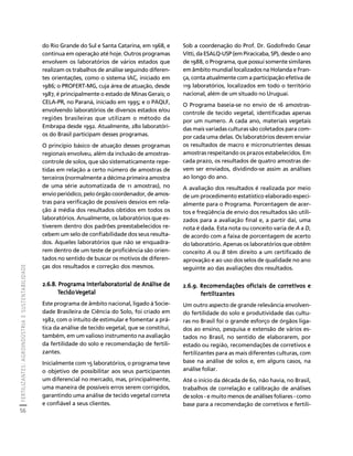 FERTILIZANTES: AGROINDÚSTRIA E SUSTENTABILIDADE 
56 
Créditos Sumário Apresentação Home 
Sob a coordenação do Prof. Dr. Godofredo Cesar 
Vitti, da ESALQ-USP (em Piracicaba, SP), desde o ano 
de 1988, o Programa, que possui somente similares 
em âmbito mundial localizados na Holanda e Fran-ça, 
conta atualmente com a participação efetiva de 
119 laboratórios, localizados em todo o território 
nacional, além de um situado no Uruguai. 
O Programa baseia-se no envio de 16 amostras-controle 
de tecido vegetal, identificadas apenas 
por um numero. A cada ano, materiais vegetais 
das mais variadas culturas são coletados para com-por 
cada uma delas. Os laboratórios devem enviar 
os resultados de macro e micronutrientes dessas 
amostras respeitando os prazos estabelecidos. Em 
cada prazo, os resultados de quatro amostras de-vem 
ser enviados, dividindo-se assim as análises 
ao longo do ano. 
A avaliação dos resultados é realizada por meio 
de um procedimento estatístico elaborado especi-almente 
para o Programa. Porcentagem de acer-tos 
e freqüência de envio dos resultados são utili-zados 
para a avaliação final e, a partir daí, uma 
nota é dada. Esta nota ou conceito varia de A a D, 
de acordo com a faixa de porcentagem de acerto 
do laboratório. Apenas os laboratórios que obtêm 
conceito A ou B têm direito a um certificado de 
aprovação e ao uso dos selos de qualidade no ano 
seguinte ao das avaliações dos resultados. 
2.6.9. Recomendações oficiais de corretivos e 
fertilizantes 
Um outro aspecto de grande relevância envolven-do 
fertilidade do solo e produtividade das cultu-ras 
no Brasil foi o grande esforço de órgãos liga-dos 
ao ensino, pesquisa e extensão de vários es-tados 
no Brasil, no sentido de elaborarem, por 
estado ou região, recomendações de corretivos e 
fertilizantes para as mais diferentes culturas, com 
base na análise de solos e, em alguns casos, na 
análise foliar. 
Até o início da década de 60, não havia, no Brasil, 
trabalhos de correlação e calibração de análises 
de solos - e muito menos de análises foliares - como 
base para a recomendação de corretivos e fertili-do 
Rio Grande do Sul e Santa Catarina, em 1968, e 
continua em operação até hoje. Outros programas 
envolvem os laboratórios de vários estados que 
realizam os trabalhos de análise seguindo diferen-tes 
orientações, como o sistema IAC, iniciado em 
1986; o PROFERT-MG, cuja área de atuação, desde 
1987, é principalmente o estado de Minas Gerais; o 
CELA-PR, no Paraná, iniciado em 1995; e o PAQLF, 
envolvendo laboratórios de diversos estados e/ou 
regiões brasileiras que utilizam o método da 
Embrapa desde 1992. Atualmente, 280 laboratóri-os 
do Brasil participam desses programas. 
O princípio básico de atuação desses programas 
regionais envolveu, além da inclusão de amostras-controle 
de solos, que são sistematicamente repe-tidas 
em relação a certo número de amostras de 
terceiros (normalmente a décima primeira amostra 
de uma série automatizada de 11 amostras), no 
envio periódico, pelo órgão coordenador, de amos-tras 
para verificação de possíveis desvios em rela-ção 
à média dos resultados obtidos em todos os 
laboratórios. Anualmente, os laboratórios que es-tiverem 
dentro dos padrões preestabelecidos re-cebem 
um selo de confiabilidade dos seus resulta-dos. 
Aqueles laboratórios que não se enquadra-rem 
dentro de um teste de proficiência são orien-tados 
no sentido de buscar os motivos de diferen-ças 
dos resultados e correção dos mesmos. 
2.6.8. Programa Interlaboratorial de Análise de 
Tecido Vegetal 
Este programa de âmbito nacional, ligado à Socie-dade 
Brasileira de Ciência do Solo, foi criado em 
1982, com o intuito de estimular e fomentar a prá-tica 
da análise de tecido vegetal, que se constitui, 
também, em um valioso instrumento na avaliação 
da fertilidade do solo e recomendação de fertili-zantes. 
Inicialmente com 15 laboratórios, o programa teve 
o objetivo de possibilitar aos seus participantes 
um diferencial no mercado, mas, principalmente, 
uma maneira de possíveis erros serem corrigidos, 
garantindo uma análise de tecido vegetal correta 
e confiável a seus clientes. 
 