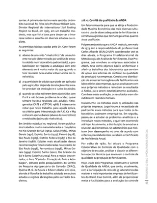 FERTILIDADE DO SOLO E PRODUTIVIDADE AGRÍCOLA 
57 
Créditos Sumário Apresentação Home 
zantes. A primeira tentativa neste sentido, de âm-bito 
nacional, foi feita pelo Professor Robert Cate, 
Diretor Regional do International Soil Testing 
Project no Brasil, em 1965, em um trabalho mo-desto, 
mas que foi a base para despertar o inte-resse 
sobre o assunto em diversos estados ou re-giões. 
As premissas básicas usadas pelo Dr. Cate foram 
as seguintes: 
1) abaixo de um certo “nível crítico” de um nutri-ente 
no solo (determinado por análise de amos-tra 
obtida num laboratório padronizado), a pro-babilidade 
de resposta à adubação com este 
elemento será muito maior do que quando o 
teor revelado pela análise estiver acima do ní-vel 
crítico; 
2) a quantidade de adubo que pode ser aplicada 
pelo agricultor depende da relação entre o va-lor 
provável da produção e o custo do adubo; 
3) quando os solos estiverem bem abastecidos com 
P e K e não houver problema de acidez, quase 
sempre haverá resposta aos adubos nitro-genados 
(CATE e VETTORI, 1968). É interessante 
notar que neste trabalho, para aquela época, 
os critérios para interpretação de P, K, Ca + Mg 
e Al eram apenas baixos (abaixo do nível crítico) 
e médio/alto (acima do nível crítico). 
Em âmbito estadual ou regional, foram publica-dos 
trabalhos muito mais elaborados e completos 
no Rio Grande do Sul (1969), Goiás (1970), Minas 
Gerais (1971), Espírito Santo (1977), Paraná (1978), 
São Paulo (1985), Distrito Federal (1987) e Rio de 
Janeiro (1988). Edições mais atualizadas dessas 
recomendações foram elaboradas nos estados de 
São Paulo (1996), Pernambuco (1998), Minas Ge-rais 
(1999), Espírito Santo (2001), Rio Grande do 
Sul e Santa Catarina (2004). Para a região dos cer-rados, 
o livro “Cerrado: Correção do Solo e Adu-bação”, 
editado pelos pesquisadores do Centro 
de Pesquisa Agropecuária do Cerrado (CPAC), 
Djalma M. G. de Souza e Edson Lobato, em 2002, 
atende à filosofia de trabalho adotada em outros 
estados e regiões abrangidas pelos cerrados bra-sileiros. 
2.6.10. Comitê de qualidade da ANDA 
Um fator relevante para que se atinja a Produtivi-dade 
Máxima Econômica das mais diversas cultu-ras 
é o uso de doses adequadas de fertilizantes e 
corretivos agrícolas que tenham garantias quanto 
à sua qualidade. 
Foi pensando nisto que a ANDA instituiu, em maio 
de 1973, sob a responsabilidade do professor José 
Carlos Alcarde (ESALQ-USP), coordenador até os 
dias atuais, o Programa Interlaboratorial de 
Metodologia de Análise de Fertilizantes. Esse Pro-grama, 
que envolveu as empresas associadas à 
ANDA, teve como objetivo básico uniformizar e 
aferir os trabalhos dos laboratórios que serviam 
de apoio aos sistemas de controle da qualidade 
da produção nas empresas. Consistia na distribui-ção 
de amostras homogêneas de fertilizantes aos 
laboratórios das empresas, que as analisavam com 
seus próprios métodos e remetiam os resultados 
à ANDA, para serem estatisticamente avaliados. 
Com base nessa avaliação, os resultados eram dis-cutidos 
em reuniões mensais. 
Inicialmente, os métodos eram os utilizados nas 
próprias empresas. Logo houve a necessidade de 
padronizar esses métodos para que todos os la-boratórios 
pudessem empregá-los. Em seguida, 
passou-se a estudar os problemas analíticos e a 
introduzir novos métodos, o que vem ocorrendo 
até hoje. Atualmente, a distribuição de amostras e 
reuniões são bimestrais. Os laboratórios que mos-tram 
bom desempenho no ano, de acordo com 
critérios preestabelecidos, recebem o Certificado 
de Proficiência Anual. 
Por volta de 1980, foi criado o Programa 
Colaborativo de Controle de Qualidade com o 
objetivo de estudar, analisar e discutir os diferen-tes 
aspectos técnicos que envolvem o controle da 
qualidade da produção de fertilizantes. 
Hoje, esses dois Programas constituem o Comitê 
de Qualidade da ANDA, que conta, atualmente, 
com a participação de cerca de 55 laboratórios das 
maiores e mais importantes empresas de fertilizan-tes 
do Brasil. Esse Comitê, além de proporcionar 
meios e facilidades para a avaliação do controle 
 