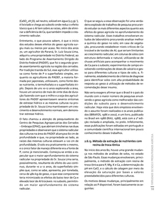 FERTILIDADE DO SOLO E PRODUTIVIDADE AGRÍCOLA 
59 
Créditos Sumário Apresentação Home 
(CaSO4.2H2O), sal neutro, solúvel em água (2,5 gL-1), 
é lixiviado e chega ao subsolo onde reduz o efeito 
tóxico que o Al tem sobre as raízes, além de elimi-nar 
a deficiência de Ca, que também impede o cres-cimento 
radicular. 
Entretanto, o que poucos sabem, é que o início 
dos estudos desses efeitos do gesso agrícola sur-giu 
mais ou menos por acaso. No início dos anos 
70, um agricultor do Paraná, Sr. Luiz Souza Lima, 
adquiriu uma propriedade no Distrito Federal, ao 
lado do Programa de Assentamento Dirigido do 
Distrito Federal (PADEF), que foi o segundo gran-de 
assentamento agrícola na região dos cerrados. 
Por tradição trazida do Sul, esse agricultor utiliza-va 
como fonte de P o superfosfato simples, en-quanto 
os agricultores do PADEF, a maioria for-mada 
por japoneses, utilizavam, como fonte des-se 
nutriente, o termofosfato e o superfosfato tri-plo. 
Depois de uns 10-12 anos explorando a área, 
houve um veranico de mais de vinte dias de dura-ção 
fazendo com que o milho e a soja dos agricul-tores 
do PADEF apresentassem severos sintomas 
de estresse hídrico e as mesmas culturas na pro-priedade 
do Sr. Souza Lima mantivessem um cres-cimento 
e desenvolvimento normais, sem demons-trar 
estresse hídrico. 
O fato chamou a atenção de pesquisadores do 
Centro de Pesquisas Agropecuárias dos Cerrados 
– Embrapa (CPAC), que abriram trincheiras nas duas 
propriedades e observaram que o sistema radicular 
das culturas na área do PADEF alcançava 60 cm de 
profundidade e que, na propriedade ao lado, as 
raízes das mesmas culturas estavam a 120 cm de 
profundidade. O solo era praticamente o mesmo, 
e o único fator de manejo diferente era a fonte de 
P, como já mencionado. Começou-se então a es-pecular 
que o maior aprofundamento do sistema 
radicular na propriedade do Sr. Souza Lima seria, 
possivelmente, resultante do efeito do uso contí-nuo, 
durante 10 a 12 anos, do superfosfato sim-ples 
que, como se sabe, apresenta, por tonelada, 
cerca de 480 kg de gesso, e que esse componente 
teria minimizado os efeitos do baixo teor de Ca e 
elevado teor de Al trocáveis no subsolo, permitin-do 
um maior aprofundamento do sistema 
radicular. 
O que se seguiu a essa observação foi uma verda-deira 
explosão de trabalhos de pesquisa procuran-do 
estudar os mais diferentes aspectos quanto aos 
efeitos do gesso agrícola no aprofundamento do 
sistema radicular. Esses trabalhos envolveram es-tudos 
de laboratório procurando analisar melhor 
a química do gesso no solo; em casa de vegeta-ção, 
procurando estabelecer níveis críticos de Ca 
trocável e de toxidez de Al, que seriam limitantes 
ao crescimento radicular; em colunas de solos com 
estrutura deformada e natural, utilizando-se de 
chuvas artificiais para acompanhar o movimento 
de Ca para o subsolo; experimentos de campo en-volvendo 
combinações de doses de calcário e ges-so 
para diferentes culturas e tipos de solo; e, fi-nalmente, 
estabelecimento de critérios de diagnose 
para identificar solos com alta probabilidade de 
resposta ao gesso à utilização de métodos de re-comendação 
desse insumo. 
Não seria exagero afirmar que o Brasil é o país do 
mundo com o maior número de pesquisas envol-vendo 
o gesso agrícola como melhorador das con-dições 
do subsolo para o desenvolvimento 
radicular. Haja vista que dois simpósios envolven-do 
o assunto foram realizados e os anais publica-dos 
(IBRAFOS, 1986 e 2002), e um livro, publicado 
no Brasil em 1988 (RAIJ, 1988), está com a 2ª edi-ção 
revisada e ampliada, no prelo. Infelizmente, 
essas publicações foram editadas em português e 
a comunidade científica internacional tem pouco 
conhecimento desses trabalhos. 
2.6.13. Método de extração de nutrientes com 
resina de troca iônica 
No início dos anos 80, houve uma grande mudan-ça 
nos métodos de análises de solos, no estado 
de São Paulo. Essas mudanças envolveram, princi-palmente, 
o método de extração com resina de 
troca iônica para P, Mg, K e Ca, a determinação do 
pH em CaCl2 e o cálculo de calagem por meio da 
elevação da saturação por bases a valores 
preestabelecidos para diferentes culturas. 
Os motivos dessas mudanças, principalmente em 
relação ao P disponível, foram basicamente os se-guintes: 
 