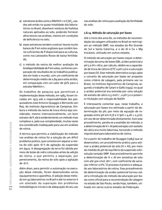 FERTILIZANTES: AGROINDÚSTRIA E SUSTENTABILIDADE 
60 
Créditos Sumário Apresentação Home 
a) extratores ácidos como o Mehlich-1 e H2SO4, usa-dos 
até então na quase totalidade dos labora-tórios 
no Brasil, dissolvem resíduos de fosfatos 
naturais aplicados ao solo, podendo fornecer 
altos teores nas análises, mesmo em condições 
de deficiência no solo; 
b) esses extratores tendem a extrair teores muito 
baixos de P em solos argilosos que contêm teo-res 
suficientes de P disponível para as culturas, 
como nos Latossolos Roxos de baixa fertilida-de; 
c) o método da resina dá melhor avaliação da 
biodisponibilidade de P em solos, conforme com-paração 
de resultados de 70 trabalhos publica-dos 
em todo o mundo, com um coeficiente de 
determinação médio de 0,84 para solos ácidos, 
em comparação com um valor de 56% para o 
extrator Mehlich-1. 
Os trabalhos de pesquisa que permitiram a 
implementação desse método, em 1983, foram ini-ciados 
em 1973 sob a responsabilidade dos pes-quisadores 
José Antonio Quaggio e Bernardo van 
Raij, do Instituto Agronômico de Campinas. Em-bora 
o método da resina de troca iônica seja con-siderado, 
mesmo internacionalmente, um bom 
extrator de P, ele é evidentemente um método mais 
complexo e, pela sua complexidade, muitas vezes 
era considerado inadequado para uso em análises 
de rotina. 
A técnica que permitiu a viabilização do método 
nas análises de rotina foi a solução de um difícil 
problema prático, que consistia em separar a resi-na 
do solo após 16 h de agitação da suspensão 
em água. A desagregação da terra foi obtida por 
meio de bolas de vidro colocadas antes da adição 
da resina, o que permitiu a separação, por 
peneiramento, da resina do solo após a agitação 
de 16 h. 
Além disso, para permitir a automação na execu-ção 
desse método, foram desenvolvidos vários 
equipamentos e aparelhos. A adoção desse méto-do 
em 93 laboratórios no Brasil e até no exterior é 
um atestado da superação dos problemas 
metodológicos iniciais e da adequação do seu uso 
nas análises de rotina para avaliação da fertilidade 
do solo. 
2.6.14. Método de saturação por bases 
Até o início dos anos 80, os métodos de recomen-dação 
da calagem utilizados no Brasil se restringi-am 
ao método SMP, nos estados do Rio Grande 
do Sul e Santa Catarina, e o do Al e Ca + Mg 
trocáveis, utilizado em outros estados. 
O método da saturação por bases requer a deter-minação 
da soma de bases (SB), acidez potencial a 
pH 7,0 (H + Al) e, por cálculo, obtêm-se a capacida-de 
de troca de cátions (CTC a pH 7,0) e a saturação 
por bases (V). Esse método alternativo surgiu após 
o conceito de saturação por bases ser proposto 
como critério de calagem, pela primeira vez no 
Brasil, no Instituto Agronômico de Campinas, se-gundo 
o trabalho de Catani e Gallo (1955), no qual 
a acidez potencial era extraída por uma solução 
de acetato de cálcio 0,5 mol L-1, a pH 7,0 e posteri-or 
titulação com solução de NaOH. 
É interessante comentar que, nesse trabalho, a 
saturação por bases era estimada a partir da de-terminação 
do pH, por meio da equação de re-gressão 
entre pH em H2O e V (pH = 4,28 + 0,31V), 
em vez de ser determinada diretamente. Com esse 
procedimento, perdia-se a exatidão do método, e 
a determinação de H + Al pela extração com acetato 
de cálcio era muito laboriosa, tornando o método 
impraticável para laboratórios de rotina. 
Foi a partir do trabalho de Quaggio (1983) que se 
desenvolveu um procedimento prático para esti-mar 
a acidez potencial do solo (H + Al), por meio 
da medida do pH de equilíbrio da suspensão solo-solução 
tampão SMP. Esse procedimento permite 
a determinação de H + Al em amostras de solo 
com até 300 cmol 
c 
dm-3, com coeficiente de varia-ção 
inferior a 6%. O processo é prático e adequa-do 
aos laboratórios de rotina. Esse procedimento 
de determinação da acidez potencial tornou viá-vel 
a introdução do método da saturação por ba-ses 
como oficial para a recomendação de calagem 
no estado de São Paulo, sendo hoje, também, uti-lizado 
em vários outros estados da Federação. 
 