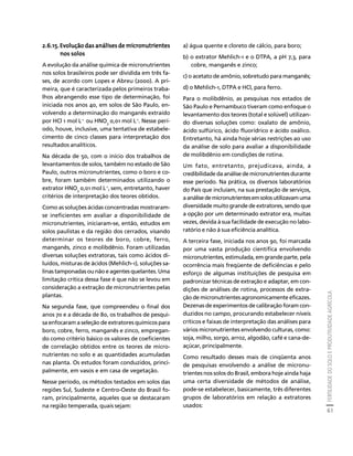 FERTILIDADE DO SOLO E PRODUTIVIDADE AGRÍCOLA 
61 
Créditos Sumário Apresentação Home 
2.6.15. Evolução das análises de micronutrientes 
nos solos 
A evolução da análise química de micronutrientes 
nos solos brasileiros pode ser dividida em três fa-ses, 
de acordo com Lopes e Abreu (2000). A pri-meira, 
que é caracterizada pelos primeiros traba-lhos 
abrangendo esse tipo de determinação, foi 
iniciada nos anos 40, em solos de São Paulo, en-volvendo 
a determinação do manganês extraído 
por HCl 1 mol L-1 ou HNO3 0,01 mol L-1. Nesse perí-odo, 
houve, inclusive, uma tentativa de estabele-cimento 
de cinco classes para interpretação dos 
resultados analíticos. 
Na década de 50, com o início dos trabalhos de 
levantamentos de solos, também no estado de São 
Paulo, outros micronutrientes, como o boro e co-bre, 
foram também determinados utilizando o 
extrator HNO3 0,01 mol L-1, sem, entretanto, haver 
critérios de interpretação dos teores obtidos. 
Como as soluções ácidas concentradas mostraram-se 
ineficientes em avaliar a disponibilidade de 
micronutrientes, iniciaram-se, então, estudos em 
solos paulistas e da região dos cerrados, visando 
determinar os teores de boro, cobre, ferro, 
manganês, zinco e molibdênio. Foram utilizadas 
diversas soluções extratoras, tais como ácidos di-luídos, 
misturas de ácidos (Mehlich-1), soluções sa-linas 
tamponadas ou não e agentes quelantes. Uma 
limitação crítica dessa fase é que não se levou em 
consideração a extração de micronutrientes pelas 
plantas. 
Na segunda fase, que compreendeu o final dos 
anos 70 e a década de 80, os trabalhos de pesqui-sa 
enfocaram a seleção de extratores químicos para 
boro, cobre, ferro, manganês e zinco, empregan-do 
como critério básico os valores de coeficientes 
de correlação obtidos entre os teores de micro-nutrientes 
no solo e as quantidades acumuladas 
nas planta. Os estudos foram conduzidos, princi-palmente, 
em vasos e em casa de vegetação. 
Nesse período, os métodos testados em solos das 
regiões Sul, Sudeste e Centro-Oeste do Brasil fo-ram, 
principalmente, aqueles que se destacaram 
na região temperada, quais sejam: 
a) água quente e cloreto de cálcio, para boro; 
b) o extrator Mehlich-1 e o DTPA, a pH 7,3, para 
cobre, manganês e zinco; 
c) o acetato de amônio, sobretudo para manganês; 
d) o Mehlich-1, DTPA e HCl, para ferro. 
Para o molibdênio, as pesquisas nos estados de 
São Paulo e Pernambuco tiveram como enfoque o 
levantamento dos teores (total e solúvel) utilizan-do 
diversas soluções como: oxalato de amônio, 
ácido sulfúrico, ácido fluorídrico e ácido oxálico. 
Entretanto, há ainda hoje sérias restrições ao uso 
da análise de solo para avaliar a disponibilidade 
de molibdênio em condições de rotina. 
Um fato, entretanto, prejudicava, ainda, a 
credibilidade da análise de micronutrientes durante 
esse período. Na prática, os diversos laboratórios 
do País que incluíam, na sua prestação de serviços, 
a análise de micronutrientes em solos utilizavam uma 
diversidade muito grande de extratores, sendo que 
a opção por um determinado extrator era, muitas 
vezes, devida à sua facilidade de execução no labo-ratório 
e não à sua eficiência analítica. 
A terceira fase, iniciada nos anos 90, foi marcada 
por uma vasta produção científica envolvendo 
micronutrientes, estimulada, em grande parte, pela 
ocorrência mais freqüente de deficiências e pelo 
esforço de algumas instituições de pesquisa em 
padronizar técnicas de extração e adaptar, em con-dições 
de análises de rotina, processos de extra-ção 
de micronutrientes agronomicamente eficazes. 
Dezenas de experimentos de calibração foram con-duzidos 
no campo, procurando estabelecer níveis 
críticos e faixas de interpretação das análises para 
vários micronutrientes envolvendo culturas, como: 
soja, milho, sorgo, arroz, algodão, café e cana-de-açúcar, 
principalmente. 
Como resultado desses mais de cinqüenta anos 
de pesquisas envolvendo a análise de micronu-trientes 
nos solos do Brasil, embora hoje ainda haja 
uma certa diversidade de métodos de análise, 
pode-se estabelecer, basicamente, três diferentes 
grupos de laboratórios em relação a extratores 
usados: 
 