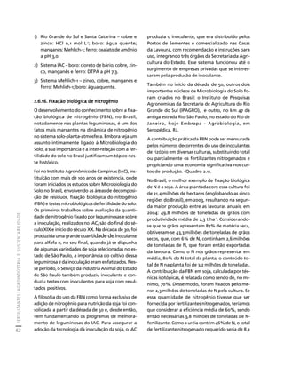 FERTILIZANTES: AGROINDÚSTRIA E SUSTENTABILIDADE 
62 
Créditos Sumário Apresentação Home 
1) Rio Grande do Sul e Santa Catarina – cobre e 
zinco: HCl 0,1 mol L-1; boro: água quente; 
manganês: Mehlich-1; ferro: oxalato de amônio 
a pH 3,0. 
2) Sistema IAC – boro: cloreto de bário; cobre, zin-co, 
manganês e ferro: DTPA a pH 7,3. 
3) Sistema Mehlich-1 – zinco, cobre, manganês e 
ferro: Mehlich-1; boro: água quente. 
2.6.16. Fixação biológica de nitrogênio 
O desenvolvimento do conhecimento sobre a fixa-ção 
biológica de nitrogênio (FBN), no Brasil, 
notadamente nas plantas leguminosas, é um dos 
fatos mais marcantes na dinâmica de nitrogênio 
no sistema solo-planta-atmosfera. Embora seja um 
assunto intimamente ligado à Microbiologia do 
Solo, a sua importância e a inter-relação com a fer-tilidade 
do solo no Brasil justificam um tópico nes-te 
histórico. 
Foi no Instituto Agronômico de Campinas (IAC), ins-tituição 
com mais de 100 anos de existência, onde 
foram iniciados os estudos sobre Microbiologia do 
Solo no Brasil, envolvendo as áreas de decomposi-ção 
de resíduos, fixação biológica do nitrogênio 
(FBN) e testes microbiológicos de fertilidade do solo. 
Os primeiros trabalhos sobre avaliação da quanti-dade 
de nitrogênio fixado por leguminosas e sobre 
a inoculação, realizados no IAC, são do final do sé-culo 
XIX e início do século XX. Na década de 30, foi 
produzida uma grande quantidade de inoculante 
para alfafa e, no seu final, quando já se dispunha 
de algumas variedades de soja selecionadas no es-tado 
de São Paulo, a importância do cultivo dessa 
leguminosa e da inoculação eram enfatizados. Nes-se 
período, o Serviço da Indústria Animal do Estado 
de São Paulo também produziu inoculante e con-duziu 
testes com inoculantes para soja com resul-tados 
positivos. 
A filosofia do uso da FBN como forma exclusiva de 
adição de nitrogênio para nutrição da soja foi con-solidada 
a partir da década de 50 e, desde então, 
vem fundamentando os programas de melhora-mento 
de leguminosas do IAC. Para assegurar a 
adoção da tecnologia da inoculação da soja, o IAC 
produzia o inoculante, que era distribuído pelos 
Postos de Sementes e comercializado nas Casas 
da Lavoura, com recomendação e instruções para 
uso, integrando três órgãos da Secretaria da Agri-cultura 
do Estado. Esse sistema funcionou até o 
surgimento de empresas privadas que se interes-saram 
pela produção de inoculante. 
Também no início da década de 50, outros dois 
importantes núcleos de Microbiologia do Solo fo-ram 
criados no Brasil: o Instituto de Pesquisas 
Agronômicas da Secretaria de Agricultura do Rio 
Grande do Sul (IPAGRO), e outro, no km 47 da 
antiga estrada Rio-São Paulo, no estado do Rio de 
Janeiro, hoje Embrapa - Agrobiologia, em 
Seropédica, RJ. 
A contribuição prática da FBN pode ser mensurada 
pelos números decorrentes do uso de inoculantes 
de rizóbio em diversas culturas, substituindo total 
ou parcialmente os fertilizantes nitrogenados e 
propiciando uma economia significativa nos cus-tos 
de produção. (Quadro 2.1). 
No Brasil, o melhor exemplo de fixação biológica 
de N é a soja. A área plantada com essa cultura foi 
de 21,4 milhões de hectares (englobando as cinco 
regiões do Brasil), em 2003, resultando na segun-da 
maior produção entre as lavouras anuais, em 
2004: 49,8 milhões de toneladas de grãos com 
produtividade média de 2,3 t ha-1. Considerando-se 
que os grãos apresentam 87% de matéria seca, 
obtiveram-se 43,3 milhões de toneladas de grãos 
secos, que, com 6% de N, continham 2,6 milhões 
de toneladas de N, que foram então exportadas 
da lavoura. Como o N nos grãos representa, em 
média, 80% do N total da planta, o conteúdo to-tal 
de N na planta foi de 3,2 milhões de toneladas. 
A contribuição da FBN em soja, calculada por téc-nicas 
isotópicas, é relatada como sendo de, no mí-nimo, 
70%. Desse modo, foram fixados pelo me-nos 
2,3 milhões de toneladas de N pela cultura. Se 
essa quantidade de nitrogênio tivesse que ser 
fornecida por fertilizantes nitrogenados, teríamos 
que considerar a eficiência média de 60%, sendo 
então necessárias 3,8 milhões de toneladas de N-fertilizante. 
Como a uréia contém 46% de N, o total 
de fertilizante nitrogenado requerido seria de 8,2 
 