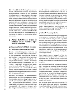 FERTILIZANTES: AGROINDÚSTRIA E SUSTENTABILIDADE 
64 
Créditos Sumário Apresentação Home 
Döbereiner. O Dr. Jardim Freire, pelas suas contri-buições 
na formação de vários dos pesquisadores 
e professores que trabalham na área, pelas suas 
contribuições para a implantação da indústria de 
inoculantes no Brasil e pela implantação e coorde-nação 
do Centro de Recursos Microbiológicos para 
a América Latina (MIRCEN). A Dra. Döbereiner, pela 
sua importante contribuição para o conhecimento 
da interação de microrganismos diazotróficos na 
rizosfera de gramíneas, com estudos iniciados na 
década de 50, que tiveram repercussão internaci-onal, 
consolidando sua liderança mundial nesse 
assunto, além de sua contribuição na formação 
de vários pesquisadores da Embrapa e de outras 
instituições no Brasil e em outros países latino-americanos. 
3. Manejo da fertilidade do solo no 
contexto atual e futuro da agri-cultura 
brasileira 
3.1. Causas da baixa fertilidade dos solos 
3.1.1. Importância do solo nos ecossistemas 
O solo, o principal meio para o crescimento das 
plantas, é uma camada de material biologicamen-te 
ativo, resultante de transformações complexas 
que envolvem: o intemperismo de rochas e mine-rais, 
a ciclagem de nutrientes e a produção e de-composição 
de biomassa. Uma boa condição de 
funcionamento do solo é fundamental para ga-rantir 
a capacidade produtiva dos agro-ecossistemas. 
Uma boa qualidade do solo é im-portante 
também para a preservação de outros 
serviços ambientais essenciais, incluindo o fluxo e 
a qualidade da água, a biodiversidade e o equilí-brio 
de gases atmosféricos. 
A presença de nutrientes é um dos aspectos fun-damentais 
que garantem a boa qualidade dos so-los 
e o seu bom uso e manejo, principalmente no 
caso de agroecossistemas. Em ecossistemas nati-vos, 
a ciclagem natural de nutrientes é a grande 
responsável pela manutenção do bom funciona-mento 
do solo e do ecossistema como um todo. 
Essa ciclagem é fundamental para manter o esto-que 
de nutrientes nos ecossistemas naturais, evi-tando 
a perda da fertilidade natural do solo. O 
relatório do biênio 2000-2001 do World Resources 
Institute revela que os agroecossistemas cobrem 
mais de um quarto da área global da terra e que 
quase três quartos desses agroecossistemas apre-sentam 
baixa fertilidade do solo, o que, aliado a 
condições de relevo íngreme, podem afetar sobre-maneira 
a produção agrícola (WRI, 2000). 
Mas, o que vem a ser um solo fértil? Todo solo 
fértil é necessariamente produtivo? Quais são as 
causas da baixa fertilidade dos solos? 
3.1.2. Solo fértil e solo produtivo 
As duas primeiras perguntas anteriores podem ser 
respondidas por meio de uma das definições do 
que venha a ser um solo produtivo, a qual é a 
seguinte: solo produtivo é um solo fértil, ou seja, 
que contém os nutrientes essenciais em quantida-des 
adequadas e balanceadas para o normal cres-cimento 
e desenvolvimento das plantas cultivadas 
e que apresenta ainda boas características físicas 
e biológicas, está livre de elementos tóxicos e en-contra- 
se em uma zona com fatores climáticos fa-voráveis 
(veja item 2). 
Nota-se, porém, que um solo pode ser fértil sem 
necessariamente ser produtivo. A fertilidade do 
solo pode advir de causas naturais ou ser criada 
através da adição de nutrientes aos solos durante 
o cultivo. 
Um ponto importante a ser considerado com rela-ção 
à fertilidade do solo e que tenta responder à 
última das três perguntas anteriores é que muitos 
solos não são naturalmente férteis e que mesmo 
aqueles férteis podem, sob manejo inadequado, 
transformar-se em solos de baixa fertilidade. 
Depreende-se, diante disso, que as causas da bai-xa 
fertilidade dos solos podem ser tanto naturais 
quanto antrópicas (devido ao manejo inadequado 
do solo pelo homem). 
Um estudo do World Resources Institute (WOOD 
et al., 2001) mostra que, dentre os aspectos ad-versos 
ligados à baixa fertilidade dos solos mundi-ais, 
a alta acidez (freqüentemente associada à 
 