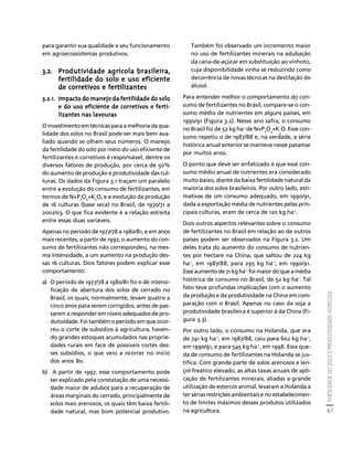 FERTILIDADE DO SOLO E PRODUTIVIDADE AGRÍCOLA 
67 
Créditos Sumário Apresentação Home 
para garantir sua qualidade e seu funcionamento 
em agroecossistemas produtivos. 
3.2. Produtividade agrícola brasileira, 
fertilidade do solo e uso eficiente 
de corretivos e fertilizantes 
3.2.1. Impacto do manejo da fertilidade do solo 
e do uso eficiente de corretivos e ferti-lizantes 
nas lavouras 
O investimento em técnicas para a melhoria da qua-lidade 
dos solos no Brasil pode ser mais bem ava-liado 
quando se olham seus números. O manejo 
da fertilidade do solo por meio do uso eficiente de 
fertilizantes e corretivos é responsável, dentre os 
diversos fatores de produção, por cerca de 50% 
do aumento de produção e produtividade das cul-turas. 
Os dados da Figura 3.1 traçam um paralelo 
entre a evolução do consumo de fertilizantes, em 
termos de N+P2O5+K2O, e a evolução da produção 
de 16 culturas (base seca) no Brasil, de 1970/71 a 
2002/03. O que fica evidente é a relação estreita 
entre essas duas variáveis. 
Apenas no período de 1977/78 a 1980/81, e em anos 
mais recentes, a partir de 1997, o aumento do con-sumo 
de fertilizantes não correspondeu, na mes-ma 
intensidade, a um aumento na produção des-sas 
16 culturas. Dois fatores podem explicar esse 
comportamento: 
a) O período de 1977/78 a 1980/81 foi o de intensi-ficação 
de abertura dos solos de cerrado no 
Brasil, os quais, normalmente, levam quatro a 
cinco anos para serem corrigidos, antes de pas-sarem 
a responder em níveis adequados de pro-dutividade. 
Foi também o período em que ocor-reu 
o corte de subsídios à agricultura, haven-do 
grandes estoques acumulados nas proprie-dades 
rurais em face de possíveis cortes des-ses 
subsídios, o que veio a ocorrer no início 
dos anos 80. 
b) A partir de 1997, esse comportamento pode 
ser explicado pela constatação de uma necessi-dade 
maior de adubos para a recuperação de 
áreas marginais do cerrado, principalmente de 
solos mais arenosos, os quais têm baixa fertili-dade 
natural, mas bom potencial produtivo. 
Também foi observado um incremento maior 
no uso de fertilizantes minerais na adubação 
da cana-de-açúcar em substituição ao vinhoto, 
cuja disponibilidade vinha se reduzindo como 
decorrência de novas técnicas na destilação do 
álcool. 
Para entender melhor o comportamento do con-sumo 
de fertilizantes no Brasil, compare-se o con-sumo 
médio de nutrientes em alguns países, em 
1990/91 (Figura 3.2). Nesse ano safra, o consumo 
no Brasil foi de 52 kg ha-1 de N+P2O5+K 
O. Esse con-sumo 
2 
repetiu o de 1987/88 e, na verdade, a série 
histórica anual anterior se manteve nesse patamar 
por muitos anos. 
O ponto que deve ser enfatizado é que esse con-sumo 
médio anual de nutrientes era considerado 
muito baixo, diante da baixa fertilidade natural da 
maioria dos solos brasileiros. Por outro lado, esti-mativas 
de um consumo adequado, em 1990/91, 
dada a exportação média de nutrientes pelas prin-cipais 
culturas, eram de cerca de 120 kg ha-1. 
Dois outros aspectos relevantes sobre o consumo 
de fertilizantes no Brasil em relação ao de outros 
países podem ser observados na Figura 3.2. Um 
deles trata do aumento do consumo de nutrien-tes 
por hectare na China, que saltou de 224 kg 
ha-1, em 1987/88, para 295 kg ha-1, em 1990/91. 
Esse aumento de 71 kg ha-1 foi maior do que a média 
histórica de consumo no Brasil, de 52 kg ha1. Tal 
fato teve profundas implicações com o aumento 
da produção e da produtividade na China em com-paração 
com o Brasil. Apenas no caso da soja a 
produtividade brasileira é superior à da China (Fi-gura 
3.3). 
Por outro lado, o consumo na Holanda, que era 
de 741 kg ha-1, em 1987/88, caiu para 602 kg ha-1, 
em 1990/91, e para 545 kg ha-1, em 1998. Essa que-da 
de consumo de fertilizantes na Holanda se jus-tifica. 
Com grande parte de solos arenosos e len-çol 
freático elevado, as altas taxas anuais de apli-cação 
de fertilizantes minerais, aliadas a grande 
utilização de estercos animal, levaram a Holanda a 
ter sérias restrições ambientais e no estabelecimen-to 
de limites máximos desses produtos utilizados 
na agricultura. 
 