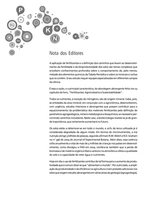 7 
Créditos Sumário Apresentação Home 
Nota dos Editores 
A aplicação de fertilizantes e a definição dos caminhos que levam ao desenvolvi-mento 
da fertilidade e da bioprodutividade dos solos são temas complexos que 
envolvem conhecimentos profundos sobre o comportamento de, pelo menos, 
metade dos elementos químicos da Tabela Periódica e sobre os minerais e rochas 
que os contêm. O seu estudo requer equipes especializadas em diferentes campos 
da ciência. 
É essa a razão, e a principal característica, da abordagem abrangente feita nos 25 
capítulos do livro, “Fertilizantes: Agroindústria e Sustentabilidade”. 
Todos os nutrientes, à exceção do nitrogênio, são de origem mineral. Cabe, pois, 
às entidades da área mineral, em conjunção com a agronômica, desenvolverem, 
com urgência, estudos intensivos e abrangentes que possam contribuir para o 
equacionamento da problemática dos materiais fertilizantes pela definição de 
parâmetros agrogeológicos, mínero-metalúrgicos e bioquímicos, se necessário per-correndo 
caminhos inovadores. Neste caso, a biotecnologia reveste-se já de gran-de 
importância, que certamente aumentará no futuro. 
Os solos estão a deteriorar-se em todo o mundo, e 20% da terra cultivada já é 
considerada degradada de algum modo. Em termos de micronutrientes, a má 
nutrição atinge 3 bilhões de pessoas, segundo afirmam R.M. Welch e R.D. Graham 
no no 396 de 2004 do Journal of Experimental Botany. Além disso, essa carência 
ceifa anualmente a vida de mais de 5 milhões de crianças nos países em desenvol-vimento, 
como divulgou a FAO em 2004. Lembra-se também que a perda de 
biomassa e de matéria orgânica libera carbono na atmosfera e afeta a qualidade 
do solo e a capacidade de reter água e nutrientes. 
Hoje em dia o uso de fertilizantes contribui de tal forma para o aumento da produ-tividade 
que é comum dizer-se que "alimentam o mundo". Por outro lado, a ampli-ação 
da produtividade e da eficiência na agricultura criam pressões adicionais nos 
solos que exigem estudos abrangentes em várias áreas da geologia (agrogeologia), 
 