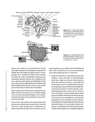 FERTILIZANTES: AGROINDÚSTRIA E SUSTENTABILIDADE 
74 
Créditos Sumário Apresentação Home 
Áustria Hungria Romênia Holanda Lituânia Itália Polônia Estônia 
sultou, sem dúvida, no reconhecimento do País 
como líder mundial em tecnologia de manejo da fer-tilidade 
dos solos ácidos da região tropical. A incor-poração 
de 10 milhões de hectares dos cerrados, 
formados por solos considerados marginais para 
exploração agrícola intensiva até a década de 60, 
com a decisiva participação da Fertilidade do Solo 
como ciência, foi considerada por Norman Bourlaug, 
Prêmio Nobel da Paz de 1970, como a maior revolu-ção 
verde de toda a história da humanidade. 
Mas é importante enfatizar que o papel da Fertili-dade 
do Solo transcende à pura e simples relação 
com o aumento da produtividade e com o desen-volvimento 
da agricultura brasileira, como anteri-ormente 
discutido. 
Para concluir este capítulo, são apresentados três 
pontos para reflexão que representam o reconhe-cimento 
a todos aqueles que se dedicaram ao 
desenvolvimento da agricultura brasileira, em es-pecial 
Grécia 
Ucrânia 
Bósnia 
Croácia 
Macedônia 
Islândia 
Iugoslávia 
Noruega 
Finlândia 
Suíça 
Bielo Rússia 
àqueles que se dedicaram à Fertilidade do 
Solo como instrumento do aumento sustentável 
da produtividade agrícola no nosso País: 
1) Aspectos ambientais: no período de 1970/71 até 
2003/04, mesmo estando as produtividades 
atuais para algumas culturas ainda longe do 
ponto de máximo econômico, a produção das 
16 principais culturas no Brasil (base seca) pas-sou 
de 49,6 para 190,7 milhões de toneladas (au-mento 
de 3,8 vezes); no mesmo período, a pro-dutividade 
passou de 1,4 para 3,3 t ha-1 (aumen-to 
de 2,6 vezes) e a área cultivada passou de 38 
para 57,6 milhões de hectares (aumento de ape-nas 
1,5 vez). Como conseqüência, o aumento da 
produção foi muito mais pelo aumento da pro-dutividade 
do que pela simples expansão da área 
cultivada (Figura 4.1). Esses dados indicam ain-da 
que, se estivéssemos produzindo hoje (190,7 
milhões de toneladas) com as produtividades de 
Tchecoslováquia 
França 
Irlanda 
Bélgica 
Albânia 
Portugal 
Espanha Bulgária 
Reino Unido 
Alemanha 
Letônia 
Dinamarca 
Suécia 
Figura 3.14 - A área agricultável 
do Brasil (550 milhões de ha) em 
comparação com a área total de 
32 países da Europa. [Fonte: 
Lopes et al., 2003.] 
Figura 3.15 - Comparação da área 
do Mato Grosso no Brasil com o 
cinturão do milho nos EUA. [Fon-te: 
Lopes et al., 2003.] 
 