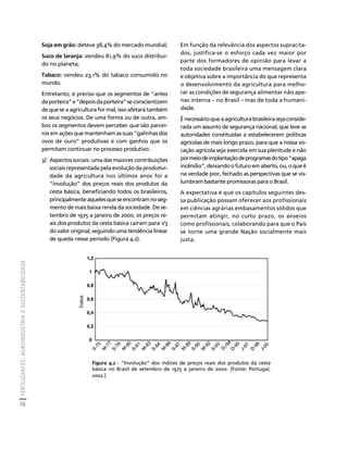 FERTILIZANTES: AGROINDÚSTRIA E SUSTENTABILIDADE 
76 
Créditos Sumário Apresentação Home 
Soja em grão: deteve 38,4% do mercado mundial; 
Suco de laranja: vendeu 81,9% do suco distribuí-do 
no planeta; 
Tabaco: vendeu 23,1% do tabaco consumido no 
mundo. 
Entretanto, é preciso que os segmentos de “antes 
da porteira” e “depois da porteira” se conscientizem 
de que se a agricultura for mal, isso afetará também 
os seus negócios. De uma forma ou de outra, am-bos 
os segmentos devem perceber que são parcei-ros 
em ações que mantenham as suas “galinhas dos 
ovos de ouro” produtivas e com ganhos que os 
permitam continuar no processo produtivo. 
3) Aspectos sociais: uma das maiores contribuições 
sociais representada pela evolução da produtivi-dade 
da agricultura nos últimos anos foi a 
“involução” dos preços reais dos produtos da 
cesta básica, beneficiando todos os brasileiros, 
principalmente aqueles que se encontram no seg-mento 
de mais baixa renda da sociedade. De se-tembro 
de 1975 a janeiro de 2000, os preços re-ais 
dos produtos da cesta básica caíram para 1/3 
do valor original, seguindo uma tendência linear 
de queda nesse período (Figura 4.2). 
Em função da relevância dos aspectos supracita-dos, 
justifica-se o esforço cada vez maior por 
parte dos formadores de opinião para levar a 
toda sociedade brasileira uma mensagem clara 
e objetiva sobre a importância do que representa 
o desenvolvimento da agricultura para melho-rar 
as condições de segurança alimentar não ape-nas 
interna – no Brasil – mas de toda a humani-dade. 
É necessário que a agricultura brasileira seja conside-rada 
um assunto de segurança nacional, que leve as 
autoridades constituídas a estabelecerem políticas 
agrícolas de mais longo prazo, para que a nossa vo-cação 
agrícola seja exercida em sua plenitude e não 
por meio de implantação de programas do tipo “apaga 
incêndio”, deixando o futuro em aberto, ou, o que é 
na verdade pior, fechado as perspectivas que se vis-lumbram 
bastante promissoras para o Brasil. 
A expectativa é que os capítulos seguintes des-sa 
publicação possam oferecer aos profissionais 
em ciências agrárias embasamentos sólidos que 
permitam atingir, no curto prazo, os anseios 
como profissionais, colaborando para que o País 
se torne uma grande Nação socialmente mais 
justa. 
1,2 
1 
0,8 
0,6 
0,4 
0,2 
0 
D-/94 
M-77 
S-75 
M-80 
S-78 
M-83 
S-81 
M-86 
S-84 
M-89 
S-87 
S-90 
M-92 
S-93 
D-95 
D-98 
J-97 
J-00 
Índice 
Figura 4.2 - “Involução” dos índices de preços reais dos produtos da cesta 
básica no Brasil de setembro de 1975 a janeiro de 2000. [Fonte: Portugal, 
2002.] 
 