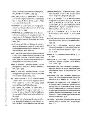 FERTILIZANTES: AGROINDÚSTRIA E SUSTENTABILIDADE 
78 
Créditos Sumário Apresentação Home 
North Carolina Experimental Station, Raleigh, NC, 
EUA, Boletim Técnico No 2, 1965. 58p. 
FREIRE, J.R.J.; COSTA, J.A. e STAMMEL, J.G. Princi-pais 
fatores que proporcionaram a expansão da 
soja no Brasil. R. Plantio Direto, 92, 2006. http:/ 
/www.plantiodireto.com.br 
HANDARSON, G. Methods for enhancing symbi-otic 
nitrogen fixation. Plant and Soil, Dordrecht, 
v.152:n.1, p.1-17, 1993; 
HARRINGTON, J. F. e SORENSON, B. W. O desen-volvimento 
das terras de cerrado no Brasil – A 
experiência do IRI. Tradução: Eduardo P. Cardo-so. 
Editora Agronômica Ceres Ltda, São Paulo. 
2005. 63p. 
HUNTER. A. H. e FITTS, J. W. Estudos de interpre-tação 
de teste de solo: ensaios de campo. North 
Carolina Experimental Station, Raleigh, NC, EUA, 
Boletim Técnico No 5. 1969. 42p. 
IBGE – INSTITUTO BRASILEIRO DE GEOGRAFIA E 
ESTATÍSTICA. Levantamento sistemático da 
produção agrícola. Outubro 2005.http// 
www.ibge. gov.br/home/estatistica/indicado-res/ 
agropecuaria/lspa/default.shtm 
IBRAFOS. Anais do I seminário sobre o uso do 
fosfogesso na agricultura. Brasília: Embrapa- 
DDT, 1986. 296 p. 
IBRAFOS. Anais do II seminário sobre o uso do 
fosfogesso na agricultura. São Paulo: Instituto 
Brasileiro do Fosfato, 2002, 413 p. 
IFA – INTERNATIONAL FERTILIZER INDUSTRY 
ASSOCIATION. Fertilizer consumption statistics 
from 1970/71 to 2005/06. Oct. 2005. http// 
www.fertilizer.org/ifa/statistics.asp]. 
JARDIM FREIRE, J. R., COSTA, J. A. e STAMMEL, J. 
G. Principais fatores que proporcionaram a ex-pansão 
da soja no Brasil. Revista Plantio Direto, 
92, março/abril, Aldeia Norte Editora, Passo Fun-do, 
2006. 
KAMPRATH, E. J. Soil acidity and response to lim-ing. 
North Carolina Experimental Station, Ra-leigh, 
NC, EUA, Technical Bulletin Nº4. 1967. 23p. 
LAWES AGRICULTURAL TRUST. Rothamsted Experi-mental 
Station – Guide to the classical experi-ments. 
Harpenden, England, 1984. 27p. 
LOPES, A. S. e ABREU, C. A. de. Micronutrientes 
na agricultura brasileira: evolução, histórica e 
futura. In: NOVAIS, R. F. de; ALVAREZ V., V. H. 
e SCHAEFER, C. E. G. R. (eds.) TÓPICOS EM CIÊN-CIA 
DO SOLO, 1. Viçosa: Sociedade Brasileira de 
Ciência do Solo. 2000. p. 265-298. 
LOPES, A. S., GUILHERME, L. R. G. e SILVA, C. A. P. 
da. Vocação da terra. ANDA, São Paulo, 2ª ed. 
23p. 
MACEDO, J. Potencialidades dos cerrados para pro-dução 
de alimentos. Planaltina: EMBRAPA-CPAC, 
1994. 15p. 
MIELNICZUK, J. e ANGHINONI, I. Avaliação das re-comendações 
de adubo e calcário dos laborató-rios 
oficiais de análises de solos. Trigo e Soja, 
15:2-15, 1976. 
MIRANDA, E. A luz vem do oriente. Raízes, 7: 22- 
29, 1982. 
MOREIRA, F. M. S e SIQUEIRA, J. O. Microbiologia e 
bioquímica do solo. 2ª edição, Lavras : Editora 
UFLA, 2006. 729p. 
NORTH CAROLINA STATE UNIVERSITY. Agronomic-economic 
research on soils of the tropics. 1980- 
1981 Technical Report, NCSU, Raleigh, NC, USA, 
1983. 139p. 
NORTH CAROLINA STATE UNIVERSITY. Research on 
soils of the Latin American tropics. Annual Re-port 
- 1971, NCSU, Raleigh, NC, USA, 1971. 59p. 
OLDEMAN, L.R., HAKKELING, R.T.A. e SOMBROEK, 
W.G. World map of the status of human-induced 
soil degradation: an explanatory note. Interna-tional 
Soil Reference and Information Centre, 
Wageningen; United Nations Environment Pro-gramme, 
Nairobi. Global Assessment of Soil Deg-radation 
GLASOD, October 1990, second revised 
edition October 1991. 35 p. 
OLDEMAN, L.R. Impact of soil degradation: a global 
scenario. Report 2000/01, ISRIC, Wageningen, 
2000. 12 p. 
 