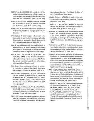 FERTILIDADE DO SOLO E PRODUTIVIDADE AGRÍCOLA 
79 
Créditos Sumário Apresentação Home 
PEOPLES, M. B.; HERRIDGE, D. F. e LADHA, J. K. Bio-logical 
nitrogen fixation: An efficient source of 
nitrogen for sustainable agricultural production? 
Plant and Soil, Dordrecht, v.174: nº1, p.3-18, 1995. 
PINAZZA, L.A. XXXVII SIMPAS – Sistemas Integra-dos 
de Manejo da Produção Agrícola Sustentá-vel, 
Itum biara, 26 a 28 de agosto, 2003. 
PORTUGAL, A. II Simpósio Nacional do Setor de 
Fertilizantes, São Paulo, SP, 23 e 24 de outubro 
de 2002. 
QUAGGIO, J. A. Critérios para calagem em solos 
do estado de São Paulo. Piracicaba, 1983. 76p. 
Dissertação de Mestrado - Escola Superior de 
Agricultura Luiz de Queiroz - ESALQ-USP 
RAIJ. B. van, ANDRADE, J.C. de, CANTARELLA, H. 
e QUAGGIO, J. A. (eds.). Análise química para 
avaliação da fertilidade de solos tropicais. 
Campinas, Instituto Agronômico, 2001. 285p. 
RAIJ, B. van; CANTARELLA, H.; QUAGGIO, J.A e 
FURLANI, A.M.G (eds). Recomendações de 
adubação e calagem para o Estado de São Paulo. 
Campinas, Instituto Agronômico e Fundação 
IAC, 1996. 285p. (Boletim 100). 
RAIJ, B. van. Gesso agrícola na melhoria do ambien-te 
radicular no subsolo. São Paulo: Associação 
Nacional para Difusão de Adubos, 1988. 88 p. 
RAIJ, B. van.; QUAGGIO, J. A. Uso eficiente de 
calcário e gesso na agricultura. In: ESPINOSA, 
W. e OLIVEIRA, A. J. de (eds.). SIMPÓSIO SOBRE 
FERTILIZANTES NA AGRICULTURA BRASILEIRA, 1, 
Brasília, 1984. Anais. Brasília: EMBRAPA-DEP, 
1984. p.323-346. 
RIBEIRO, A. C.; GUIMARÃES, P. T. G. e ALVAREZ V. 
V.H. (eds). Recomendações para o uso de cor-retivos 
e fertilizantes em Minas Gerais - 5a apro-ximação. 
Viçosa, MG, 1999. 359p. 
SBCS – CQFS, 2004. Manual de adubação e calagem 
para os estados do Rio Grande do Sul e Santa 
Catarina / Sociedade Brasileira de Ciência do Solo. 
Comissão de Química e Fertilidade do Solo. 10ª 
ed. - Porto Alegre, 2004. 400p. 
SOUSA, D.M.G. e LOBATO, E. (eds.). Cerrado: 
correção do solo e adubação. Planaltina: Embrapa 
Cerrados, 2002. 416p. 
TISDALE. S. L.; NELSON. W. L. e BEATON, J. D. Soil 
fertility and fertilizers. Macmillan Publishing Co. 
Inc. New York, 4a edição, 1990. 754p. 
WAGNER, P. A applicação de adubos artificiaes na 
cultura das arvores fructiferas, legumes, flores 
e nos jardins. Instituto Agronômico do Estado 
de São Paulo. Collecção de Trabalhos Agrícolas, 
Relatórios Annuaes de 1888-1893, p. 291-327, 
1895. 
WAUGH. D. L. e FITTS. J. W. Soil test interpreta-tion 
studies: laboratory and potted plant. North 
Carolina Experimental Station, Raleigh, NC, EUA, 
Technical Bulletin Nº 3. 1966. 33p. 
WOOD, S., SEBASTIAN, K. e SCHERR, S. Soil resource 
condition. In: Pilot analysis of global ecosystems: 
agroecosystems. A joint study by the Interna-tional 
Food Policy Research Institute and World 
Resources Institute, International Food Policy Re-search 
Institute and World Resources Institute, 
Washington DC, 2001. p. 45-54. 
WRI – WORLD RESOURCES INSTITUTE. World re-sources 
2000–2001: people and ecosystems: the 
fraying web of life. United Nations Development 
Programme, United Nations Environment 
Programme, World Bank, World Resources In-stitute, 
Washington, DC, 2000. 400 p. 
YAMADA, T. e LOPES, A.S. Balanço de nutrientes 
na agricultura brasileira. In: SIQUEIRA, J. O.; 
MOREIRA, F.M.S.; LOPES, A.S.; GUILHERME, 
L.R.G.; FAQUIN, V,; FURTINI NETO, A.E. e 
CARVALHO, J.G, (eds.). Inter-relação fertilida-de, 
biologia do solo e nutrição de plantas. 
Viçosa, MG, Sociedade Brasileira de Ciência do 
Solo, Universidade Federal de Viçosa, 1999. p. 
143-161. 
 