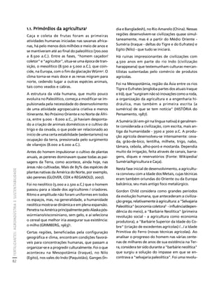 FERTILIZANTES: AGROINDÚSTRIA E SUSTENTABILIDADE 
82 
Créditos Sumário Apresentação Home 
1.1. Primórdios da agricultura3 
Caça e coleta de frutas foram as primeiras 
atividades humanas iniciadas nas savanas africa-nas, 
há pelo menos dois milhões e meio de anos e 
se mantiveram até ao final do paleolítico (700.000 
a 8.500 a.C.). Entre as fases, "homem caçador/ 
coletor" e "agricultor", situa-se uma época de tran-sição, 
o mesolítico (8.500 a 5.000 a.C.), que coin-cide, 
na Europa, com o fim da glaciação Würm4. O 
clima torna-se mais doce e as renas migram para 
norte, cedendo lugar a outras espécies animais, 
tais como veados e cabras. 
A estrutura da vida humana, que muito pouco 
evoluíra no Paleolítico, começa a modificar-se im-pulsionada 
pela necessidade do desenvolvimento 
de uma atividade agropecuária criativa e menos 
itinerante. No Próximo Oriente e no Norte de Áfri-ca, 
entre 9.000 - 8.000 a.C., já haviam desponta-do 
a criação de animais domésticos e o cultivo do 
trigo e da cevada, o que pode ser relacionado ao 
início de uma certa estabilidade (sedentarismo) na 
ocupação da terra, pressionada pelo surgimento 
de vilarejos (8.000 a 6.000 a.C.). 
Antes do homem impulsionar o cultivo de plantas 
anuais, as perenes dominavam quase todas as pai-sagens 
da Terra, como acontece, ainda hoje, nas 
áreas não cultivadas. Mais de 85% das espécies de 
plantas nativas da América do Norte, por exemplo, 
são perenes (GLOVER, COX e REGANOLD, 2007). 
Foi no neolítico (5.000 a 2.500 a.C.) que o homem 
passou para a idade dos agricultores / criadores. 
Ritmo e amplitude não foram uniformes em todos 
os espaços, mas, na generalidade, a humanidade 
neolítica mostra-se dinâmica e em plena expansão. 
Penetra na América principalmente pelo Alaska pós-würmiano/ 
visconsiniano, sem gelo, e aí seleciona 
o cereal que melhor iria assegurar sua existência: 
o milho (GRIMBERG, 1963)5. 
Certas regiões, beneficiadas pela configuração 
geográfica e clima, encontram condições favorá-veis 
para concentrações humanas, que passam a 
organizar-se e a progredir culturalmente. Foi o que 
aconteceu na Mesopotâmia (Iraque), no Nilo 
(Egito), nos vales do Indo (Paquistão), Ganges (Ín-dia 
e Bangladesh), no Rio Amarelo (China). Nessas 
regiões desenvolvem-se civilizações quase simul-taneamente, 
mas é a partir do Médio Oriente - 
Suméria (Iraque - deltas do Tigre e do Eufrates) e 
Egito (Nilo) - que tudo se iniciará. 
Há ruínas impressionantes de civilizações com 
4.500 anos em parte do rio Indo (civilização 
harappeana) que testemunham culturas mercan-tilistas 
sustentadas pelo comércio de produtos 
agrícolas. 
Foi na Mesopotâmia, região da Ásia entre os rios 
Tigre e Eufrates (engloba partes dos atuais Iraque 
e Irã), que "surgiram não só inovações como a roda, 
a organização da agricultura e a engenharia hi-dráulica, 
mas também a primeira escrita (a 
sumérica) de que se tem notícia" (HISTÓRIA do 
Pensamento, 1987). 
A Suméria (ki-em-gir na língua nativa) é geralmen-te 
considerada a civilização, com escrita, mais an-tiga 
da humanidade - 3500 a 3000 a.C. A produ-ção 
agrícola desenvolveu-se intensamente: ceva-da, 
grão-de-bico, lentilha, milhete, trigo, nabo, 
tâmara, cebola, alho-poró e mostarda. Dependia 
muito da irrigação, feita através de canais, barra-gens, 
diques e reservatórios (Fonte: Wikipedia/ 
Suméria/Agricultura e Caça). 
Nesta fase inicial de desenvolvimento, a agricultu-ra 
conviveu com a Idade dos Metais, cujas técnicas 
eram também oriundas do Oriente ou da Europa 
balcânica, seu mais antigo foco metalúrgico. 
Gordon Child considera como grandes períodos 
da evolução humana, que antecederam a civiliza-ção 
grega, relativamente à agricultura: a "Selvajaria 
Paleolítica" (economia coletora6 - influência/depen-dência 
do meio), a "Barbárie Neolítica" (primeira 
revolução social - a agricultura como economia 
produtora), a "Barbárie Superior da Idade do Co-bre" 
(criação de excedentes agrícolas) /.../ a Idade 
Primitiva do Ferro (novas técnicas agrícolas). Ao 
analisar o progresso do homem nas várias cente-nas 
de milhares de anos de sua existência na Ter-ra, 
considera ter sido durante a "barbárie neolítica" 
que surgiu a solução do impasse em que se en-contrava 
a "selvajaria paleolítica". Foi uma revolu- 
 