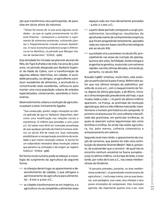 IMPORTÂNCIA E FUNÇÃO DOS FERTILIZANTES NUMA AGRICULTURA SUSTENTÁVEL E COMPETITIVA 
83 
Créditos Sumário Apresentação Home 
ção que transformou seus participantes, de para-sitas 
em sócios ativos da natureza. 
"Talvez há menos de 10.000 anos algumas socie-dades 
- ao que se supõe primeiramente no Ori-ente 
Próximo - começaram a aumentar o supri-mento 
de alimentos existentes, cultivando plan-tas 
e freqüentemente criando animais domésti-cos. 
A nova economia produtora surge e diferen-cia- 
se no Neolítico, no período que Morgan cha-ma 
de barbarismo" (CHILD, 1966). 
Essa atividade foi iniciada nas planícies aluviais do 
Nilo, do Tigre-Eufrates e do Indo, há cerca de 5.000 
anos, no período designado por Barbárie Superi-or 
da Idade do Cobre, com a transformação de 
algumas aldeias ribeirinhas, em cidades. A socie-dade 
persuadiu, ou obrigou, os agricultores a pro-duzir 
excedentes de alimentos, a acumulá-los e, 
concentrando esses excedentes, utilizou-os para 
manter uma nova população urbana de artesãos 
especializados, comerciantes, sacerdotes e funci-onários. 
Desenvolvimento urbano e evolução da agricultu-ra 
passam a estar intimamente ligados. 
"Sua consecução, porém, exigiu inovações na ciên-cia 
aplicada de que os 'bárbaros' dispunham, bem 
como uma modificação nas relações sociais e 
econômicas. O milênio que precedeu o ano 3.000 
a.C. foi talvez mais fértil em invenções proveitosas 
do que qualquer período da história humana ante-rior 
ao século XVI de nossa era. Suas realizações 
possibilitaram a reorganização econômica da socie-dade 
a que chamo revolução urbana. A escrita foi 
um subproduto necessário dessa revolução urbana 
que penetra na civilização e dá origem ao registro 
histórico" (CHILD, 1966). 
De forma muito sumária pode-se esboçar a crono-logia 
do surgimento da agricultura da seguinte 
forma: 
⎯ os vilarejos deram lugar ao aparecimento e de-senvolvimento 
de cidades, o que obrigava o 
aprimoramento da agricultura para alimentá-las 
- 6.000 a 4.000 a.C.; 
⎯ as cidades transformaram-se em impérios, e a 
agricultura viu-se compelida a alimentar esses 
espaços cada vez mais densamente povoados 
- 4.000 a 2.000 a.C.; 
⎯ a partir desse período começaram a surgir pro-cedimentos 
tecnológicos resultantes do 
aprofunda-mento de conhecimentos empíricos 
que foram progredindo lentamente, apoiados 
cada vez mais em bases científico-tecnológicas 
até ao século XIX; 
⎯ sua eclosão viria a acontecer no século XX, prin-cipalmente 
nas áreas da nutrição de plantas, 
química dos solos, fertilidade, biotecnologia e 
engenharia genética, evoluindo com extrema 
rapidez nas três últimas décadas, entrando já, 
portanto, no século XXI. 
Braudel (1986)7 sintetiza, muito bem, esta evolu-ção 
ao particularizá-la para França. Refere este au-tor 
que nos últimos tempos do paleolítico, por 
volta de 10.000 a.C., com o reaquecimento da Ter-ra, 
depois da última glaciação, a de Würm, inicia-se 
o clima temperado prevalecente até hoje, o que 
mudou toda a vida /.../ A partir do sétimo milênio 
aparecem, na França, as premissas da revolução 
agrícola que, dois ou três milênios mais tarde, trans-formaria 
o homem pré-histórico em camponês. O 
primeiro sinal precursor foi uma colheita intensifi-cada 
das gramíneas, em particular ervilhacas, às 
quais se associam outras leguminosas tais como 
lentilhas e ervilhas. Se ainda não existe agricultu-ra, 
há, pelo menos, colheita sistemática e 
armazenamento em celeiros. 
Segundo sinal mais nítido: o aparecimento da cria-ção 
de carneiros, que parece ter sido uma contri-buição 
do distante Oriente Médio8. Não é, portan-to, 
de surpreender que o carneiro - do qual não se 
encontra nenhum ancestral na fauna européia - 
surja no sétimo milênio, na Europa do leste, e mais 
tarde, por volta de 6.000 a.C., nas costas mediter-râneas 
do Ocidente. 
"A pecuária precedeu, portanto, na área mediter-rânea 
ocidental /.../o aprendizado revolucionário da 
agricultura /.../ na Europa inteira, com as suas lavou-ras, 
suas pastagens, suas casas, seus vilarejos e seus 
povos enraizados de camponeses. Esta revolução 
agrícola, tão importante quanto viria a ser, mais 
 