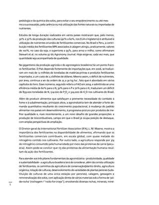 8 
Créditos Sumário Apresentação Home 
pedologia e da química dos solos, para evitar o seu empobrecimento ou até mes-mo 
a sua exaustão, pela carência ou má utilização das fontes naturais ou importadas de 
nutrientes. 
Estudos de longa duração realizados em vários países mostraram que, pelo menos, 
30% a 50% da produção das culturas (40% a 60%, nos EUA e Inglaterra) é atribuível à 
utilização de nutrientes oriundos de fertilizantes comerciais. No Brasil e Peru, a contri-buição 
média dos fertilizantes NPK associados à calagem atingiu, praticamente, valores 
de 100%, no caso da soja, e superiores a 95%, para arroz e milho, como afirmaram 
Stewart et al. no volume 97 do Agronomy Journal. Hoje exige-se, cada vez mais, que 
quantidade seja acompanhada de qualidade. 
No gigantismo da produção agrícola e do agronegócio brasileiros há um ponto fraco: 
os fertilizantes. O País depende fortemente de importações que, em 2006, se traduzi-ram 
em mais de 12 milhões de toneladas de matérias-primas e produtos fertilizantes 
importados, a um custo de 2,7 bilhões de dólares. Mesmo assim, o déficit de nutrientes, 
por área, continua a ser da ordem de 25 a 30 kg ha-1, fato que é abordado em vários 
capítulos do livro. Esses números, segundo referiu a FAO em 2004, e admitindo-se uma 
eficiência média de 60% para o N, 30% para o P e 70% para o K, traduziam um déficit 
de 859.000 toneladas de N, 514.000 de P 
O 
2 
5 
e 324.000 de K 
O nos cultivares do Brasil. 
2 
Além de produzir alimentos que satisfaçam a premente necessidade do combate à 
fome e à subalimentação, principais alvos, a agroindústria tem de atender à forte de-manda 
quantitativa resultante do crescimento populacional, à mudança do padrão 
alimentar nos países em desenvolvimento, à progressiva procura por produtos de me-lhor 
qualidade e, mais recentemente, a um novo desafio de grandes proporções: a 
produção de biocombustíveis, campo em que o Brasil já ocupa posição de destaque, 
com amplas perspectivas de ampliação. 
O Diretor-geral da International Fertilizer Association (IFA), L. M. Maene, mostra a 
importância dos fertilizantes na disponibilidade de alimentos, afirmando que os 
fertilizantes comerciais contribuem, em escala global, com quase metade do 
nitrogênio contido nos cultivares. Por outro lado, a agricultura responde por 3/4 
do nitrogênio consumido pela humanidade por meio das proteínas da carne (pecu-ária). 
Assim pode-se concluir que 1/3 das proteínas da alimentação humana resul-tam 
da ação dos fertilizantes. 
Para atender aos três pilares fundamentais da agroindústria - produtividade, qualidade 
e sustentabilidade - a agricultura brasileira terá de considerar, além da correta utilização 
de fertilizantes, os caminhos da agricultura de conservação/plantio direto, agricultura 
orgânica, rotação de culturas, desenvolvimento de variedades de plantas perenes (subs-tituição 
de culturas de uma única estação por perenes), calagem, gessagem e 
remineralização dos solos, com aplicação direta de vários materiais sob a forma de 'pó-de- 
rocha' (rochagem / "rocks-for-crops"), envolvendo diversas rochas, minerais, miné- 
 