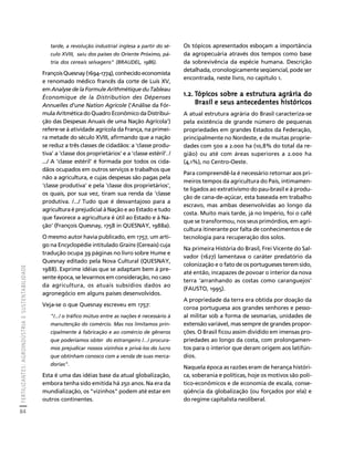 FERTILIZANTES: AGROINDÚSTRIA E SUSTENTABILIDADE 
84 
Créditos Sumário Apresentação Home 
tarde, a revolução industrial inglesa a partir do sé-culo 
XVIII, saiu dos países do Oriente Próximo, pá-tria 
dos cereais selvagens" (BRAUDEL, 1986). 
François Quesnay (1694-1774), conhecido economista 
e renomado médico francês da corte de Luís XV, 
em Analyse de la Formule Arithmétique du Tableau 
Économique de la Distribution des Dépenses 
Annuelles d'une Nation Agricole ('Análise da Fór-mula 
Aritmética do Quadro Econômico da Distribui-ção 
das Despesas Anuais de uma Nação Agrícola') 
refere-se à atividade agrícola da França, na primei-ra 
metade do século XVIII, afirmando que a nação 
se reduz a três classes de cidadãos: a 'classe produ-tiva' 
a 'classe dos proprietários' e a 'classe estéril'. / 
.../ A 'classe estéril' é formada por todos os cida-dãos 
ocupados em outros serviços e trabalhos que 
não a agricultura, e cujas despesas são pagas pela 
'classe produtiva' e pela 'classe dos proprietários', 
os quais, por sua vez, tiram sua renda da 'classe 
produtiva. /.../ Tudo que é desvantajoso para a 
agricultura é prejudicial à Nação e ao Estado e tudo 
que favorece a agricultura é útil ao Estado e à Na-ção' 
(François Quesnay, 1758 in QUESNAY, 1988a). 
O mesmo autor havia publicado, em 1757, um arti-go 
na Encyclopédie intitulado Grains (Cereais) cuja 
tradução ocupa 39 páginas no livro sobre Hume e 
Quesnay editado pela Nova Cultural (QUESNAY, 
1988). Exprime idéias que se adaptam bem à pre-sente 
época, se levarmos em consideração, no caso 
da agricultura, os atuais subsídios dados ao 
agronegócio em alguns países desenvolvidos. 
Veja-se o que Quesnay escreveu em 1757: 
"/.../ o tráfico mútuo entre as nações é necessário à 
manutenção do comércio. Mas nos limitamos prin-cipalmente 
à fabricação e ao comércio de gêneros 
que poderíamos obter do estrangeiro /.../ procura-mos 
prejudicar nossos vizinhos e privá-los do lucro 
que obtinham conosco com a venda de suas merca-dorias". 
Esta é uma das idéias base da atual globalização, 
embora tenha sido emitida há 250 anos. Na era da 
mundialização, os "vizinhos" podem até estar em 
outros continentes. 
Os tópicos apresentados esboçam a importância 
da agropecuária através dos tempos como base 
da sobrevivência da espécie humana. Descrição 
detalhada, cronologicamente seqüencial, pode ser 
encontrada, neste livro, no capítulo 1. 
1.2. Tópicos sobre a estrutura agrária do 
Brasil e seus antecedentes históricos 
A atual estrutura agrária do Brasil caracteriza-se 
pela existência de grande número de pequenas 
propriedades em grandes Estados da Federação, 
principalmente no Nordeste, e de muitas proprie-dades 
com 500 a 2.000 ha (10,8% do total da re-gião) 
ou até com áreas superiores a 2.000 ha 
(4,1%), no Centro-Oeste. 
Para compreendê-la é necessário retornar aos pri-meiros 
tempos da agricultura do País, intimamen-te 
ligados ao extrativismo do pau-brasil e à produ-ção 
de cana-de-açúcar, esta baseada em trabalho 
escravo, mas ambas desenvolvidas ao longo da 
costa. Muito mais tarde, já no Império, foi o café 
que se transformou, nos seus primórdios, em agri-cultura 
itinerante por falta de conhecimentos e de 
tecnologia para recuperação dos solos. 
Na primeira História do Brasil, Frei Vicente do Sal-vador 
(1627) lamentava o caráter predatório da 
colonização e o fato de os portugueses terem sido, 
até então, incapazes de povoar o interior da nova 
terra 'arranhando as costas como caranguejos' 
(FAUSTO, 1995). 
A propriedade da terra era obtida por doação da 
coroa portuguesa aos grandes senhores e pesso-al 
militar sob a forma de sesmarias, unidades de 
extensão variável, mas sempre de grandes propor-ções. 
O Brasil ficou assim dividido em imensas pro-priedades 
ao longo da costa, com prolongamen-tos 
para o interior que deram origem aos latifún-dios. 
Naquela época as razões eram de herança históri-ca, 
soberania e políticas, hoje os motivos são polí-tico- 
econômicos e de economia de escala, conse-qüência 
da globalização (ou forçados por ela) e 
do regime capitalista neoliberal. 
 