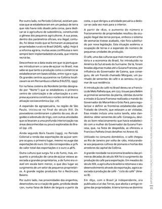 IMPORTÂNCIA E FUNÇÃO DOS FERTILIZANTES NUMA AGRICULTURA SUSTENTÁVEL E COMPETITIVA 
85 
Créditos Sumário Apresentação Home 
Por outro lado, no Período Colonial, existiam pes-soas 
que se estabeleceram em um pedaço de terra 
que não havia sido doado pela coroa, para dedi-car- 
se à agricultura de subsistência, constituindo 
a gênese dos pequenos agricultores. A sua posse, 
dentro dos parâmetros oficiais, era ilegal; contu-do, 
foi desse modo que se formaram as pequenas 
propriedades rurais no Brasil (ADAS, 1985). Hoje é 
a reforma agrária, muitas vezes conflituosa e nem 
sempre bem implantada/estruturada, que intenta 
recriá-las. 
Desconhece-se a data exata em que os portugue-ses 
introduziram a cana-de-açúcar no Brasil, mas 
sabe-se que tanto a produção como o comércio se 
estabeleceram em bases sólidas, entre 1530 e 1540. 
Os grandes centros açucareiros na Colônia locali-zavam- 
se em Pernambuco e Bahia (FAUSTO, 1995). 
Foi na faixa costeira do Nordeste (então designa-do 
por "Norte") que se estabeleceu o primeiro 
centro de colonização e de urbanização e a em-presa 
açucareira constituía o núcleo central de sua 
ativação socioeconômica (op. cit). 
A expansão da agropecuária, na região de São 
Paulo, iniciou-se no final do século XVI. Os 
povoadores combinaram o plantio da uva, do al-godão 
e sobretudo do trigo, com outras atividades 
que os levaram a uma profunda interiorização nas 
áreas desconhecidas ou pouco exploradas do Bra-sil 
(op. cit). 
Ainda segundo Boris Fausto (1995), no Período 
Colonial a renda das exportações de açúcar sem-pre 
ocupou o primeiro lugar, mesmo no auge das 
exportações do ouro. Em 1760 correspondeu a 50% 
do valor total das exportações e o ouro a 46%. 
Outra cultura que surgiu foi a do fumo, mas, en-quanto 
a produção de cana-de-açúcar estava as-sociada 
a grandes proprietários, a de fumo era vi-ável 
em escala bem menor, o que deu lugar ao 
surgimento de um setor de pequenos proprietári-os. 
A grande região produtora foi o Recôncavo 
Baiano. 
Por outro lado, nas proximidades dos engenhos, 
desenvolveu-se a criação de gado, proibida desde 
1701, numa faixa de 80km de largura a partir da 
costa, o que obrigou a atividade pecuária a deslo-car- 
se cada vez mais para o interior. 
A partir de 1820, o aumento do número e 
fracionamento de propriedades resultou da ocu-pação 
ilegal das terras porque, embora o sistema 
de sesmarias tivesse acabado, não fora substituí-do 
por nova legislação. Esta situação acelerou a 
ocupação de terras e a expansão do número de 
pequenas unidades de produção. 
O café, uma das culturas que mais marcaram a his-tória 
e a economia do Brasil, foi introduzido na 
América do Sul através do Suriname. De lá, foram 
levadas algumas mudas até a Guiana Francesa, por 
influência do Governador de Caiena, que conse-guiu, 
de um francês chamado Morgues, um pu-nhado 
de sementes de café e as semeou no po-mar 
de sua residência. 
A introdução do café no Brasil deveu-se a Francis-co 
de Melo Palheta que, em 1727, trouxe para Belém 
as primeiras sementes da planta, obtidas durante 
a missão à Guiana Francesa realizada a mando do 
Governador do Maranhão e Grão Pará, para regu-larizar 
e definir as fronteiras estabelecidas pelo 
Tratado de Utrecht, que estavam a ser violadas. 
Essa missão incluía uma outra tarefa, esta clan-destina: 
obter sementes de café. Conseguiu, devi-do 
ao bom relacionamento que havia estabeleci-do 
com a mulher do Governador da Guiana Fran-cesa, 
que, na festa de despedida, as ofereceu a 
Francisco Palheta (mais detalhes no Anexo A). 
Utilizado no consumo doméstico, o café chegou 
ao Rio de Janeiro por volta de 1760, misturando-se 
aos pequenos cultivos de pomares e hortas dos 
arredores da capital da Colônia. 
A grande novidade na economia brasileira das pri-meiras 
décadas do século XIX foi o surgimento da 
produção do café para exportação. Em meados do 
século XIX, a agricultura brasileira retomava o seu 
desenvolvimento através da exportação, agora as-sociada 
à produção de café - "ciclo do café" (Ane-xo 
B). 
Em 1850, com o Brasil já independente, era 
publicada a Lei das Terras, que abolia o antigo re-gime 
das propriedades. A terra tornou-se domínio 
 