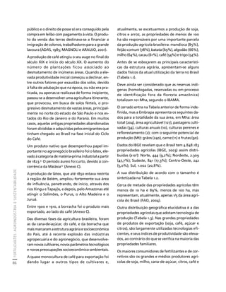 FERTILIZANTES: AGROINDÚSTRIA E SUSTENTABILIDADE 
86 
Créditos Sumário Apresentação Home 
público e o direito de posse só era conseguido pela 
compra em leilão com pagamento à vista. O produ-to 
da venda das terras destinava-se a financiar a 
imigração de colonos, trabalhadores para a grande 
lavoura (ADAS, 1985; MAGNOLI e ARAUJO, 2001). 
A produção de café atingiu o seu auge no final do 
século XIX e início do século XX. O aumento do 
número de plantações ficou associado ao 
desmatamento de inúmeras áreas. Quando a ele-vada 
produtividade inicial começou a declinar, en-tre 
outros fatores por exaustão dos solos, devido 
à falta de adubação que na época, ou não era pra-ticada, 
ou apenas se realizava de forma insipiente, 
passou-se a desenvolver uma agricultura itinerante, 
que provocou, em busca de solos férteis, o pro-gressivo 
desmatamento de vastas áreas, principal-mente 
no norte do estado de São Paulo e nos es-tados 
do Rio de Janeiro e do Paraná. Em muitos 
casos, aquelas antigas propriedades abandonadas 
foram divididas e adquiridas pelos emigrantes que 
tinham chegado ao Brasil na fase inicial do Ciclo 
do Café. 
Um produto nativo que desempenhou papel im-portante 
no agronegócio brasileiro foi o látex, ele-vado 
à categoria de matéria-prima industrial a partir 
de 1823.9 O período áureo foi curto, devido à con-corrência 
da Malásia10 (Anexo C). 
A produção de látex, que até 1850 estava restrita 
à região de Belém, ampliou fortemente sua área 
de influência, penetrando, de início, através dos 
rios Xingu e Tapajós, e depois, pelo Amazonas até 
atingir o Solimões, o Purus, o Alto Madeira e o 
Juruá. 
Entre 1900 e 1910, a borracha foi o produto mais 
exportado, ao lado do café (Anexo C). 
Das diversas fases da agricultura brasileira, foram 
as da cana-de-açúcar, do café, e da borracha que 
mais marcaram a estrutura agrária e socioeconômica 
do País, até à recente explosão das indústrias 
agropecuária e do agronegócio, que desenvolve-ram 
novos cultivares, novos parâmetros tecnológicos 
e novas preocupações socioeconômico-ambientais. 
A quase monocultura de café para exportação foi 
dando lugar a outros tipos de cultivares e, 
atualmente, se excetuarmos a produção de soja, 
citros e arroz, as propriedades de menos de 100 
ha são responsáveis por uma importante parcela 
da produção agrícola brasileira: mandioca (85%), 
feijão comum (78%), batata (69%), algodão (66%), 
milho (64%), cacau (61%), café (54%) e trigo (54%). 
Antes de se esboçarem as principais característi-cas 
da estrutura agrária, apresentam-se alguns 
dados físicos da atual utilização da terra no Brasil 
(Tabela 1.1). 
Deve ainda ser considerado que as reservas indí-genas 
(homologadas, reservadas ou em processo 
de identificação fora da floresta amazônica) 
totalizam 101 Mha, segundo o IBAMA. 
O cerrado entra na Tabela anterior de forma inde-finida, 
mas a Embrapa apresenta os seguintes da-dos 
para a totalidade da sua área, em Mha: área 
total (204), área agricultável (127), pastagens culti-vadas 
(34), culturas anuais (10), culturas perenes e 
reflorestamento (2); com o seguinte potencial de 
produção (Mt): grãos (240), carne (11) e frutas (90). 
Dados do IBGE revelam que o Brasil tem 4.848.183 
propriedades agrícolas (IBGE, 2003) assim distri-buídas 
(x103): Norte, 444 (9,2%); Nordeste, 2.309 
(47,7%); Sudeste, 841 (17,3%); Centro-Oeste, 242 
(5,0%); Sul, 1.002 (20,8%). 
A sua distribuição de acordo com o tamanho é 
sintetizada na Tabela 1.2. 
Cerca de metade das propriedades agrícolas têm 
menos de 10 ha e 89%, menos de 100 ha, mas 
representam, atualmente, apenas 1/5 da área agrí-cola 
do Brasil (FAO, 2004). 
Outra distribuição geográfica elucidativa é a das 
propriedades agrícolas que adotam tecnologia de 
produção (Tabela 1.3). Nas grandes propriedades 
de produtos de exportação (soja, café, açúcar e 
citros), são largamente utilizadas tecnologias efi-cientes, 
e seus índices de produtividade são eleva-dos, 
ao contrário do que se verifica na maioria das 
propriedades familiares. 
Os maiores consumidores de fertilizantes e de cor-retivos 
são os grandes e médios produtores agrí-colas 
de soja, milho, cana-de-açúcar, citros, café e 
 