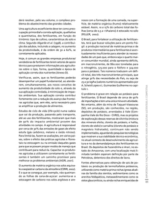 IMPORTÂNCIA E FUNÇÃO DOS FERTILIZANTES NUMA AGRICULTURA SUSTENTÁVEL E COMPETITIVA 
89 
Créditos Sumário Apresentação Home 
derá resolver, pelo seu volume, o complexo pro-blema 
do abastecimento das grandes cidades. 
Uma agricultura ecoeficiente deve ter como preo-cupação 
primordial a correta aplicação, qualitativa 
e quantitativa, dos fertilizantes, em função do 
trinômio: tipo de cultivo, características do solo e 
clima. Segundo Algarde et al. (1998), a contribui-ção 
dos adubos, incluindo a calagem, no aumento 
da produtividade, é da ordem de 30 a 60%, se 
corretamente aplicados. 
Hoje, é comum as grandes empresas produtoras/ 
vendedoras de fertilizantes terem setores de apoio 
técnico para prestarem informações aos agriculto-res 
sobre o tipo, forma, quantidade e época de 
aplicação correta dos nutrientes (Anexo D). 
Verifica-se, assim, que os fertilizantes poderão 
desempenhar um papel fundamental, ao atende-rem, 
simultaneamente, aos novos conceitos de 
aumento da produtividade do solo e, através da 
sua aplicação controlada, à minimização de impac-tos 
ambientais. Sua aplicação correta contribui 
fortemente com a redução do avanço das frontei-ras 
agrícolas que, sem eles, seria necessário para 
se amplificar a produção de alimentos. 
Estudos de ciclo de vida (life-cycle) numa cadeia 
que vai da produção, passando pelo transporte, 
até ao uso dos fertilizantes, mostraram que mais 
de 90% do impacto ambiental provém das 
atividades no campo. A agricultura é responsável 
por cerca de 30% das emissões de gases de efeito 
estufa (gás carbônico, metano e óxido nitroso). 
Para limitá-las, fazem-se avaliações, em vários paí-ses, 
sobre o efeito das práticas agrícolas e flores-tais 
na estocagem ou na emissão daqueles gases 
para que se possam propor modos de manejo que 
contribuam para reduzi-la. Capacitar os produto-res 
agrícolas a utilizarem corretamente os fertili-zantes 
é também um caminho promissor para 
melhorar os problemas ambientais (AGRI, 2001). 
O aumento de matéria orgânica nos solos equiva-le 
a seqüestrar carbono da atmosfera (CERRI, 2002). 
É o que se consegue, por exemplo, não queiman-do 
as folhas de cana-de-açúcar: aumenta-se a 
estocagem de carbono nos solos argilosos e are-nosos 
com a formação de uma camada, na super-fície, 
de matéria orgânica (humo) relativamente 
estável. Assim, 10 a 15% do carbono total das fo-lhas 
(cerca de 0,5 a 1 t/ha/ano) é estocado no solo 
(FELLER, 2002). 
O Brasil, para fortalecer a utilização de fertilizan-tes, 
terá que buscar soluções para um ponto frá-gil: 
a produção nacional de matérias-primas e de 
produtos intermediários para fertilizantes é acen-tuadamente 
insuficiente para atender às necessi-dades 
de um país que, embora seja o quarto mai-or 
consumidor mundial, ainda apresenta déficits, 
em macronutrientes, de 860.000 toneladas para 
o nitrogênio, 515.000 para o fósforo e 324.000 
para o potássio. Tais números traduzem um défi-cit 
total, dos três macronutrientes principais, que 
atinge 30% das necessidades do País, ou seja de 
25 a 30 kg/ha (valores numéricos apresentados por 
A. Scheid Lopes e L. Guimarães Guilherme no capí-tulo 
1. 
O problema é grave em relação ao potássio para 
fertilizantes. O Brasil depende de cerca de 90% 
de importações e tem uma única mina em atividade. 
No entanto, além da mina de Taquari-Vassouras 
(SE), em produção, são conhecidos, na região, 
depósitos de potássio, arrendados à Vale (Com-panhia 
Vale do Rio Doce - CVRD), mas os projetos 
de exploração dessas reservas de silvinita (mistura 
dos minerais silvita, cloreto de potássio, e halita, 
cloreto de sódio) e carnalita (cloreto de potássio e 
magnésio hidratado), continuam não sendo 
implementados, aguardando pesquisas tecnológicas 
que mostrem a sua viabilidade técnico-econômica, 
no atual contexto de desenvolvimento da agricul-tura 
e no da demanda/preços dos fertilizantes no 
Brasil. Os depósitos de Fazendinha e Arari, no es-tado 
do Amazonas, com uma localização mais li-mitada 
também esperam definição por parte da 
Petrobras, detentora dos direitos de lavra. 
Fontes alternativas para obtenção de sais de po-tássio 
ou produção de termofosfatos potássicos, 
utilizando como matéria-prima rochas ígneas alcali-nas 
da família dos sienitos, sedimentares como os 
arenitos feldspáticos, metassedimentares como os 
xistos glauconíticos, ou ainda rochas enriquecidas de 
 