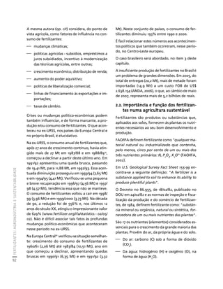 FERTILIZANTES: AGROINDÚSTRIA E SUSTENTABILIDADE 
92 
Créditos Sumário Apresentação Home 
A mesma autora (op. cit) considera, do ponto de 
vista agrícola, como fatores de influência no con-sumo 
de fertilizantes: 
⎯ mudanças climáticas; 
⎯ políticas agrícolas - subsídios, empréstimos a 
juros subsidiados, incentivo à modernização 
das técnicas agrícolas, entre outras; 
⎯ crescimento econômico, distribuição de renda; 
⎯ aumento do poder aquisitivo; 
⎯ políticas de liberalização comercial; 
⎯ linhas de financiamento às exportações e im-portações; 
⎯ taxas de câmbio. 
Crises ou mudanças político-econômicas podem 
também influenciar, e de forma marcante, a pro-dução 
e/ou consumo de fertilizantes. O que acon-teceu 
na ex-URSS, nos países da Europa Central e 
no próprio Brasil, é elucidativo. 
Na ex-URSS, o consumo anual de fertilizantes que, 
após 27 anos de crescimento contínuo, havia atin-gido 
mais de 27 Mt em 1987/88 e em 1988/8915, 
começou a declinar a partir deste último ano. Em 
1991/92 apresentou uma queda brusca, passando 
de 19,41 Mt, para 11,88 Mt, em 1992/93. Essa acen-tuada 
diminuição prosseguiu em 1993/94 (7,65 Mt) 
e em 1994/95 (4,41 Mt). Verificou-se uma pequena 
e breve recuperação em 1996/97 (4,56 Mt) e 1997/ 
98 (4,57 Mt), tendência essa que não se manteve. 
O consumo de fertilizantes voltou a cair em 1998/ 
99 (3,96 Mt) e em 1999/2000 (3,73 Mt). Na década 
de 90, a redução foi de 556% e, nos últimos 12 
anos do século XX, atingiu o impressionante valor 
de 629% (www.fertilizer.org/ifa/statistics - 02/05/ 
02). Não é difícil associar tais fatos às profundas 
mudanças político-econômicas que aconteceram 
nesse período na ex-URSS. 
Na Europa Central16 verificou-se situação semelhan-te: 
crescimento do consumo de fertilizantes de 
1960/61 (2,06 Mt) até 1983/84 (10,51 Mt), ano em 
que começou a declinar, apresentando quedas 
bruscas em 1990/91 (6,35 Mt) e em 1991/92 (3,32 
Mt). Neste conjunto de países, o consumo de fer-tilizantes 
diminuiu 193% entre 1990 e 2000. 
É fácil relacionar estes números aos acontecimen-tos 
políticos que também ocorreram, nesse perío-do, 
no Centro-Leste europeu. 
O caso brasileiro será abordado, no item 3 deste 
capítulo. 
A insuficiente produção de fertilizantes no Brasil é 
um problema de grandes dimensões. Em 2005, do 
total de entregas (20,2 Mt), mais de metade foram 
importadas (14,9 Mt) a um custo FOB de US$ 
2.638.154 (ANDA, 2006), o que, ao câmbio de maio 
de 2007, representa mais de 5,2 bilhões de reais. 
2.2. Importância e função dos fertilizan-tes 
numa agricultura sustentável 
Fertilizantes são produtos ou substâncias que, 
aplicados aos solos, fornecem às plantas os nutri-entes 
necessários ao seu bom desenvolvimento e 
produção. 
FAO/IFA definem fertilizante como "qualquer ma-terial 
natural ou industrializado que contenha, 
pelo menos, cinco por cento de um ou mais dos 
três nutrientes primários: N, P2O5, K2O" (FAO/IFA, 
2002). 
Em U.S. Geological Survey Fact Sheet 155-99 en-contra- 
se a seguinte definição: "A fertilizer is a 
substance applied to soil to enhance its ability to 
produce plentiful plants". 
O Decreto no 86.955, de 18/02/82, publicado no 
DOU em 24/02/82 e as normas de inspeção e fisca-lização 
da produção e do comércio de fertilizan-tes, 
de 1984, definem fertilizante como: "substân-cia 
mineral ou orgânica, natural ou sintética, for-necedora 
de um ou mais nutrientes das plantas". 
São 17 os nutrientes (elementos) considerados es-senciais 
para o crescimento da grande maioria das 
plantas. Provêm do ar, da própria água e do solo. 
⎯ Do ar: carbono (C) sob a forma de dióxido 
(CO2). 
⎯ Da água: hidrogênio (H) e oxigênio (O), na 
forma de água (H2O). 
 