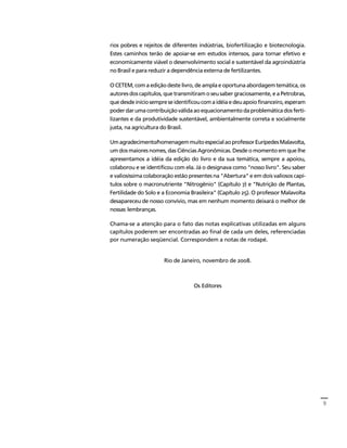 9 
Créditos Sumário Apresentação Home 
rios pobres e rejeitos de diferentes indústrias, biofertilização e biotecnologia. 
Estes caminhos terão de apoiar-se em estudos intensos, para tornar efetivo e 
economicamente viável o desenvolvimento social e sustentável da agroindústria 
no Brasil e para reduzir a dependência externa de fertilizantes. 
O CETEM, com a edição deste livro, de ampla e oportuna abordagem temática, os 
autores dos capítulos, que transmitiram o seu saber graciosamente, e a Petrobras, 
que desde início sempre se identificou com a idéia e deu apoio financeiro, esperam 
poder dar uma contribuição válida ao equacionamento da problemática dos ferti-lizantes 
e da produtividade sustentável, ambientalmente correta e socialmente 
justa, na agricultura do Brasil. 
Um agradecimento/homenagem muito especial ao professor Eurípedes Malavolta, 
um dos maiores nomes, das Ciências Agronômicas. Desde o momento em que lhe 
apresentamos a idéia da edição do livro e da sua temática, sempre a apoiou, 
colaborou e se identificou com ela. Já o designava como "nosso livro". Seu saber 
e valiosíssima colaboração estão presentes na "Abertura" e em dois valiosos capí-tulos 
sobre o macronutriente "Nitrogênio" (Capítulo 7) e "Nutrição de Plantas, 
Fertilidade do Solo e a Economia Brasileira" (Capítulo 25). O professor Malavolta 
desapareceu de nosso convívio, mas em nenhum momento deixará o melhor de 
nossas lembranças. 
Chama-se a atenção para o fato das notas explicativas utilizadas em alguns 
capítulos poderem ser encontradas ao final de cada um deles, referenciadas 
por numeração seqüencial. Correspondem a notas de rodapé. 
Rio de Janeiro, novembro de 2008. 
Os Editores 
 