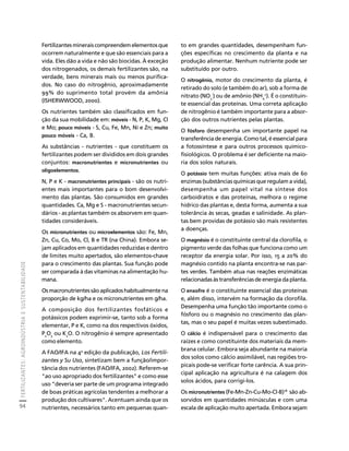 FERTILIZANTES: AGROINDÚSTRIA E SUSTENTABILIDADE 
94 
Créditos Sumário Apresentação Home 
Fertilizantes minerais compreendem elementos que 
ocorrem naturalmente e que são essenciais para a 
vida. Eles dão a vida e não são biocidas. À exceção 
dos nitrogenados, os demais fertilizantes são, na 
verdade, bens minerais mais ou menos purifica-dos. 
No caso do nitrogênio, aproximadamente 
99% do suprimento total provém da amônia 
(ISHERWWOOD, 2000). 
Os nutrientes também são classificados em fun-ção 
da sua mobilidade em: móveis - N, P, K, Mg, Cl 
e Mo; pouco móveis - S, Cu, Fe, Mn, Ni e Zn; muito 
pouco móveis - Ca, B. 
As substâncias - nutrientes - que constituem os 
fertilizantes podem ser divididos em dois grandes 
conjuntos: macronutrientes e micronutrientes ou 
oligoelementos. 
N, P e K - macronutrientes principais - são os nutri-entes 
mais importantes para o bom desenvolvi-mento 
das plantas. São consumidos em grandes 
quantidades. Ca, Mg e S - macronutrientes secun-dários 
- as plantas também os absorvem em quan-tidades 
consideráveis. 
Os micronutrientes ou microelementos são: Fe, Mn, 
Zn, Cu, Co, Mo, Cl, B e TR (na China). Embora se-jam 
aplicados em quantidades reduzidas e dentro 
de limites muito apertados, são elementos-chave 
para o crescimento das plantas. Sua função pode 
ser comparada à das vitaminas na alimentação hu-mana. 
Os macronutrientes são aplicados habitualmente na 
proporção de kg/ha e os micronutrientes em g/ha. 
A composição dos fertilizantes fosfáticos e 
potássicos podem exprimir-se, tanto sob a forma 
elementar, P e K, como na dos respectivos óxidos, 
P2O5 ou K2O. O nitrogênio é sempre apresentado 
como elemento. 
A FAO/IFA na 4a edição da publicação, Los Fertili-zantes 
y Su Uso, sintetizam bem a função/impor-tância 
dos nutrientes (FAO/IFA, 2002). Referem-se 
"ao uso apropriado dos fertilizantes" e como esse 
uso "deveria ser parte de um programa integrado 
de boas práticas agrícolas tendentes a melhorar a 
produção dos cultivares". Acentuam ainda que os 
nutrientes, necessários tanto em pequenas quan-to 
em grandes quantidades, desempenham fun-ções 
específicas no crescimento da planta e na 
produção alimentar. Nenhum nutriente pode ser 
substituído por outro. 
O nitrogênio, motor do crescimento da planta, é 
retirado do solo (e também do ar), sob a forma de 
nitrato (NO-) ou de amônio (NH+). É o constituin-te 
3 
4 
essencial das proteínas. Uma correta aplicação 
de nitrogênio é também importante para a absor-ção 
dos outros nutrientes pelas plantas. 
O fósforo desempenha um importante papel na 
transferência de energia. Como tal, é essencial para 
a fotossíntese e para outros processos químico-fisiológicos. 
O problema é ser deficiente na maio-ria 
dos solos naturais. 
O potássio tem muitas funções: ativa mais de 60 
enzimas (substâncias químicas que regulam a vida), 
desempenha um papel vital na síntese dos 
carboidratos e das proteínas, melhora o regime 
hídrico das plantas e, desta forma, aumenta a sua 
tolerância às secas, geadas e salinidade. As plan-tas 
bem providas de potássio são mais resistentes 
a doenças. 
O magnésio é o constituinte central da clorofila, o 
pigmento verde das folhas que funciona como um 
receptor da energia solar. Por isso, 15 a 20% do 
magnésio contido na planta encontra-se nas par-tes 
verdes. Também atua nas reações enzimáticas 
relacionadas às transferências de energia da planta. 
O enxofre é o constituinte essencial das proteínas 
e, além disso, intervém na formação da clorofila. 
Desempenha uma função tão importante como o 
fósforo ou o magnésio no crescimento das plan-tas, 
mas o seu papel é muitas vezes subestimado. 
O cálcio é indispensável para o crescimento das 
raízes e como constituinte dos materiais da mem-brana 
celular. Embora seja abundante na maioria 
dos solos como cálcio assimilável, nas regiões tro-picais 
pode-se verificar forte carência. A sua prin-cipal 
aplicação na agricultura é na calagem dos 
solos ácidos, para corrigi-los. 
Os micronutrientes (Fe-Mn-Zn-Cu-Mo-Cl-B)18 são ab-sorvidos 
em quantidades minúsculas e com uma 
escala de aplicação muito apertada. Embora sejam 
 