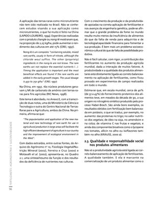 FERTILIZANTES: AGROINDÚSTRIA E SUSTENTABILIDADE 
96 
Créditos Sumário Apresentação Home 
A aplicação das terras-raras como micronutriente 
não tem sido realizada no Brasil. Não se conhe-cem 
estudos visando a sua aplicação como 
micronutrientes, o que há muito é feito na China 
(LAPIDO-LOUREIRO, 1994). Experiências realizadas 
com o produto changle ou nong-lê mostraram que, 
na proporção de 2,25 kg/ha, pode aumentar o ren-dimento 
das culturas em até 15% (CREI, 1997). 
Nong-lê é um composto “containing soluble, mixed 
rare earths, usualy in form of nitrate, although the 
chloride woul suffice. The other (propriety) 
ingredients in the nong-le are not know. The rare 
earths can not replace the essential nutrients /…/. 
Timing the application is important and the most 
beneficial effects are found if the rare earths are 
added in the early growth stages. The usual dosage 
is 450 to 750 g/ha" (CREI, 1997). 
Na China, em 1997, 160 núcleos produtores gera-vam 
5 Mt de carbonato de amônio com terras-ra-ras 
para fins agrícolas (RIC News, 1998). 
Este tema é abordado, no Anexo E, com a transcri-ção 
de duas notas, uma do Ministério da Ciência e 
Tecnologia e outra do Centro Nacional de Terras- 
Raras para a Agricultura, ambos da China. Na pri-meira, 
afirma-se que: 
"The popularization and application of the new ma-terial 
and new technology of rare earth for use in 
agricultural production in large areas will facilitate the 
high efficient development of agriculture in our country 
and the improvement of ecological environment in 
the West". 
Com dados extraídos, entre outras fontes, do Ar-quivo 
do Agrônomo no 10, Fisiologia Vegetal/Nu-trição 
Mineral (2002), Ferreira e Cruz (2000) e 
Motavalli et al. (2002), apresenta-se, no Quadro 
2.1, uma síntese/resumo da função e dos resulta-dos 
da deficiência de nutrientes nas culturas. 
Com o crescimento da produção e da produtivida-de 
apoiadas na correta aplicação de fertilizantes e 
nos avanços da engenharia genética, pode-se afir-mar 
que o grande problema da fome no mundo 
resulta muito menos da insuficiência de alimentos 
do que da falta de renda para adquiri-los e de 
tecnologia/capacidade financeira para fomentar a 
sua produção. É bem mais um problema socioeco-nômico- 
cultural do que de falta de possibilidade pro-dutiva. 
Não é fácil calcular, com rigor, a contribuição dos 
fertilizantes no aumento da produção agrícola 
mundial, dada a interação de muitos fatores. A 
produtividade e a qualidade dos produtos alimen-tares 
está diretamente ligada ao correto balancea-mento 
na aplicação de fertilizantes, como ficou 
provado em experimentos de campo realizados 
em todo o mundo. 
Estima-se que, em escala mundial, cerca de 40% 
(de 37 a 43%) do fornecimento proteínico dos ali-mentos 
teve, em meados da década de 90, a sua 
origem no nitrogênio sintético produzido pelo pro-cesso 
Haber-Bosch. São ainda bons exemplos, os 
resultados obtidos com fertilização bem balancea-da 
em potássio, o que se traduz, por exemplo, no 
aumento: das proteínas no trigo; no valor nutriti-vo 
dos vegetais; de óleo na soja, no amendoim e 
na colza; de vitamina C nas frutas e vegetais; e 
ainda dos componentes bioativos como o lycopene 
nos tomates, allicin no alho ou isoflavones tam-bém 
no alho (KRAUSS, 2000 a). 
2.3. Qualidade e responsabilidade social 
nos produtos alimentares 
Não só a produtividade agrícola está ligada ao cor-reto 
balanceamento de aplicação de fertilizantes. 
A qualidade também. E ela é marcante na 
comercialização de um produto alimentar como o 
 